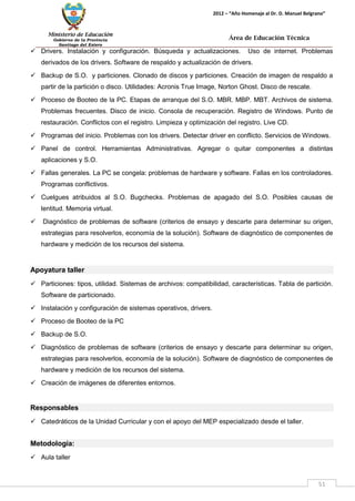 Ministerio de Educación 
Gobierno de la Provincia 
Santiago del Estero 
51 
2012 – “Año Homenaje al Dr. D. Manuel Belgrano” 
Área de Educación Técnica 
 Drivers. Instalación y configuración. Búsqueda y actualizaciones. Uso de internet. Problemas derivados de los drivers. Software de respaldo y actualización de drivers. 
 Backup de S.O. y particiones. Clonado de discos y particiones. Creación de imagen de respaldo a partir de la partición o disco. Utilidades: Acronis True Image, Norton Ghost. Disco de rescate. 
 Proceso de Booteo de la PC. Etapas de arranque del S.O. MBR. MBP. MBT. Archivos de sistema. Problemas frecuentes. Disco de inicio. Consola de recuperación. Registro de Windows. Punto de restauración. Conflictos con el registro. Limpieza y optimización del registro. Live CD. 
 Programas del inicio. Problemas con los drivers. Detectar driver en conflicto. Servicios de Windows. 
 Panel de control. Herramientas Administrativas. Agregar o quitar componentes a distintas aplicaciones y S.O. 
 Fallas generales. La PC se congela: problemas de hardware y software. Fallas en los controladores. Programas conflictivos. 
 Cuelgues atribuidos al S.O. Bugchecks. Problemas de apagado del S.O. Posibles causas de lentitud. Memoria virtual. 
 Diagnóstico de problemas de software (criterios de ensayo y descarte para determinar su origen, estrategias para resolverlos, economía de la solución). Software de diagnóstico de componentes de hardware y medición de los recursos del sistema. 
Apoyatura taller 
 Particiones: tipos, utilidad. Sistemas de archivos: compatibilidad, características. Tabla de partición. Software de particionado. 
 Instalación y configuración de sistemas operativos, drivers. 
 Proceso de Booteo de la PC 
 Backup de S.O. 
 Diagnóstico de problemas de software (criterios de ensayo y descarte para determinar su origen, estrategias para resolverlos, economía de la solución). Software de diagnóstico de componentes de hardware y medición de los recursos del sistema. 
 Creación de imágenes de diferentes entornos. 
Responsables 
 Catedráticos de la Unidad Curricular y con el apoyo del MEP especializado desde el taller. 
Metodología: 
 Aula taller  
