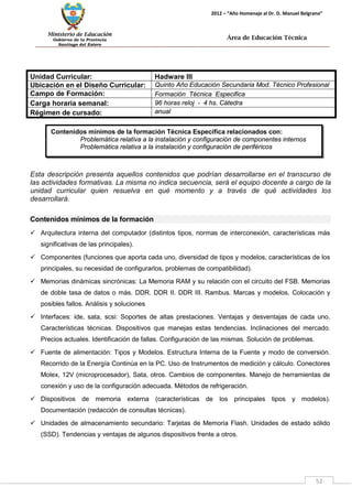 Ministerio de Educación 
Gobierno de la Provincia 
Santiago del Estero 
52 
2012 – “Año Homenaje al Dr. D. Manuel Belgrano” 
Área de Educación Técnica 
Contenidos mínimos de la formación Técnica Específica relacionados con: 
Problemática relativa a la instalación y configuración de componentes internos 
Problemática relativa a la instalación y configuración de periféricos 
Esta descripción presenta aquellos contenidos que podrían desarrollarse en el transcurso de las actividades formativas. La misma no indica secuencia, será el equipo docente a cargo de la unidad curricular quien resuelva en qué momento y a través de qué actividades los desarrollará. 
Contenidos mínimos de la formación 
 Arquitectura interna del computador (distintos tipos, normas de interconexión, características más significativas de las principales). 
 Componentes (funciones que aporta cada uno, diversidad de tipos y modelos, características de los principales, su necesidad de configurarlos, problemas de compatibilidad). 
 Memorias dinámicas sincrónicas: La Memoria RAM y su relación con el circuito del FSB. Memorias de doble tasa de datos o más. DDR. DDR II. DDR III. Rambus. Marcas y modelos. Colocación y posibles fallos. Análisis y soluciones 
 Interfaces: ide, sata, scsi: Soportes de altas prestaciones. Ventajas y desventajas de cada uno. Características técnicas. Dispositivos que manejas estas tendencias. Inclinaciones del mercado. Precios actuales. Identificación de fallas. Configuración de las mismas. Solución de problemas. 
 Fuente de alimentación: Tipos y Modelos. Estructura Interna de la Fuente y modo de conversión. Recorrido de la Energía Continúa en la PC. Uso de Instrumentos de medición y cálculo. Conectores Molex, 12V (microprocesador), Sata, otros. Cambios de componentes. Manejo de herramientas de conexión y uso de la configuración adecuada. Métodos de refrigeración. 
 Dispositivos de memoria externa (características de los principales tipos y modelos). Documentación (redacción de consultas técnicas). 
 Unidades de almacenamiento secundario: Tarjetas de Memoria Flash. Unidades de estado sólido (SSD). Tendencias y ventajas de algunos dispositivos frente a otros. 
Unidad Curricular: 
Hadware III 
Ubicación en el Diseño Curricular: 
Quinto Año Educación Secundaria Mod. Técnico Profesional 
Campo de Formación: 
Formación Técnica Especifica 
Carga horaria semanal: 
96 horas reloj - 4 hs. Cátedra 
Régimen de cursado: 
anual  