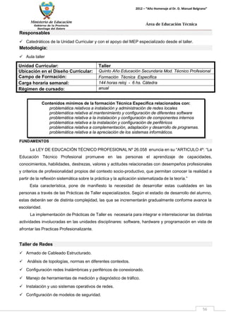 Ministerio de Educación 
Gobierno de la Provincia 
Santiago del Estero 
56 
2012 – “Año Homenaje al Dr. D. Manuel Belgrano” 
Área de Educación Técnica 
Contenidos mínimos de la formación Técnica Específica relacionados con: 
problemática relativos a instalación y administración de redes locales 
problemática relativa al mantenimiento y configuración de diferentes software 
problemática relativa a la instalación y configuración de componentes internos 
problemática relativa a la instalación y configuración de periféricos 
problemática relativa a complementación, adaptación y desarrollo de programas. 
problemática relativa a la apreciación de los sistemas informáticos. 
Responsables 
 Catedráticos de la Unidad Curricular y con el apoyo del MEP especializado desde el taller. 
Metodología: 
 Aula taller 
Unidad Curricular: 
Taller 
Ubicación en el Diseño Curricular: 
Quinto Año Educación Secundaria Mod. Técnico Profesional 
Campo de Formación: 
Formación Técnica Especifica 
Carga horaria semanal: 
144 horas reloj - 6 hs. Cátedra 
Régimen de cursado: 
anual 
FUNDAMENTOS 
La LEY DE EDUCACIÓN TÉCNICO PROFESIONAL Nº 26.058 enuncia en su “ARTICULO 4º: “La Educación Técnico Profesional promueve en las personas el aprendizaje de capacidades, conocimientos, habilidades, destrezas, valores y actitudes relacionadas con desempeños profesionales y criterios de profesionalidad propios del contexto socio-productivo, que permitan conocer la realidad a partir de la reflexión sistemática sobre la práctica y la aplicación sistematizada de la teoría.” 
Esta característica, pone de manifiesto la necesidad de desarrollar estas cualidades en las personas a través de las Prácticas de Taller especializados. Según el estadio de desarrollo del alumno, estas deberán ser de distinta complejidad, las que se incrementarán gradualmente conforme avance la escolaridad. 
La implementación de Prácticas de Taller es necesaria para integrar e interrelacionar las distintas actividades involucradas en las unidades disciplinares: software, hardware y programación en vista de afrontar las Practicas Profesionalizante. 
Taller de Redes 
 Armado de Cableado Estructurado. 
 Análisis de topologías, normas en diferentes contextos. 
 Configuración redes Inalámbricas y periféricos de conexionado. 
 Manejo de herramientas de medición y diagnóstico de tráfico. 
 Instalación y uso sistemas operativos de redes. 
 Configuración de modelos de seguridad.  