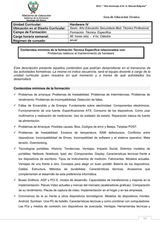 Ministerio de Educación 
Gobierno de la Provincia 
Santiago del Estero 
63 
2012 – “Año Homenaje al Dr. D. Manuel Belgrano” 
Área de Educación Técnica 
Contenidos mínimos de la formación Técnica Específica relacionados con: 
Problemas relativos al mantenimiento de hardware 
Unidad Curricular: 
Hardware IV 
Ubicación en el Diseño Curricular: 
Sexto Año Educación Secundaria Mod. Técnico Profesional 
Campo de Formación: 
Formación Técnica Especifica 
Carga horaria semanal: 
96 horas reloj - 4 hs. Cátedra 
Régimen de cursado: 
anual 
Esta descripción presenta aquellos contenidos que podrían desarrollarse en el transcurso de las actividades formativas. La misma no indica secuencia, será el equipo docente a cargo de la unidad curricular quien resuelva en qué momento y a través de qué actividades los desarrollará. 
Contenidos mínimos de la formación 
 Problemas de arranque. Problemas de Inestabilidad. Problemas de Intermitencias. Problemas de rendimiento. Problemas de incompatibilidad. Detección de fallas. 
 Fallas de Encendido y de Energía: Fundamento sobre electricidad. Componentes electrónicos. Funcionamiento de una fuente. Especificaciones ATX. Consumo de los dispositivos. Como usar multímetros y realización de mediciones. Uso de soldador de estaño. Reparación básica de fuente de alimentación. 
 Problemas de Arranque: Posibles causas. Bios. Codigos de error y Beeps. Tarjetas POST. 
 Problemas de Inestabilidad: Excesos de temperatura. RAM defectuosos. Conflictos entre dispositivos. Incompatibilidad de Drives. Incompatilidad de software y el sistema operativo. Mala tensión. Overclocking. 
 Tecnologías portátiles: Historia. Tendencias. Ventajas. Impacto Social. Distintos modelos de portátiles: Netbook, Notebook, Ipad, etc. Componentes. Display. Características técnicas frente a los dispositivos de escritorio. Tipos de Instrumentos de medición. Fabricantes. Modelos actuales. Ventajas de uno frente a otro. Consejos para elegir un buen portátil. Batería de los dispositivos. Celdas. Estructura. Métodos de durabilidad. Características técnicas. Accesorios que complementan el desarrollo de esta preferencia informática. 
 Buses Gráficos: AGP y PCI E. modos de desarrollo. Capacidades de transferencia y mejoras en la implementación. Placas Video actuales y marcas del mercado (aceleradoras graficas). Comparación de su rendimiento. Placas de captura de video. Implementación en el hogar y en las empresas. 
 Convivencia de la pc frente a otros dispositivos tecnológicos: Modelos de dispositivos móviles. Android. Symbian. Una PC de bolsillo. Características técnicas y como combinar con computadores. Las Pcs y medios de conexión con dispositivos de avanzada. Ventajas. Herramientas técnicas y  