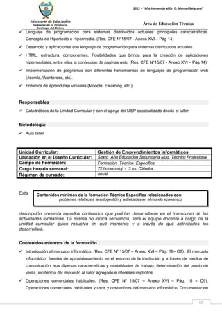 Ministerio de Educación 
Gobierno de la Provincia 
Santiago del Estero 
65 
2012 – “Año Homenaje al Dr. D. Manuel Belgrano” 
Área de Educación Técnica 
Contenidos mínimos de la formación Técnica Específica relacionados con: 
problemas relativos a la autogestión y actividades en el mundo económico 
 Lenguaje de programación para sistemas distribuidos actuales: principales características. Concepto de Hipertexto e Hipermedia. (Res. CFE N°15/07 - Anexo XVI – Pág 14) 
 Desarrollo y aplicaciones con lenguaje de programación para sistemas distribuidos actuales. 
 HTML: estructura, componentes. Posibilidades que brinda para la creación de aplicaciones hipermediales, entre ellos la confección de páginas web. (Res. CFE N°15/07 - Anexo XVI – Pág 14) 
 Implementación de programas con diferentes herramientas de lenguajes de programación web (Joomla, Wordpress, etc). 
 Entornos de aprendizaje virtuales (Moodle, Elearning, etc.). 
Responsables 
 Catedráticos de la Unidad Curricular y con el apoyo del MEP especializado desde el taller. 
Metodología: 
 Aula taller 
Esta descripción presenta aquellos contenidos que podrían desarrollarse en el transcurso de las actividades formativas. La misma no indica secuencia, será el equipo docente a cargo de la unidad curricular quien resuelva en qué momento y a través de qué actividades los desarrollará. 
Contenidos mínimos de la formación 
 Introducción al mercado informático. (Res. CFE Nº 15/07 – Anexo XVI – Pág. 18– O8). El mercado informático: fuentes de aprovisionamiento en el entorno de la institución y a través de medios de comunicación; sus diversas características y modalidades de trabajo; determinación del precio de venta, incidencia del impuesto al valor agregado e intereses implícitos. 
 Operaciones comerciales habituales. (Res. CFE Nº 15/07 – Anexo XVI – Pág. 18 – O9). Operaciones comerciales habituales y usos y costumbres del mercado informático. Documentación 
Unidad Curricular: 
Gestión de Emprendimientos Informáticos 
Ubicación en el Diseño Curricular: 
Sexto Año Educación Secundaria Mod. Técnico Profesional 
Campo de Formación: 
Formación Técnica Especifica 
Carga horaria semanal: 
72 horas reloj - 3 hs. Cátedra 
Régimen de cursado: 
anual  