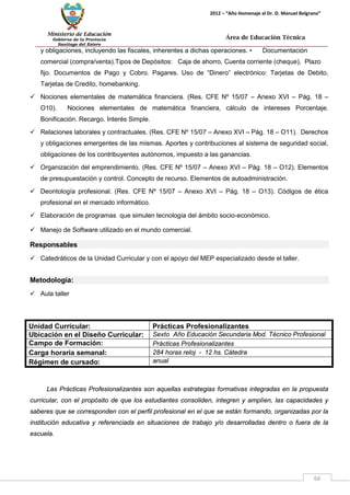 Ministerio de Educación 
Gobierno de la Provincia 
Santiago del Estero 
66 
2012 – “Año Homenaje al Dr. D. Manuel Belgrano” 
Área de Educación Técnica 
y obligaciones, incluyendo las fiscales, inherentes a dichas operaciones. • Documentación comercial (compra/venta).Tipos de Depósitos: Caja de ahorro, Cuenta corriente (cheque), Plazo fijo. Documentos de Pago y Cobro. Pagares. Uso de “Dinero” electrónico: Tarjetas de Debito, Tarjetas de Credito, homebanking. 
 Nociones elementales de matemática financiera. (Res. CFE Nº 15/07 – Anexo XVI – Pág. 18 – O10). Nociones elementales de matemática financiera, cálculo de intereses Porcentaje. Bonificación. Recargo. Interés Simple. 
 Relaciones laborales y contractuales. (Res. CFE Nº 15/07 – Anexo XVI – Pág. 18 – O11). Derechos y obligaciones emergentes de las mismas. Aportes y contribuciones al sistema de seguridad social, obligaciones de los contribuyentes autónomos, impuesto a las ganancias. 
 Organización del emprendimiento. (Res. CFE Nº 15/07 – Anexo XVI – Pág. 18 – O12). Elementos de presupuestación y control. Concepto de recurso. Elementos de autoadministración. 
 Deontología profesional. (Res. CFE Nº 15/07 – Anexo XVI – Pág. 18 – O13). Códigos de ética profesional en el mercado informático. 
 Elaboración de programas que simulen tecnología del ámbito socio-económico. 
 Manejo de Software utilizado en el mundo comercial. 
Responsables 
 Catedráticos de la Unidad Curricular y con el apoyo del MEP especializado desde el taller. 
Metodología: 
 Aula taller 
Unidad Curricular: 
Prácticas Profesionalizantes 
Ubicación en el Diseño Curricular: 
Sexto Año Educación Secundaria Mod. Técnico Profesional 
Campo de Formación: 
Prácticas Profesionalizantes 
Carga horaria semanal: 
284 horas reloj - 12 hs. Cátedra 
Régimen de cursado: 
anual 
Las Prácticas Profesionalizantes son aquellas estrategias formativas integradas en la propuesta curricular, con el propósito de que los estudiantes consoliden, integren y amplíen, las capacidades y saberes que se corresponden con el perfil profesional en el que se están formando, organizadas por la institución educativa y referenciada en situaciones de trabajo y/o desarrolladas dentro o fuera de la escuela.  