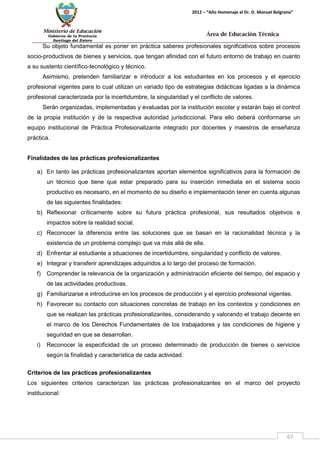 Ministerio de Educación 
Gobierno de la Provincia 
Santiago del Estero 
67 
2012 – “Año Homenaje al Dr. D. Manuel Belgrano” 
Área de Educación Técnica 
Su objeto fundamental es poner en práctica saberes profesionales significativos sobre procesos socio-productivos de bienes y servicios, que tengan afinidad con el futuro entorno de trabajo en cuanto a su sustento científico-tecnológico y técnico. 
Asimismo, pretenden familiarizar e introducir a los estudiantes en los procesos y el ejercicio profesional vigentes para lo cual utilizan un variado tipo de estrategias didácticas ligadas a la dinámica profesional caracterizada por la incertidumbre, la singularidad y el conflicto de valores. 
Serán organizadas, implementadas y evaluadas por la institución escolar y estarán bajo el control de la propia institución y de la respectiva autoridad jurisdiccional. Para ello deberá conformarse un equipo institucional de Práctica Profesionalizante integrado por docentes y maestros de enseñanza práctica. 
Finalidades de las prácticas profesionalizantes 
a) En tanto las prácticas profesionalizantes aportan elementos significativos para la formación de un técnico que tiene que estar preparado para su inserción inmediata en el sistema socio productivo es necesario, en el momento de su diseño e implementación tener en cuenta algunas de las siguientes finalidades: 
b) Reflexionar críticamente sobre su futura práctica profesional, sus resultados objetivos e impactos sobre la realidad social. 
c) Reconocer la diferencia entre las soluciones que se basan en la racionalidad técnica y la existencia de un problema complejo que va más allá de ella. 
d) Enfrentar al estudiante a situaciones de incertidumbre, singularidad y conflicto de valores. 
e) Integrar y transferir aprendizajes adquiridos a lo largo del proceso de formación. 
f) Comprender la relevancia de la organización y administración eficiente del tiempo, del espacio y de las actividades productivas. 
g) Familiarizarse e introducirse en los procesos de producción y el ejercicio profesional vigentes. 
h) Favorecer su contacto con situaciones concretas de trabajo en los contextos y condiciones en que se realizan las prácticas profesionalizantes, considerando y valorando el trabajo decente en el marco de los Derechos Fundamentales de los trabajadores y las condiciones de higiene y seguridad en que se desarrollan. 
i) Reconocer la especificidad de un proceso determinado de producción de bienes o servicios según la finalidad y característica de cada actividad. 
Criterios de las prácticas profesionalizantes 
Los siguientes criterios caracterizan las prácticas profesionalizantes en el marco del proyecto institucional:  