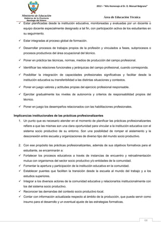Ministerio de Educación 
Gobierno de la Provincia 
Santiago del Estero 
68 
2012 – “Año Homenaje al Dr. D. Manuel Belgrano” 
Área de Educación Técnica 
 Estar planificadas desde la institución educativa, monitoreadas y evaluadas por un docente o equipo docente especialmente designado a tal fin, con participación activa de los estudiantes en su seguimiento. 
 Estar integradas al proceso global de formación. 
 Desarrollar procesos de trabajos propios de la profesión y vinculados a fases, subprocesos o procesos productivos del área ocupacional del técnico. 
 Poner en práctica las técnicas, normas, medios de producción del campo profesional. 
 Identificar las relaciones funcionales y jerárquicas del campo profesional, cuando corresponda. 
 Posibilitar la integración de capacidades profesionales significativas y facilitar desde la institución educativa su transferibilidad a las distintas situaciones y contextos. 
 Poner en juego valores y actitudes propias del ejercicio profesional responsable. 
 Ejercitar gradualmente los niveles de autonomía y criterios de responsabilidad propios del técnico. 
 Poner en juego los desempeños relacionados con las habilitaciones profesionales. 
Implicancias institucionales de las prácticas profesionalizantes 
1. Un punto que es necesario atender en el momento de planificar las prácticas profesionalizantes refiere a que las mismas son una clara oportunidad para vincular a la institución educativa con el sistema socio productivo de su entorno. Son una posibilidad de romper el aislamiento y la desconexión entre escuela y organizaciones de diverso tipo del mundo socio productivo. 
2. Con ese propósito las prácticas profesionalizantes, además de sus objetivos formativos para el estudiante, se encaminarán a: 
 Fortalecer los procesos educativos a través de instancias de encuentro y retroalimentación mutua con organismos del sector socio productivo y/o entidades de la comunidad. 
 Fomentar la apertura y participación de la institución educativa en la comunidad. 
 Establecer puentes que faciliten la transición desde la escuela al mundo del trabajo y a los estudios superiores. 
 Integrar a los diversos actores de la comunidad educativa y relacionarlos institucionalmente con los del sistema socio productivo. 
 Reconocer las demandas del contexto socio productivo local. 
 Contar con información actualizada respecto al ámbito de la producción, que pueda servir como insumo para el desarrollo y un eventual ajuste de las estrategias formativas.  