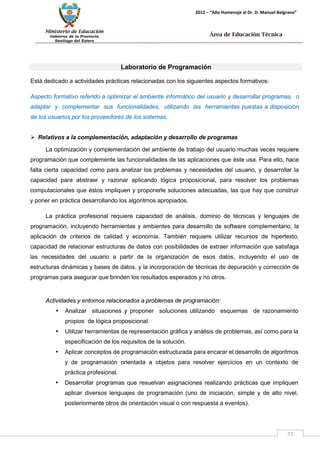 Ministerio de Educación 
Gobierno de la Provincia 
Santiago del Estero 
73 
2012 – “Año Homenaje al Dr. D. Manuel Belgrano” 
Área de Educación Técnica 
Laboratorio de Programación 
Está dedicado a actividades prácticas relacionadas con los siguientes aspectos formativos: 
Aspecto formativo referido a optimizar el ambiente informático del usuario y desarrollar programas, o adaptar y complementar sus funcionalidades, utilizando las herramientas puestas a disposición de los usuarios por los proveedores de los sistemas. 
 Relativos a la complementación, adaptación y desarrollo de programas 
La optimización y complementación del ambiente de trabajo del usuario muchas veces requiere programación que complemente las funcionalidades de las aplicaciones que éste usa. Para ello, hace falta cierta capacidad como para analizar los problemas y necesidades del usuario, y desarrollar la capacidad para abstraer y razonar aplicando lógica proposicional, para resolver los problemas computacionales que éstos impliquen y proponerle soluciones adecuadas, las que hay que construir y poner en práctica desarrollando los algoritmos apropiados. 
La práctica profesional requiere capacidad de análisis, dominio de técnicas y lenguajes de programación, incluyendo herramientas y ambientes para desarrollo de software complementario, la aplicación de criterios de calidad y economía. También requiere utilizar recursos de hipertexto, capacidad de relacionar estructuras de datos con posibilidades de extraer información que satisfaga las necesidades del usuario a partir de la organización de esos datos, incluyendo el uso de estructuras dinámicas y bases de datos, y la incorporación de técnicas de depuración y corrección de programas para asegurar que brinden los resultados esperados y no otros. 
Actividades y entornos relacionados a problemas de programación: 
• Analizar situaciones y proponer soluciones utilizando esquemas de razonamiento propios de lógica proposicional. 
• Utilizar herramientas de representación gráfica y análisis de problemas, así como para la especificación de los requisitos de la solución. 
• Aplicar conceptos de programación estructurada para encarar el desarrollo de algoritmos y de programación orientada a objetos para resolver ejercicios en un contexto de práctica profesional. 
• Desarrollar programas que resuelvan asignaciones realizando prácticas que impliquen aplicar diversos lenguajes de programación (uno de iniciación, simple y de alto nivel, posteriormente otros de orientación visual o con respuesta a eventos).  