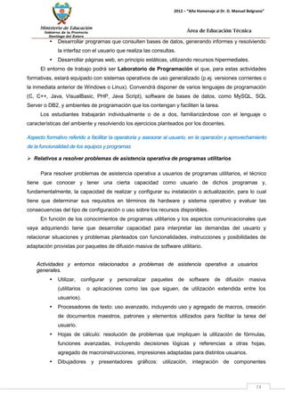 Ministerio de Educación 
Gobierno de la Provincia 
Santiago del Estero 
74 
2012 – “Año Homenaje al Dr. D. Manuel Belgrano” 
Área de Educación Técnica 
• Desarrollar programas que consulten bases de datos, generando informes y resolviendo la interfaz con el usuario que realiza las consultas. 
• Desarrollar páginas web, en principio estáticas, utilizando recursos hipermediales. 
El entorno de trabajo podrá ser Laboratorio de Programación el que, para estas actividades formativas, estará equipado con sistemas operativos de uso generalizado (p.ej. versiones corrientes o la inmediata anterior de Windows o Linux). Convendrá disponer de varios lenguajes de programación (C, C++, Java, VisualBasic, PHP, Java Script), software de bases de datos, como MySQL, SQL Server o DB2, y ambientes de programación que los contengan y faciliten la tarea. 
Los estudiantes trabajarán individualmente o de a dos, familiarizándose con el lenguaje o características del ambiente y resolviendo los ejercicios planteados por los docentes. 
Aspecto formativo referido a facilitar la operatoria y asesorar al usuario, en la operación y aprovechamiento de la funcionalidad de los equipos y programas 
 Relativos a resolver problemas de asistencia operativa de programas utilitarios 
Para resolver problemas de asistencia operativa a usuarios de programas utilitarios, el técnico tiene que conocer y tener una cierta capacidad como usuario de dichos programas y, fundamentalmente, la capacidad de realizar y configurar su instalación o actualización, para lo cual tiene que determinar sus requisitos en términos de hardware y sistema operativo y evaluar las consecuencias del tipo de configuración o uso sobre los recursos disponibles. 
En función de los conocimientos de programas utilitarios y los aspectos comunicacionales que vaya adquiriendo tiene que desarrollar capacidad para interpretar las demandas del usuario y relacionar situaciones y problemas planteados con funcionalidades, instrucciones y posibilidades de adaptación provistas por paquetes de difusión masiva de software utilitario. 
Actividades y entornos relacionados a problemas de asistencia operativa a usuarios generales. 
• Utilizar, configurar y personalizar paquetes de software de difusión masiva (utilitarios o aplicaciones como las que siguen, de utilización extendida entre los usuarios). 
• Procesadores de texto: uso avanzado, incluyendo uso y agregado de macros, creación de documentos maestros, patrones y elementos utilizados para facilitar la tarea del usuario. 
• Hojas de cálculo: resolución de problemas que impliquen la utilización de fórmulas, funciones avanzadas, incluyendo decisiones lógicas y referencias a otras hojas, agregado de macroinstrucciones, impresiones adaptadas para distintos usuarios. 
• Dibujadores y presentadores gráficos: utilización, integración de componentes  