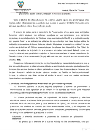 Ministerio de Educación 
Gobierno de la Provincia 
Santiago del Estero 
75 
2012 – “Año Homenaje al Dr. D. Manuel Belgrano” 
Área de Educación Técnica 
provenientes de otro software, utilización de funciones avanzadas. 
Como el objetivo de estas actividades no es ser un usuario experto sino prestar apoyo a los mismos, deben interpretarse las necesidades que exprese el usuario y brindarle información como para que, a posteriori, éste se desenvuelva sin ayuda. 
El entorno de trabajo será el Laboratorio de Programación, el que para estas actividades formativas estará equipado con sistemas operativos de uso generalizado (p.ej. versiones corrientes o la inmediata anterior de Windows, Linux, eventualmente MacOS si la institución cuenta con equipos Apple) y las aplicaciones utilitarias de uso extendido que haya decidido utilizar la institución (procesadores de textos, hojas de cálculo, dibujadores, presentadores gráficos) los que pueden ser de la línea MS Office o sus equivalentes de software libre (Open Office, Star Office) de acuerdo a la política de la jurisdicción y al proyecto educativo institucional. Deberá contar con conexión a internet para que el alumno adquiera la destreza necesaria en el uso de herramientas de Ofimática on-line y otros recursos web (blogs y wikis, entornos para compartir recursos, comunidades virtuales, etc). 
En caso que no tengan conocimientos previos, los estudiantes trabajarán individualmente o de a dos, aprendiendo primero a utilizar diversos utilitarios y resolviendo los ejercicios planteados por los docentes. Una vez que dominen lo básico, trabajarán en grupos de a dos por máquina, haciendo uno de ellos de usuario y el otro de técnico mientras simulan, en función de las instrucciones del docente, la asistencia que debe plantear el técnico al usuario para que resolver problemas determinados que éste plantea. 
 Relativos a resolver problemas de asistencia en aplicaciones específicas 
La asistencia operativa al usuario requiere comprender y dominar las posibilidades y funcionalidades de cada aplicación en el contexto de la actividad del usuario para relacionar situaciones y problemas planteados por el mismo con las posibilidades del software. 
La práctica profesional requiere, las capacidades de buscar, interpretar y relacionar información referida al software de la aplicación que utilice o necesite el usuario (lo que incluye manuales, listas de discusión, foros y otros elementos de ayuda), de analizar características y requisitos del software en cuestión, así como eventualmente costos, y de compararlo con otros que cumplan funciones similares, para instalarlo, configurarlo, personalizarlo y utilizarlo para los fines y en las condiciones que requiere el usuario. 
Actividades y entornos relacionados a problemas de asistencia en aplicaciones específicas: 
• La práctica (y el ambiente en el cual se realice) no está predeterminada, sino que  