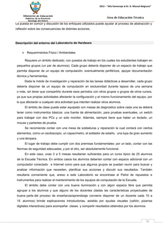 Ministerio de Educación 
Gobierno de la Provincia 
Santiago del Estero 
82 
2012 – “Año Homenaje al Dr. D. Manuel Belgrano” 
Área de Educación Técnica 
La puesta en común y discusión de los enfoques utilizados puede ayudar al proceso de abstracción y reflexión sobre las consecuencias de distintas acciones. 
Descripción del entorno del Laboratorio de Hardware 
 Requerimientos Físico / Ambientales 
Requiere un ámbito dedicado, con puestos de trabajo en los cuales los estudiantes trabajen en pequeños grupos (un par de alumnos). Cada grupo debería disponer de un espacio de trabajo que permita disponer de un equipo de computación, eventualmente periféricos, apoyar documentación técnica y herramientas. 
Dada la índole de investigación y reparación de las tareas didácticas a desarrollar, cada grupo debería disponer de un equipo de computación en exclusividad durante lapsos de una semana o más, sin tener que compartirlo durante esos períodos con otros grupos o grupos de otros cursos, ya que sus propias actividades afectarán la configuración y el mismo funcionamiento del equipo, por lo que afectarán a cualquier otra actividad que intenten realizar otros alumnos. 
El ámbito de clase puede estar equipado con mesas de diagnostico sobre cada una se deberá tener como instrumentos básicos: una fuente de alimentación, para pruebas eventuales, un switch para trabajar con dos PCs y un solo monitor. Además, siempre tiene que haber un teclado, un mouse y parlantes de prueba. 
Se recomienda contar con una mesa de soldaduras y reparación la cual contará con ciertos elementos, como un osciloscopio, un capacímetro, el soldador de estaño, una lupa de gran aumento y una lámpara. 
El lugar de trabajo debe cumplir con dos premisas fundamentales: por un lado, contar con las Normas de seguridad adecuadas, y por el otro, ser absolutamente funcional. 
En este caso, unas 3 a 5 mesas resultarían suficientes para un curso típico de 25 alumnos de la Escuela Técnica. En ambos casos los alumnos deberían contar con espacio adicional con un computador conectado a Internet como para que algunos grupos se puedan reunir para buscar y analizar información que necesiten, planificar sus acciones y discutir sus resultados. También resultaría conveniente que, anexo a este Laboratorio se encontrase el Pañol de repuestos e instrumentos para realizar el mantenimiento de los equipos de computación de la Escuela. 
El ámbito debe contar con una buena iluminación y con algún espacio libre que permita agrupar a los alumnos y que alguno de los docentes (dadas las características proyectuales de buena parte del proceso de enseñanza/aprendizaje conviene disponer de un docente cada 10 a 15 alumnos) brinde explicaciones introductorias, asistido por ayudas visuales (cañón, pizarras digitales interactivas) para acompañar clases y compartir resultados obtenidos por los alumnos.  