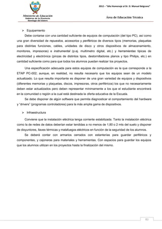 Ministerio de Educación 
Gobierno de la Provincia 
Santiago del Estero 
83 
2012 – “Año Homenaje al Dr. D. Manuel Belgrano” 
Área de Educación Técnica 
 Equipamiento 
Debe contarse con una cantidad suficiente de equipos de computación (del tipo PC), así como una gran diversidad de repuestos, accesorios y periféricos de diversos tipos (memorias, plaquetas para distintas funciones, cables, unidades de disco y otros dispositivos de almacenamiento, monitores, impresoras) e instrumental (p.ej. multímetro digital, etc.) y herramientas típicas de electricidad y electrónica (pinzas de distintos tipos, destornilladores planos y tipo Philips, etc.) en cantidad suficiente como para que todos los alumnos puedan realizar los proyectos. 
Una especificación adecuada para estos equipos de computación es la que corresponde a la ETAP PC-002; aunque, en realidad, no resulta necesario que los equipos sean de un modelo actualizado. Lo que resulta importante es disponer de una gran variedad de equipos y dispositivos (diferentes memorias y plaquetas, discos, impresoras, otros periféricos) los que no necesariamente deben estar actualizados pero deben representar mínimamente a los que el estudiante encontrará en la comunidad o región a la cual está destinada la oferta educativa de la Escuela. 
Se debe disponer de algún software que permita diagnosticar el comportamiento del hardware 
y “drivers” (programas controladores) para la más amplia gama de dispositivos. 
 Infraestructura 
Conviene que la instalación eléctrica tenga corriente estabilizada. Tanto la instalación eléctrica como la de redes de datos deberían estar tendidas a no menos de 1,80 o 2 mts del suelo y disponer de disyuntores, llaves térmicas y matafuegos eléctricos en función de la seguridad de los alumnos. 
Se deberá contar con armarios cerrados con estanterías para guardar periféricos y componentes, y cajoneras para materiales y herramientas. Con espacios para guardar los equipos que los alumnos utilizan en los proyectos hasta la finalización del mismo.  