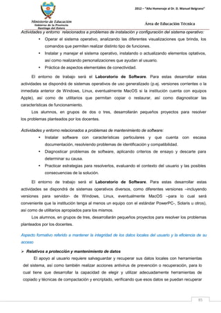 Ministerio de Educación 
Gobierno de la Provincia 
Santiago del Estero 
85 
2012 – “Año Homenaje al Dr. D. Manuel Belgrano” 
Área de Educación Técnica 
Actividades y entorno relacionados a problemas de instalación y configuración del sistema operativo: 
• Operar el sistema operativo, analizando las diferentes visualizaciones que brinda, los comandos que permiten realizar distinto tipo de funciones. 
• Instalar y manejar el sistema operativo, instalando o actualizando elementos optativos, así como realizando personalizaciones que ayudan al usuario. 
• Práctica de aspectos elementales de conectividad. 
El entorno de trabajo será el Laboratorio de Software. Para estas desarrollar estas actividades se dispondrá de sistemas operativos de uso generalizado (p.ej. versiones corrientes o la inmediata anterior de Windows, Linux, eventualmente MacOS si la institución cuenta con equipos Apple), así como de utilitarios que permitan copiar o restaurar, así como diagnosticar las características de funcionamiento. 
Los alumnos, en grupos de dos o tres, desarrollarán pequeños proyectos para resolver los problemas planteados por los docentes. 
Actividades y entorno relacionados a problemas de mantenimiento de software: 
• Instalar software con características particulares y que cuenta con escasa documentación, resolviendo problemas de identificación y compatibilidad. 
• Diagnosticar problemas de software, aplicando criterios de ensayo y descarte para determinar su causa. 
• Practicar estrategias para resolverlos, evaluando el contexto del usuario y las posibles consecuencias de la solución. 
El entorno de trabajo será el Laboratorio de Software. Para estas desarrollar estas actividades se dispondrá de sistemas operativos diversos, como diferentes versiones –incluyendo versiones para servidor- de Windows, Linux, eventualmente MacOS –para lo cual será conveniente que la institución tenga al menos un equipo con el estándar PowerPC-, Solaris u otros), así como de utilitarios apropiados para los mismos. 
Los alumnos, en grupos de tres, desarrollarán pequeños proyectos para resolver los problemas planteados por los docentes. 
Aspecto formativo referido a mantener la integridad de los datos locales del usuario y la eficiencia de su acceso 
 Relativos a protección y mantenimiento de datos 
El apoyo al usuario requiere salvaguardar y recuperar sus datos locales con herramientas del sistema, así como también realizar acciones antivirus de prevención o recuperación, para lo cual tiene que desarrollar la capacidad de elegir y utilizar adecuadamente herramientas de copiado y técnicas de compactación y encriptado, verificando que esos datos se puedan recuperar  