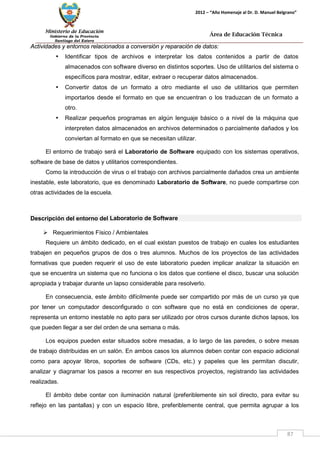 Ministerio de Educación 
Gobierno de la Provincia 
Santiago del Estero 
87 
2012 – “Año Homenaje al Dr. D. Manuel Belgrano” 
Área de Educación Técnica 
Actividades y entornos relacionados a conversión y reparación de datos: 
• Identificar tipos de archivos e interpretar los datos contenidos a partir de datos almacenados con software diverso en distintos soportes. Uso de utilitarios del sistema o específicos para mostrar, editar, extraer o recuperar datos almacenados. 
• Convertir datos de un formato a otro mediante el uso de utilitarios que permiten importarlos desde el formato en que se encuentran o los traduzcan de un formato a otro. 
• Realizar pequeños programas en algún lenguaje básico o a nivel de la máquina que interpreten datos almacenados en archivos determinados o parcialmente dañados y los conviertan al formato en que se necesitan utilizar. 
El entorno de trabajo será el Laboratorio de Software equipado con los sistemas operativos, software de base de datos y utilitarios correspondientes. 
Como la introducción de virus o el trabajo con archivos parcialmente dañados crea un ambiente inestable, este laboratorio, que es denominado Laboratorio de Software, no puede compartirse con otras actividades de la escuela. 
Descripción del entorno del Laboratorio de Software 
 Requerimientos Físico / Ambientales 
Requiere un ámbito dedicado, en el cual existan puestos de trabajo en cuales los estudiantes trabajen en pequeños grupos de dos o tres alumnos. Muchos de los proyectos de las actividades formativas que pueden requerir el uso de este laboratorio pueden implicar analizar la situación en que se encuentra un sistema que no funciona o los datos que contiene el disco, buscar una solución apropiada y trabajar durante un lapso considerable para resolverlo. 
En consecuencia, este ámbito difícilmente puede ser compartido por más de un curso ya que por tener un computador desconfigurado o con software que no está en condiciones de operar, representa un entorno inestable no apto para ser utilizado por otros cursos durante dichos lapsos, los que pueden llegar a ser del orden de una semana o más. 
Los equipos pueden estar situados sobre mesadas, a lo largo de las paredes, o sobre mesas de trabajo distribuidas en un salón. En ambos casos los alumnos deben contar con espacio adicional como para apoyar libros, soportes de software (CDs, etc.) y papeles que les permitan discutir, analizar y diagramar los pasos a recorrer en sus respectivos proyectos, registrando las actividades realizadas. 
El ámbito debe contar con iluminación natural (preferiblemente sin sol directo, para evitar su reflejo en las pantallas) y con un espacio libre, preferiblemente central, que permita agrupar a los  