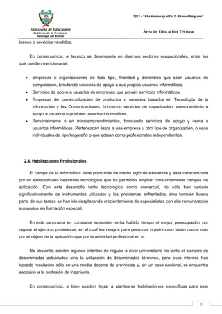 Ministerio de Educación 
Gobierno de la Provincia 
Santiago del Estero 
8 
2012 – “Año Homenaje al Dr. D. Manuel Belgrano” 
Área de Educación Técnica 
bienes o servicios vendidos. 
En consecuencia, el técnico se desempeña en diversos sectores ocupacionales, entre los que pueden mencionarse: 
• Empresas u organizaciones de todo tipo, finalidad y dimensión que sean usuarias de computación, brindando servicios de apoyo a sus propios usuarios informáticos. 
• Servicios de apoyo a usuarios de empresas que provén servicios informáticos. 
• Empresas de comercialización de productos o servicios basados en Tecnología de la Información y las Comunicaciones, brindando servicios de capacitación, asesoramiento o apoyo a usuarios o posibles usuarios informáticos. 
• Personalmente o en microemprendimientos, brindando servicios de apoyo y venta a usuarios informáticos. Pertenezcan éstos a una empresa u otro tipo de organización, o sean individuales de tipo hogareño o que actúan como profesionales independientes. 
2.4. Habilitaciones Profesionales 
El campo de la informática tiene poco más de medio siglo de existencia y está caracterizado por un extraordinario desarrollo tecnológico que ha permitido ampliar constantemente campos de aplicación. Con este desarrollo tanto tecnológico como comercial, no sólo han variado significativamente los instrumentos utilizados y los problemas enfrentados, sino también buena parte de sus tareas se han ido desplazando crecientemente de especialistas con alta remuneración a usuarios sin formación especial. 
En este panorama en constante evolución no ha habido tiempo ni mayor preocupación por regular el ejercicio profesional, en el cual los riesgos para personas o patrimonio están dados más por el objeto de la aplicación que por la actividad profesional en sí. 
No obstante, existen algunos intentos de regular a nivel universitario no tanto el ejercicio de determinadas actividades sino la utilización de determinados términos, pero esos intentos han logrado resultados sólo en una media docena de provincias y, en un caso nacional, se encuentra asociado a la profesión de ingeniería. 
En consecuencia, si bien pueden llegar a plantearse habilitaciones específicas para este  