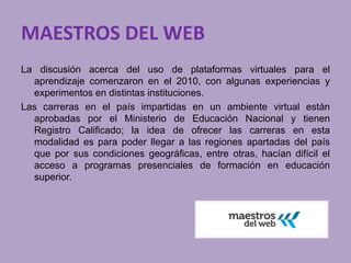 MAESTROS DEL WEB 
La discusión acerca del uso de plataformas virtuales para el 
aprendizaje comenzaron en el 2010, con algunas experiencias y 
experimentos en distintas instituciones. 
Las carreras en el país impartidas en un ambiente virtual están 
aprobadas por el Ministerio de Educación Nacional y tienen 
Registro Calificado; la idea de ofrecer las carreras en esta 
modalidad es para poder llegar a las regiones apartadas del país 
que por sus condiciones geográficas, entre otras, hacían difícil el 
acceso a programas presenciales de formación en educación 
superior. 
 