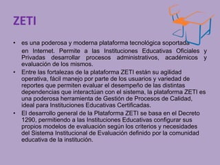 ZETI 
• es una poderosa y moderna plataforma tecnológica soportada 
en Internet. Permite a las Instituciones Educativas Oficiales y 
Privadas desarrollar procesos administrativos, académicos y 
evaluación de los mismos. 
• Entre las fortalezas de la plataforma ZETI están su agilidad 
operativa, fácil manejo por parte de los usuarios y variedad de 
reportes que permiten evaluar el desempeño de las distintas 
dependencias que interactúan con el sistema, la plataforma ZETI es 
una poderosa herramienta de Gestión de Procesos de Calidad, 
ideal para Instituciones Educativas Certificadas. 
• El desarrollo general de la Plataforma ZETI se basa en el Decreto 
1290, permitiendo a las Instituciones Educativas configurar sus 
propios modelos de evaluación según los criterios y necesidades 
del Sistema Institucional de Evaluación definido por la comunidad 
educativa de la institución. 
 