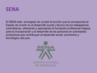 SENA 
El SENA está encargado de cumplir la función que le corresponde al 
Estado de invertir en el desarrollo social y técnico de los trabajadores 
colombianos, ofreciendo y ejecutando la formación profesional integral, 
para la incorporación y el desarrollo de las personas en actividades 
productivas que contribuyan al desarrollo social, económico y 
tecnológico del país. 
 
