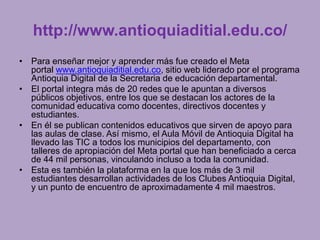 http://www.antioquiaditial.edu.co/ 
• Para enseñar mejor y aprender más fue creado el Meta 
portal www.antioquiaditial.edu.co, sitio web liderado por el programa 
Antioquia Digital de la Secretaria de educación departamental. 
• El portal integra más de 20 redes que le apuntan a diversos 
públicos objetivos, entre los que se destacan los actores de la 
comunidad educativa como docentes, directivos docentes y 
estudiantes. 
• En él se publican contenidos educativos que sirven de apoyo para 
las aulas de clase. Así mismo, el Aula Móvil de Antioquia Digital ha 
llevado las TIC a todos los municipios del departamento, con 
talleres de apropiación del Meta portal que han beneficiado a cerca 
de 44 mil personas, vinculando incluso a toda la comunidad. 
• Esta es también la plataforma en la que los más de 3 mil 
estudiantes desarrollan actividades de los Clubes Antioquia Digital, 
y un punto de encuentro de aproximadamente 4 mil maestros. 
