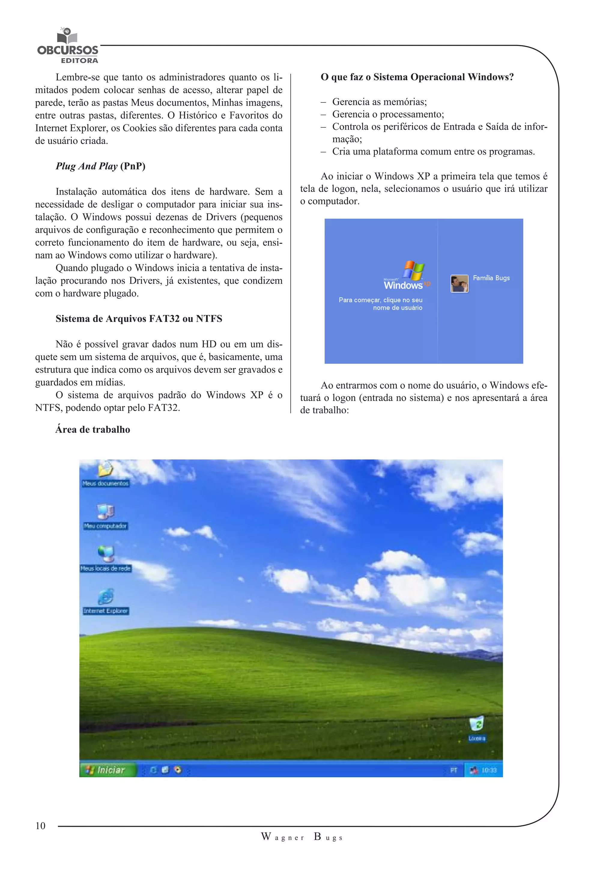 10 
W a g n e r B u g s 
U 
Lembre-se que tanto os administradores quanto os li-mitados 
podem colocar senhas de acesso, alterar papel de 
parede, terão as pastas Meus documentos, Minhas imagens, 
entre outras pastas, diferentes. O Histórico e Favoritos do 
Internet Explorer, os Cookies são diferentes para cada conta 
de usuário criada. 
Plug And Play (PnP) 
Instalação automática dos itens de hardware. Sem a 
necessidade de desligar o computador para iniciar sua ins-talação. 
O Windows possui dezenas de Drivers (pequenos 
arquivos de configuração e reconhecimento que permitem o 
correto funcionamento do item de hardware, ou seja, ensi-nam 
ao Windows como utilizar o hardware). 
Quando plugado o Windows inicia a tentativa de insta-lação 
procurando nos Drivers, já existentes, que condizem 
com o hardware plugado. 
Sistema de Arquivos FAT32 ou NTFS 
Não é possível gravar dados num HD ou em um dis-quete 
sem um sistema de arquivos, que é, basicamente, uma 
estrutura que indica como os arquivos devem ser gravados e 
guardados em mídias. 
O sistema de arquivos padrão do Windows XP é o 
NTFS, podendo optar pelo FAT32. 
O que faz o Sistema Operacional Windows? 
–– Gerencia as memórias; 
–– Gerencia o processamento; 
–– Controla os periféricos de Entrada e Saída de infor-mação; 
–– Cria uma plataforma comum entre os programas. 
Ao iniciar o Windows XP a primeira tela que temos é 
tela de logon, nela, selecionamos o usuário que irá utilizar 
o computador. 
Ao entrarmos com o nome do usuário, o Windows efe-tuará 
o logon (entrada no sistema) e nos apresentará a área 
de trabalho: 
Área de trabalho 
 