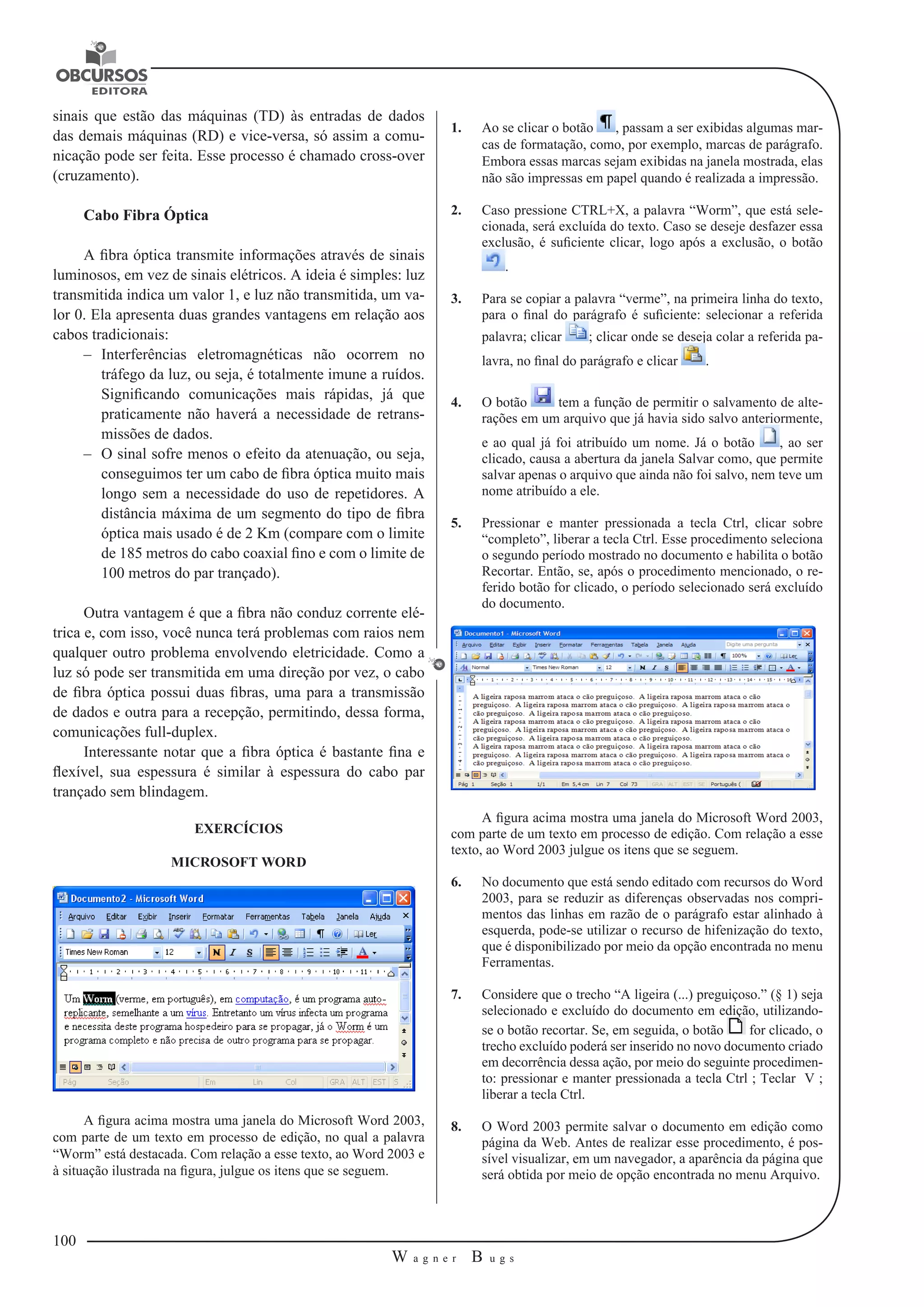 100 
W a g n e r B u g s 
U 
sinais que estão das máquinas (TD) às entradas de dados 
das demais máquinas (RD) e vice-versa, só assim a comu-nicação 
pode ser feita. Esse processo é chamado cross-over 
(cruzamento). 
Cabo Fibra Óptica 
A fibra óptica transmite informações através de sinais 
luminosos, em vez de sinais elétricos. A ideia é simples: luz 
transmitida indica um valor 1, e luz não transmitida, um va-lor 
0. Ela apresenta duas grandes vantagens em relação aos 
cabos tradicionais: 
–– Interferências eletromagnéticas não ocorrem no 
tráfego da luz, ou seja, é totalmente imune a ruídos. 
Significando comunicações mais rápidas, já que 
praticamente não haverá a necessidade de retrans-missões 
de dados. 
–– O sinal sofre menos o efeito da atenuação, ou seja, 
conseguimos ter um cabo de fibra óptica muito mais 
longo sem a necessidade do uso de repetidores. A 
distância máxima de um segmento do tipo de fibra 
óptica mais usado é de 2 Km (compare com o limite 
de 185 metros do cabo coaxial fino e com o limite de 
100 metros do par trançado). 
Outra vantagem é que a fibra não conduz corrente elé-trica 
e, com isso, você nunca terá problemas com raios nem 
qualquer outro problema envolvendo eletricidade. Como a 
luz só pode ser transmitida em uma direção por vez, o cabo 
de fibra óptica possui duas fibras, uma para a transmissão 
de dados e outra para a recepção, permitindo, dessa forma, 
comunicações full-duplex. 
Interessante notar que a fibra óptica é bastante fina e 
flexível, sua espessura é similar à espessura do cabo par 
trançado sem blindagem. 
EXERCÍCIOS 
MICROSOFT WORD 
A figura acima mostra uma janela do Microsoft Word 2003, 
com parte de um texto em processo de edição, no qual a palavra 
“Worm” está destacada. Com relação a esse texto, ao Word 2003 e 
à situação ilustrada na figura, julgue os itens que se seguem. 
1. Ao se clicar o botão , passam a ser exibidas algumas mar-cas 
de formatação, como, por exemplo, marcas de parágrafo. 
Embora essas marcas sejam exibidas na janela mostrada, elas 
não são impressas em papel quando é realizada a impressão. 
2. Caso pressione CTRL+X, a palavra “Worm”, que está sele-cionada, 
será excluída do texto. Caso se deseje desfazer essa 
exclusão, é suficiente clicar, logo após a exclusão, o botão 
. 
3. Para se copiar a palavra “verme”, na primeira linha do texto, 
para o final do parágrafo é suficiente: selecionar a referida 
palavra; clicar ; clicar onde se deseja colar a referida pa-lavra, 
no final do parágrafo e clicar . 
4. O botão tem a função de permitir o salvamento de alte-rações 
em um arquivo que já havia sido salvo anteriormente, 
e ao qual já foi atribuído um nome. Já o botão , ao ser 
clicado, causa a abertura da janela Salvar como, que permite 
salvar apenas o arquivo que ainda não foi salvo, nem teve um 
nome atribuído a ele. 
5. Pressionar e manter pressionada a tecla Ctrl, clicar sobre 
“completo”, liberar a tecla Ctrl. Esse procedimento seleciona 
o segundo período mostrado no documento e habilita o botão 
Recortar. Então, se, após o procedimento mencionado, o re-ferido 
botão for clicado, o período selecionado será excluído 
do documento. 
A figura acima mostra uma janela do Microsoft Word 2003, 
com parte de um texto em processo de edição. Com relação a esse 
texto, ao Word 2003 julgue os itens que se seguem. 
6. No documento que está sendo editado com recursos do Word 
2003, para se reduzir as diferenças observadas nos compri-mentos 
das linhas em razão de o parágrafo estar alinhado à 
esquerda, pode-se utilizar o recurso de hifenização do texto, 
que é disponibilizado por meio da opção encontrada no menu 
Ferramentas. 
7. Considere que o trecho “A ligeira (...) preguiçoso.” (§ 1) seja 
selecionado e excluído do documento em edição, utilizando-se 
o botão recortar. Se, em seguida, o botão for clicado, o 
trecho excluído poderá ser inserido no novo documento criado 
em decorrência dessa ação, por meio do seguinte procedimen-to: 
pressionar e manter pressionada a tecla Ctrl ; Teclar V ; 
liberar a tecla Ctrl. 
8. O Word 2003 permite salvar o documento em edição como 
página da Web. Antes de realizar esse procedimento, é pos-sível 
visualizar, em um navegador, a aparência da página que 
será obtida por meio de opção encontrada no menu Arquivo. 
 