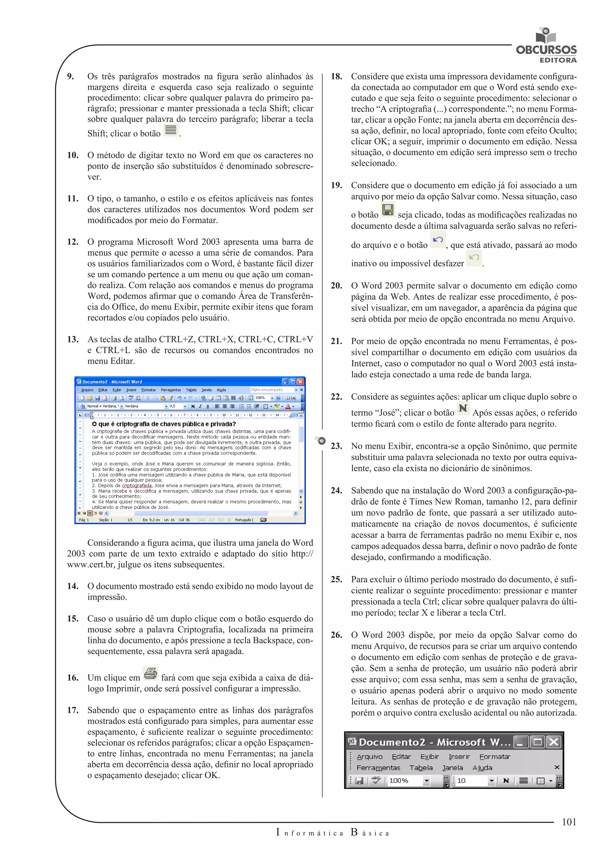 101 
I n f o r m á t i c a B á s i c a 
U 
9. Os três parágrafos mostrados na figura serão alinhados às 
margens direita e esquerda caso seja realizado o seguinte 
procedimento: clicar sobre qualquer palavra do primeiro pa-rágrafo; 
pressionar e manter pressionada a tecla Shift; clicar 
sobre qualquer palavra do terceiro parágrafo; liberar a tecla 
Shift; clicar o botão . 
10. O método de digitar texto no Word em que os caracteres no 
ponto de inserção são substituídos é denominado sobrescre-ver. 
11. O tipo, o tamanho, o estilo e os efeitos aplicáveis nas fontes 
dos caracteres utilizados nos documentos Word podem ser 
modificados por meio do Formatar. 
12. O programa Microsoft Word 2003 apresenta uma barra de 
menus que permite o acesso a uma série de comandos. Para 
os usuários familiarizados com o Word, é bastante fácil dizer 
se um comando pertence a um menu ou que ação um coman-do 
realiza. Com relação aos comandos e menus do programa 
Word, podemos afirmar que o comando Área de Transferên-cia 
do Office, do menu Exibir, permite exibir itens que foram 
recortados e/ou copiados pelo usuário. 
13. As teclas de atalho CTRL+Z, CTRL+X, CTRL+C, CTRL+V 
e CTRL+L são de recursos ou comandos encontrados no 
menu Editar. 
Considerando a figura acima, que ilustra uma janela do Word 
2003 com parte de um texto extraído e adaptado do sítio http:// 
www.cert.br, julgue os itens subsequentes. 
14. O documento mostrado está sendo exibido no modo layout de 
impressão. 
15. Caso o usuário dê um duplo clique com o botão esquerdo do 
mouse sobre a palavra Criptografia, localizada na primeira 
linha do documento, e após pressione a tecla Backspace, con-sequentemente, 
essa palavra será apagada. 
16. Um clique em fará com que seja exibida a caixa de diá-logo 
Imprimir, onde será possível configurar a impressão. 
17. Sabendo que o espaçamento entre as linhas dos parágrafos 
mostrados está configurado para simples, para aumentar esse 
espaçamento, é suficiente realizar o seguinte procedimento: 
selecionar os referidos parágrafos; clicar a opção Espaçamen-to 
entre linhas, encontrada no menu Ferramentas; na janela 
aberta em decorrência dessa ação, definir no local apropriado 
o espaçamento desejado; clicar OK. 
18. Considere que exista uma impressora devidamente configura-da 
conectada ao computador em que o Word está sendo exe-cutado 
e que seja feito o seguinte procedimento: selecionar o 
trecho “A criptografia (...) correspondente.”; no menu Forma-tar, 
clicar a opção Fonte; na janela aberta em decorrência des-sa 
ação, definir, no local apropriado, fonte com efeito Oculto; 
clicar OK; a seguir, imprimir o documento em edição. Nessa 
situação, o documento em edição será impresso sem o trecho 
selecionado. 
19. Considere que o documento em edição já foi associado a um 
arquivo por meio da opção Salvar como. Nessa situação, caso 
o botão seja clicado, todas as modificações realizadas no 
documento desde a última salvaguarda serão salvas no referi-do 
arquivo e o botão , que está ativado, passará ao modo 
inativo ou impossível desfazer . 
20. O Word 2003 permite salvar o documento em edição como 
página da Web. Antes de realizar esse procedimento, é pos-sível 
visualizar, em um navegador, a aparência da página que 
será obtida por meio de opção encontrada no menu Arquivo. 
21. Por meio de opção encontrada no menu Ferramentas, é pos-sível 
compartilhar o documento em edição com usuários da 
Internet, caso o computador no qual o Word 2003 está insta-lado 
esteja conectado a uma rede de banda larga. 
22. Considere as seguintes ações: aplicar um clique duplo sobre o 
termo “José”; clicar o botão Após essas ações, o referido 
termo ficará com o estilo de fonte alterado para negrito. 
23. No menu Exibir, encontra-se a opção Sinônimo, que permite 
substituir uma palavra selecionada no texto por outra equiva-lente, 
caso ela exista no dicionário de sinônimos. 
24. Sabendo que na instalação do Word 2003 a configuração-pa-drão 
de fonte é Times New Roman, tamanho 12, para definir 
um novo padrão de fonte, que passará a ser utilizado auto-maticamente 
na criação de novos documentos, é suficiente 
acessar a barra de ferramentas padrão no menu Exibir e, nos 
campos adequados dessa barra, definir o novo padrão de fonte 
desejado, confirmando a modificação. 
25. Para excluir o último período mostrado do documento, é sufi-ciente 
realizar o seguinte procedimento: pressionar e manter 
pressionada a tecla Ctrl; clicar sobre qualquer palavra do últi-mo 
período; teclar X e liberar a tecla Ctrl. 
26. O Word 2003 dispõe, por meio da opção Salvar como do 
menu Arquivo, de recursos para se criar um arquivo contendo 
o documento em edição com senhas de proteção e de grava-ção. 
Sem a senha de proteção, um usuário não poderá abrir 
esse arquivo; com essa senha, mas sem a senha de gravação, 
o usuário apenas poderá abrir o arquivo no modo somente 
leitura. As senhas de proteção e de gravação não protegem, 
porém o arquivo contra exclusão acidental ou não autorizada. 
 
