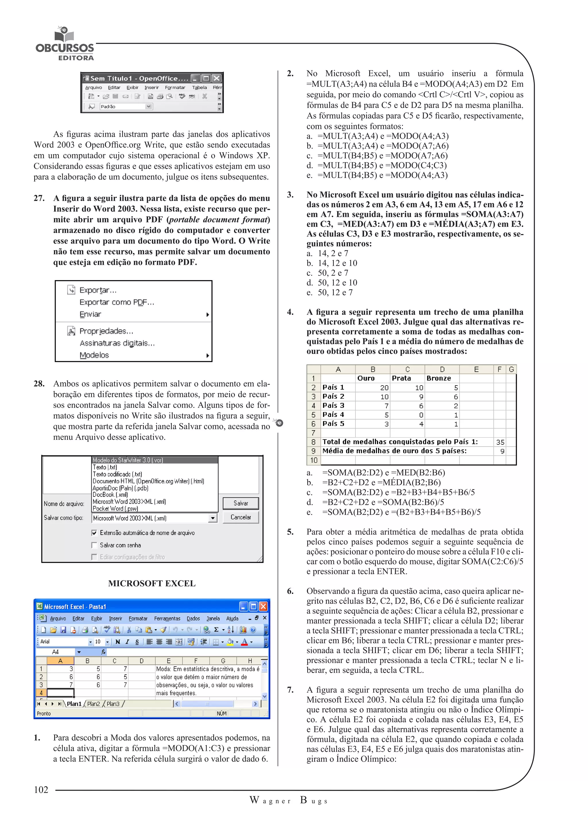 102 
W a g n e r B u g s 
U 
As figuras acima ilustram parte das janelas dos aplicativos 
Word 2003 e OpenOffice.org Write, que estão sendo executadas 
em um computador cujo sistema operacional é o Windows XP. 
Considerando essas figuras e que esses aplicativos estejam em uso 
para a elaboração de um documento, julgue os itens subsequentes. 
27. A figura a seguir ilustra parte da lista de opções do menu 
Inserir do Word 2003. Nessa lista, existe recurso que per-mite 
abrir um arquivo PDF (portable document format) 
armazenado no disco rígido do computador e converter 
esse arquivo para um documento do tipo Word. O Write 
não tem esse recurso, mas permite salvar um documento 
que esteja em edição no formato PDF. 
28. Ambos os aplicativos permitem salvar o documento em ela-boração 
em diferentes tipos de formatos, por meio de recur-sos 
encontrados na janela Salvar como. Alguns tipos de for-matos 
disponíveis no Write são ilustrados na figura a seguir, 
que mostra parte da referida janela Salvar como, acessada no 
menu Arquivo desse aplicativo. 
MICROSOFT EXCEL 
1. Para descobri a Moda dos valores apresentados podemos, na 
célula ativa, digitar a fórmula =MODO(A1:C3) e pressionar 
a tecla ENTER. Na referida célula surgirá o valor de dado 6. 
2. No Microsoft Excel, um usuário inseriu a fórmula 
=MULT(A3;A4) na célula B4 e =MODO(A4;A3) em D2 Em 
seguida, por meio do comando <Crtl C>/<Crtl V>, copiou as 
fórmulas de B4 para C5 e de D2 para D5 na mesma planilha. 
As fórmulas copiadas para C5 e D5 ficarão, respectivamente, 
com os seguintes formatos: 
a. =MULT(A3;A4) e =MODO(A4;A3) 
b. =MULT(A3;A4) e =MODO(A7;A6) 
c. =MULT(B4;B5) e =MODO(A7;A6) 
d. =MULT(B4;B5) e =MODO(C4;C3) 
e. =MULT(B4;B5) e =MODO(A4;A3) 
3. No Microsoft Excel um usuário digitou nas células indica-das 
os números 2 em A3, 6 em A4, 13 em A5, 17 em A6 e 12 
em A7. Em seguida, inseriu as fórmulas =SOMA(A3:A7) 
em C3, =MED(A3:A7) em D3 e =MÉDIA(A3;A7) em E3. 
As células C3, D3 e E3 mostrarão, respectivamente, os se-guintes 
números: 
a. 14, 2 e 7 
b. 14, 12 e 10 
c. 50, 2 e 7 
d. 50, 12 e 10 
e. 50, 12 e 7 
4. A figura a seguir representa um trecho de uma planilha 
do Microsoft Excel 2003. Julgue qual das alternativas re-presenta 
corretamente a soma de todas as medalhas con-quistadas 
pelo País 1 e a média do número de medalhas de 
ouro obtidas pelos cinco países mostrados: 
a. =SOMA(B2:D2) e =MED(B2:B6) 
b. =B2+C2+D2 e =MÉDIA(B2;B6) 
c. =SOMA(B2:D2) e =B2+B3+B4+B5+B6/5 
d. =B2+C2+D2 e =SOMA(B2:B6)/5 
e. =SOMA(B2;D2) e =(B2+B3+B4+B5+B6)/5 
5. Para obter a média aritmética de medalhas de prata obtida 
pelos cinco países podemos seguir a seguinte sequência de 
ações: posicionar o ponteiro do mouse sobre a célula F10 e cli-car 
com o botão esquerdo do mouse, digitar SOMA(C2:C6)/5 
e pressionar a tecla ENTER. 
6. Observando a figura da questão acima, caso queira aplicar ne-grito 
nas células B2, C2, D2, B6, C6 e D6 é suficiente realizar 
a seguinte sequência de ações: Clicar a célula B2, pressionar e 
manter pressionada a tecla SHIFT; clicar a célula D2; liberar 
a tecla SHIFT; pressionar e manter pressionada a tecla CTRL; 
clicar em B6; liberar a tecla CTRL; pressionar e manter pres-sionada 
a tecla SHIFT; clicar em D6; liberar a tecla SHIFT; 
pressionar e manter pressionada a tecla CTRL; teclar N e li-berar, 
em seguida, a tecla CTRL. 
7. A figura a seguir representa um trecho de uma planilha do 
Microsoft Excel 2003. Na célula E2 foi digitada uma função 
que retorna se o maratonista atingiu ou não o Índice Olímpi-co. 
A célula E2 foi copiada e colada nas células E3, E4, E5 
e E6. Julgue qual das alternativas representa corretamente a 
fórmula, digitada na célula E2, que quando copiada e colada 
nas células E3, E4, E5 e E6 julga quais dos maratonistas atin-giram 
o Índice Olímpico: 
 
