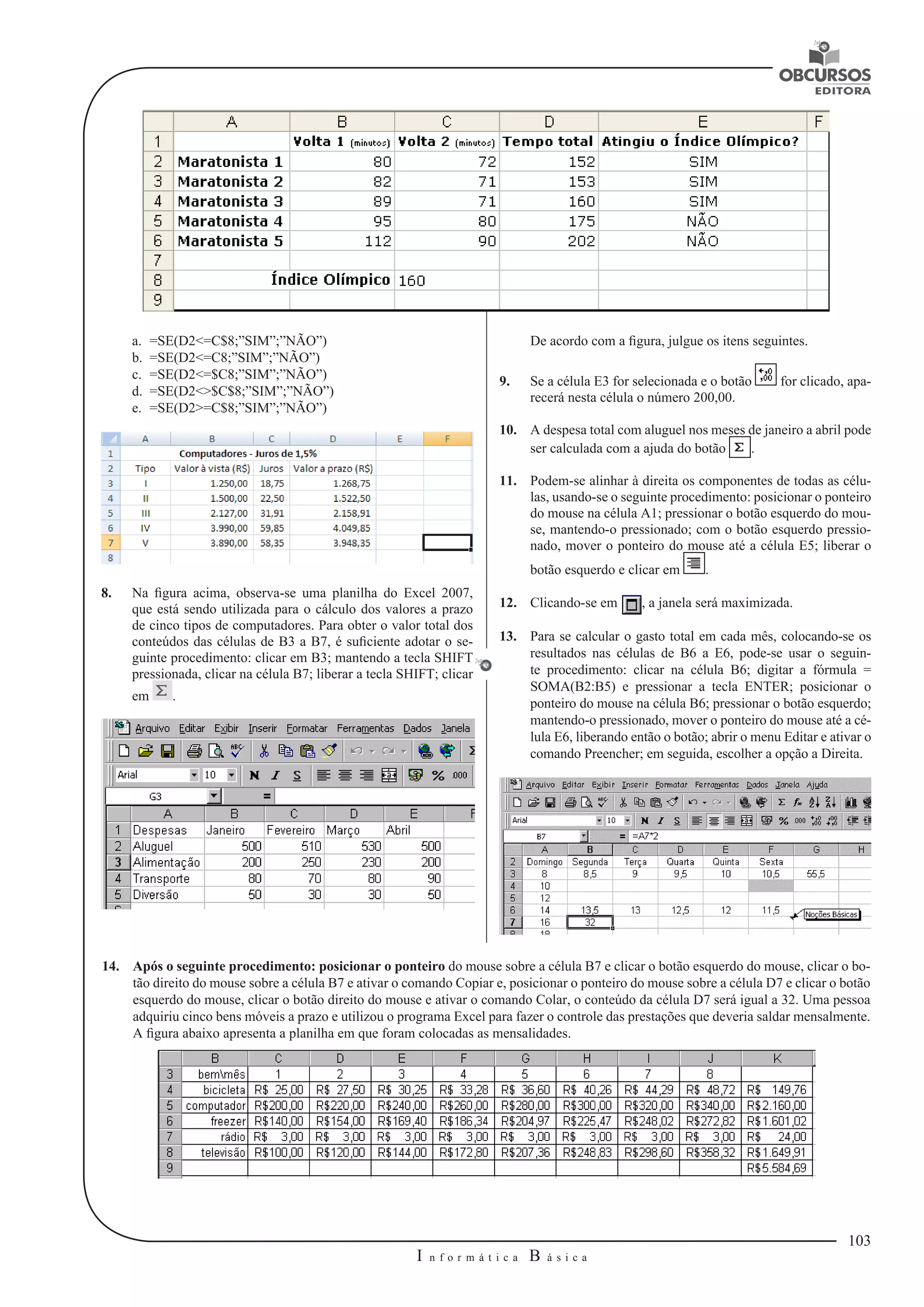 103 
I n f o r m á t i c a B á s i c a 
U 
De acordo com a figura, julgue os itens seguintes. 
9. Se a célula E3 for selecionada e o botão for clicado, apa-recerá 
nesta célula o número 200,00. 
10. A despesa total com aluguel nos meses de janeiro a abril pode 
ser calculada com a ajuda do botão . 
11. Podem-se alinhar à direita os componentes de todas as célu-las, 
usando-se o seguinte procedimento: posicionar o ponteiro 
do mouse na célula A1; pressionar o botão esquerdo do mou-se, 
mantendo-o pressionado; com o botão esquerdo pressio-nado, 
mover o ponteiro do mouse até a célula E5; liberar o 
botão esquerdo e clicar em . 
12. Clicando-se em , a janela será maximizada. 
13. Para se calcular o gasto total em cada mês, colocando-se os 
resultados nas células de B6 a E6, pode-se usar o seguin-te 
procedimento: clicar na célula B6; digitar a fórmula = 
SOMA(B2:B5) e pressionar a tecla ENTER; posicionar o 
ponteiro do mouse na célula B6; pressionar o botão esquerdo; 
mantendo-o pressionado, mover o ponteiro do mouse até a cé-lula 
E6, liberando então o botão; abrir o menu Editar e ativar o 
comando Preencher; em seguida, escolher a opção a Direita. 
a. =SE(D2<=C$8;”SIM”;”NÃO”) 
b. =SE(D2<=C8;”SIM”;”NÃO”) 
c. =SE(D2<=$C8;”SIM”;”NÃO”) 
d. =SE(D2<>$C$8;”SIM”;”NÃO”) 
e. =SE(D2>=C$8;”SIM”;”NÃO”) 
8. Na figura acima, observa-se uma planilha do Excel 2007, 
que está sendo utilizada para o cálculo dos valores a prazo 
de cinco tipos de computadores. Para obter o valor total dos 
conteúdos das células de B3 a B7, é suficiente adotar o se-guinte 
procedimento: clicar em B3; mantendo a tecla SHIFT 
pressionada, clicar na célula B7; liberar a tecla SHIFT; clicar 
em . 
14. Após o seguinte procedimento: posicionar o ponteiro do mouse sobre a célula B7 e clicar o botão esquerdo do mouse, clicar o bo-tão 
direito do mouse sobre a célula B7 e ativar o comando Copiar e, posicionar o ponteiro do mouse sobre a célula D7 e clicar o botão 
esquerdo do mouse, clicar o botão direito do mouse e ativar o comando Colar, o conteúdo da célula D7 será igual a 32. Uma pessoa 
adquiriu cinco bens móveis a prazo e utilizou o programa Excel para fazer o controle das prestações que deveria saldar mensalmente. 
A figura abaixo apresenta a planilha em que foram colocadas as mensalidades. 
 