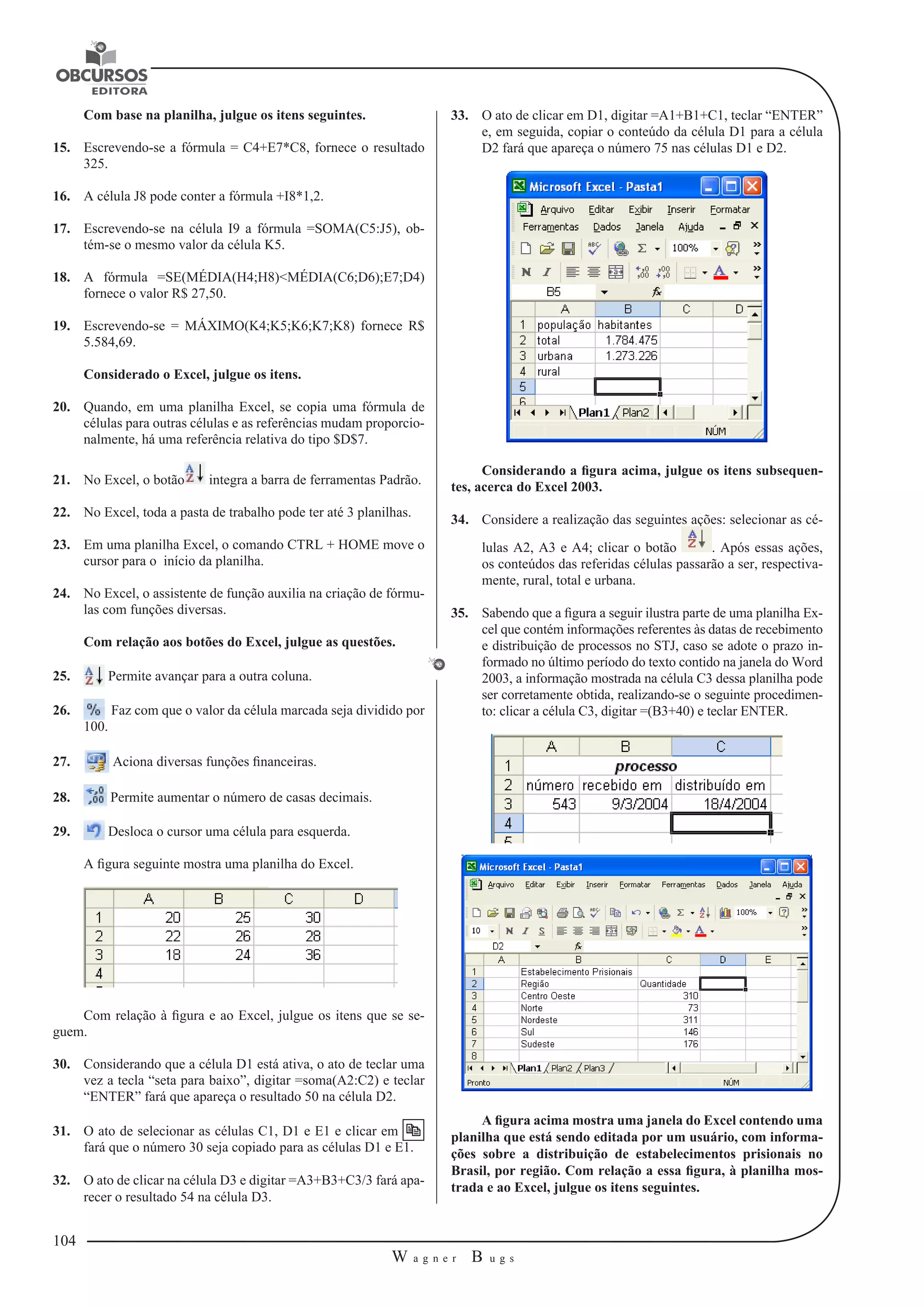 104 
W a g n e r B u g s 
U 
Com base na planilha, julgue os itens seguintes. 
15. Escrevendo-se a fórmula = C4+E7*C8, fornece o resultado 
325. 
16. A célula J8 pode conter a fórmula +I8*1,2. 
17. Escrevendo-se na célula I9 a fórmula =SOMA(C5:J5), ob-tém- 
se o mesmo valor da célula K5. 
18. A fórmula =SE(MÉDIA(H4;H8)<MÉDIA(C6;D6);E7;D4) 
fornece o valor R$ 27,50. 
19. Escrevendo-se = MÁXIMO(K4;K5;K6;K7;K8) fornece R$ 
5.584,69. 
Considerado o Excel, julgue os itens. 
20. Quando, em uma planilha Excel, se copia uma fórmula de 
células para outras células e as referências mudam proporcio-nalmente, 
há uma referência relativa do tipo $D$7. 
21. No Excel, o botão integra a barra de ferramentas Padrão. 
22. No Excel, toda a pasta de trabalho pode ter até 3 planilhas. 
23. Em uma planilha Excel, o comando CTRL + HOME move o 
cursor para o início da planilha. 
24. No Excel, o assistente de função auxilia na criação de fórmu-las 
com funções diversas. 
Com relação aos botões do Excel, julgue as questões. 
25. Permite avançar para a outra coluna. 
26. Faz com que o valor da célula marcada seja dividido por 
100. 
27. Aciona diversas funções financeiras. 
28. Permite aumentar o número de casas decimais. 
29. Desloca o cursor uma célula para esquerda. 
A figura seguinte mostra uma planilha do Excel. 
Com relação à figura e ao Excel, julgue os itens que se se-guem. 
30. Considerando que a célula D1 está ativa, o ato de teclar uma 
vez a tecla “seta para baixo”, digitar =soma(A2:C2) e teclar 
“ENTER” fará que apareça o resultado 50 na célula D2. 
31. O ato de selecionar as células C1, D1 e E1 e clicar em 
fará que o número 30 seja copiado para as células D1 e E1. 
32. O ato de clicar na célula D3 e digitar =A3+B3+C3/3 fará apa-recer 
o resultado 54 na célula D3. 
33. O ato de clicar em D1, digitar =A1+B1+C1, teclar “ENTER” 
e, em seguida, copiar o conteúdo da célula D1 para a célula 
D2 fará que apareça o número 75 nas células D1 e D2. 
Considerando a figura acima, julgue os itens subsequen-tes, 
acerca do Excel 2003. 
34. Considere a realização das seguintes ações: selecionar as cé-lulas 
A2, A3 e A4; clicar o botão . Após essas ações, 
os conteúdos das referidas células passarão a ser, respectiva-mente, 
rural, total e urbana. 
35. Sabendo que a figura a seguir ilustra parte de uma planilha Ex-cel 
que contém informações referentes às datas de recebimento 
e distribuição de processos no STJ, caso se adote o prazo in-formado 
no último período do texto contido na janela do Word 
2003, a informação mostrada na célula C3 dessa planilha pode 
ser corretamente obtida, realizando-se o seguinte procedimen-to: 
clicar a célula C3, digitar =(B3+40) e teclar ENTER. 
A figura acima mostra uma janela do Excel contendo uma 
planilha que está sendo editada por um usuário, com informa-ções 
sobre a distribuição de estabelecimentos prisionais no 
Brasil, por região. Com relação a essa figura, à planilha mos-trada 
e ao Excel, julgue os itens seguintes. 
 