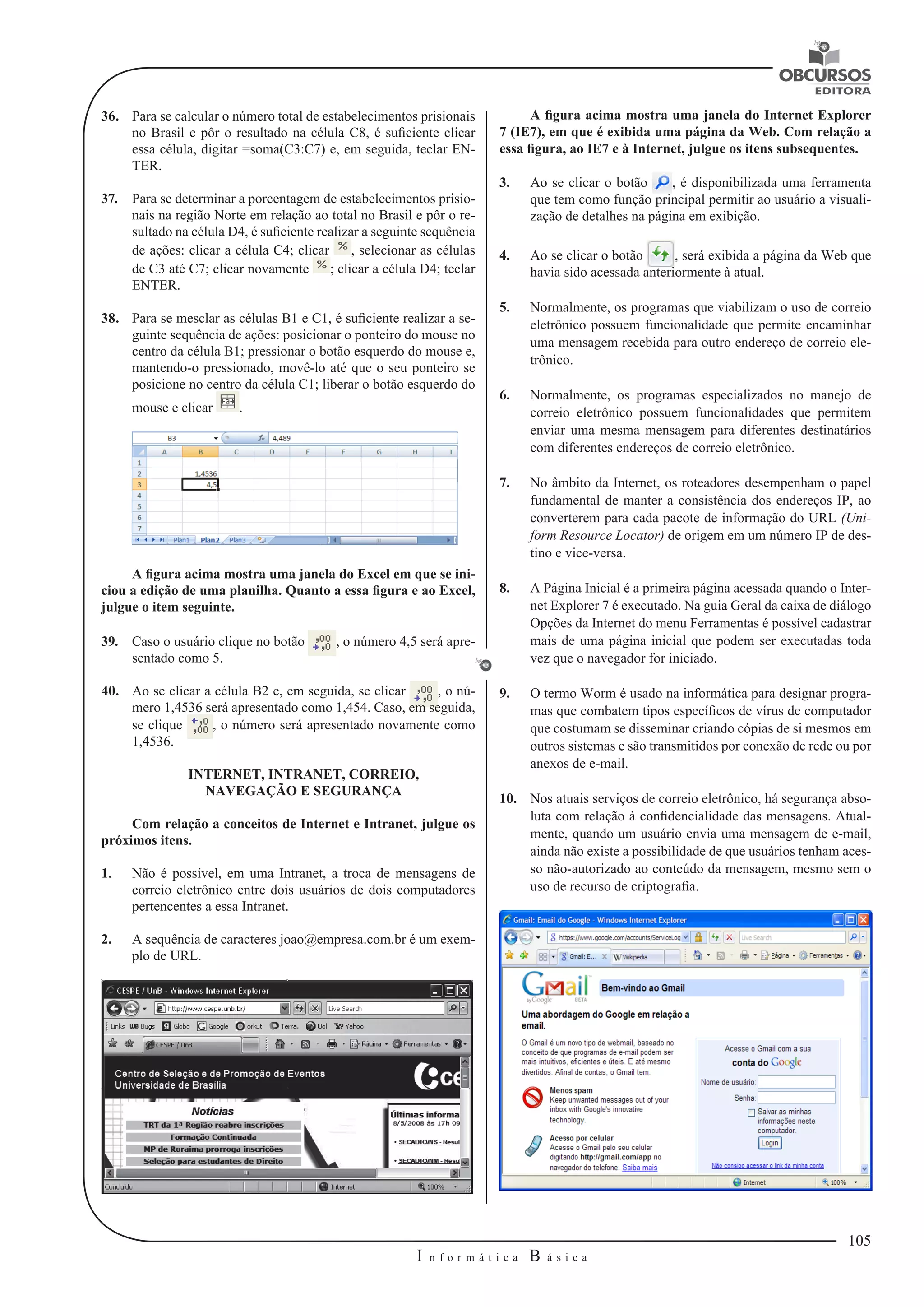 105 
I n f o r m á t i c a B á s i c a 
U 
36. Para se calcular o número total de estabelecimentos prisionais 
no Brasil e pôr o resultado na célula C8, é suficiente clicar 
essa célula, digitar =soma(C3:C7) e, em seguida, teclar EN-TER. 
37. Para se determinar a porcentagem de estabelecimentos prisio-nais 
na região Norte em relação ao total no Brasil e pôr o re-sultado 
na célula D4, é suficiente realizar a seguinte sequência 
de ações: clicar a célula C4; clicar , selecionar as células 
de C3 até C7; clicar novamente ; clicar a célula D4; teclar 
ENTER. 
38. Para se mesclar as células B1 e C1, é suficiente realizar a se-guinte 
sequência de ações: posicionar o ponteiro do mouse no 
centro da célula B1; pressionar o botão esquerdo do mouse e, 
mantendo-o pressionado, movê-lo até que o seu ponteiro se 
posicione no centro da célula C1; liberar o botão esquerdo do 
mouse e clicar . 
A figura acima mostra uma janela do Excel em que se ini-ciou 
a edição de uma planilha. Quanto a essa figura e ao Excel, 
julgue o item seguinte. 
39. Caso o usuário clique no botão , o número 4,5 será apre-sentado 
como 5. 
40. Ao se clicar a célula B2 e, em seguida, se clicar , o nú-mero 
1,4536 será apresentado como 1,454. Caso, em seguida, 
se clique , o número será apresentado novamente como 
1,4536. 
INTERNET, INTRANET, CORREIO, 
NAVEGAÇÃO E SEGURANÇA 
Com relação a conceitos de Internet e Intranet, julgue os 
próximos itens. 
1. Não é possível, em uma Intranet, a troca de mensagens de 
correio eletrônico entre dois usuários de dois computadores 
pertencentes a essa Intranet. 
2. A sequência de caracteres joao@empresa.com.br é um exem-plo 
de URL. 
A figura acima mostra uma janela do Internet Explorer 
7 (IE7), em que é exibida uma página da Web. Com relação a 
essa figura, ao IE7 e à Internet, julgue os itens subsequentes. 
3. Ao se clicar o botão , é disponibilizada uma ferramenta 
que tem como função principal permitir ao usuário a visuali-zação 
de detalhes na página em exibição. 
4. Ao se clicar o botão , será exibida a página da Web que 
havia sido acessada anteriormente à atual. 
5. Normalmente, os programas que viabilizam o uso de correio 
eletrônico possuem funcionalidade que permite encaminhar 
uma mensagem recebida para outro endereço de correio ele-trônico. 
6. Normalmente, os programas especializados no manejo de 
correio eletrônico possuem funcionalidades que permitem 
enviar uma mesma mensagem para diferentes destinatários 
com diferentes endereços de correio eletrônico. 
7. No âmbito da Internet, os roteadores desempenham o papel 
fundamental de manter a consistência dos endereços IP, ao 
converterem para cada pacote de informação do URL (Uni-form 
Resource Locator) de origem em um número IP de des-tino 
e vice-versa. 
8. A Página Inicial é a primeira página acessada quando o Inter-net 
Explorer 7 é executado. Na guia Geral da caixa de diálogo 
Opções da Internet do menu Ferramentas é possível cadastrar 
mais de uma página inicial que podem ser executadas toda 
vez que o navegador for iniciado. 
9. O termo Worm é usado na informática para designar progra-mas 
que combatem tipos específicos de vírus de computador 
que costumam se disseminar criando cópias de si mesmos em 
outros sistemas e são transmitidos por conexão de rede ou por 
anexos de e-mail. 
10. Nos atuais serviços de correio eletrônico, há segurança abso-luta 
com relação à confidencialidade das mensagens. Atual-mente, 
quando um usuário envia uma mensagem de e-mail, 
ainda não existe a possibilidade de que usuários tenham aces-so 
não-autorizado ao conteúdo da mensagem, mesmo sem o 
uso de recurso de criptografia. 
 