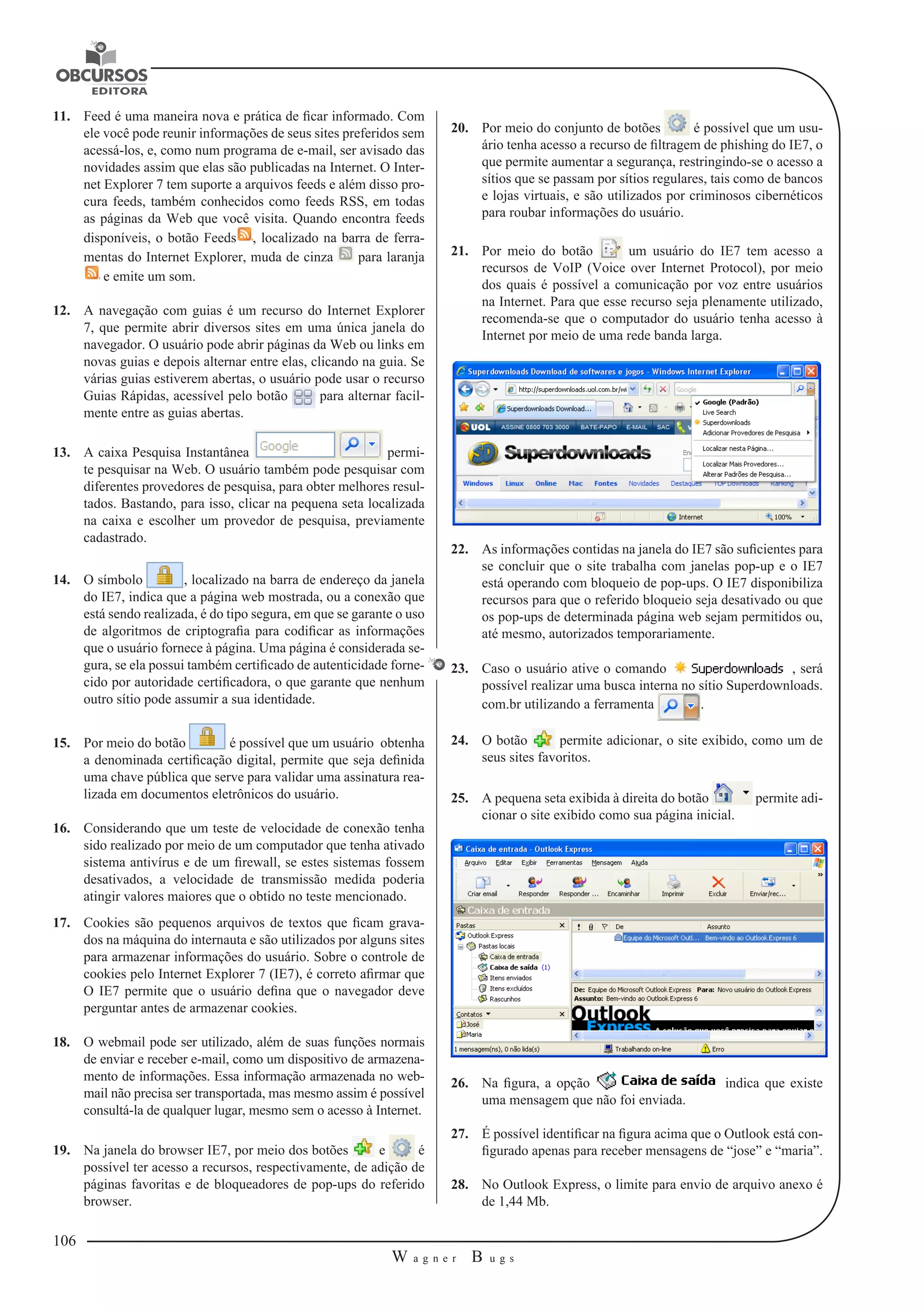106 
W a g n e r B u g s 
U 
11. Feed é uma maneira nova e prática de ficar informado. Com 
ele você pode reunir informações de seus sites preferidos sem 
acessá-los, e, como num programa de e-mail, ser avisado das 
novidades assim que elas são publicadas na Internet. O Inter-net 
Explorer 7 tem suporte a arquivos feeds e além disso pro-cura 
feeds, também conhecidos como feeds RSS, em todas 
as páginas da Web que você visita. Quando encontra feeds 
disponíveis, o botão Feeds , localizado na barra de ferra-mentas 
do Internet Explorer, muda de cinza para laranja 
e emite um som. 
12. A navegação com guias é um recurso do Internet Explorer 
7, que permite abrir diversos sites em uma única janela do 
navegador. O usuário pode abrir páginas da Web ou links em 
novas guias e depois alternar entre elas, clicando na guia. Se 
várias guias estiverem abertas, o usuário pode usar o recurso 
Guias Rápidas, acessível pelo botão para alternar facil-mente 
entre as guias abertas. 
13. A caixa Pesquisa Instantânea permi-te 
pesquisar na Web. O usuário também pode pesquisar com 
diferentes provedores de pesquisa, para obter melhores resul-tados. 
Bastando, para isso, clicar na pequena seta localizada 
na caixa e escolher um provedor de pesquisa, previamente 
cadastrado. 
14. O símbolo , localizado na barra de endereço da janela 
do IE7, indica que a página web mostrada, ou a conexão que 
está sendo realizada, é do tipo segura, em que se garante o uso 
de algoritmos de criptografia para codificar as informações 
que o usuário fornece à página. Uma página é considerada se-gura, 
se ela possui também certificado de autenticidade forne-cido 
por autoridade certificadora, o que garante que nenhum 
outro sítio pode assumir a sua identidade. 
15. Por meio do botão é possível que um usuário obtenha 
a denominada certificação digital, permite que seja definida 
uma chave pública que serve para validar uma assinatura rea-lizada 
em documentos eletrônicos do usuário. 
16. Considerando que um teste de velocidade de conexão tenha 
sido realizado por meio de um computador que tenha ativado 
sistema antivírus e de um firewall, se estes sistemas fossem 
desativados, a velocidade de transmissão medida poderia 
atingir valores maiores que o obtido no teste mencionado. 
17. Cookies são pequenos arquivos de textos que ficam grava-dos 
na máquina do internauta e são utilizados por alguns sites 
para armazenar informações do usuário. Sobre o controle de 
cookies pelo Internet Explorer 7 (IE7), é correto afirmar que 
O IE7 permite que o usuário defina que o navegador deve 
perguntar antes de armazenar cookies. 
18. O webmail pode ser utilizado, além de suas funções normais 
de enviar e receber e-mail, como um dispositivo de armazena-mento 
de informações. Essa informação armazenada no web-mail 
não precisa ser transportada, mas mesmo assim é possível 
consultá-la de qualquer lugar, mesmo sem o acesso à Internet. 
19. Na janela do browser IE7, por meio dos botões e é 
possível ter acesso a recursos, respectivamente, de adição de 
páginas favoritas e de bloqueadores de pop-ups do referido 
browser. 
20. Por meio do conjunto de botões é possível que um usu-ário 
tenha acesso a recurso de filtragem de phishing do IE7, o 
que permite aumentar a segurança, restringindo-se o acesso a 
sítios que se passam por sítios regulares, tais como de bancos 
e lojas virtuais, e são utilizados por criminosos cibernéticos 
para roubar informações do usuário. 
21. Por meio do botão um usuário do IE7 tem acesso a 
recursos de VoIP (Voice over Internet Protocol), por meio 
dos quais é possível a comunicação por voz entre usuários 
na Internet. Para que esse recurso seja plenamente utilizado, 
recomenda-se que o computador do usuário tenha acesso à 
Internet por meio de uma rede banda larga. 
22. As informações contidas na janela do IE7 são suficientes para 
se concluir que o site trabalha com janelas pop-up e o IE7 
está operando com bloqueio de pop-ups. O IE7 disponibiliza 
recursos para que o referido bloqueio seja desativado ou que 
os pop-ups de determinada página web sejam permitidos ou, 
até mesmo, autorizados temporariamente. 
23. Caso o usuário ative o comando , será 
possível realizar uma busca interna no sítio Superdownloads. 
com.br utilizando a ferramenta . 
24. O botão permite adicionar, o site exibido, como um de 
seus sites favoritos. 
25. A pequena seta exibida à direita do botão permite adi-cionar 
o site exibido como sua página inicial. 
26. Na figura, a opção indica que existe 
uma mensagem que não foi enviada. 
27. É possível identificar na figura acima que o Outlook está con-figurado 
apenas para receber mensagens de “jose” e “maria”. 
28. No Outlook Express, o limite para envio de arquivo anexo é 
de 1,44 Mb. 
 
