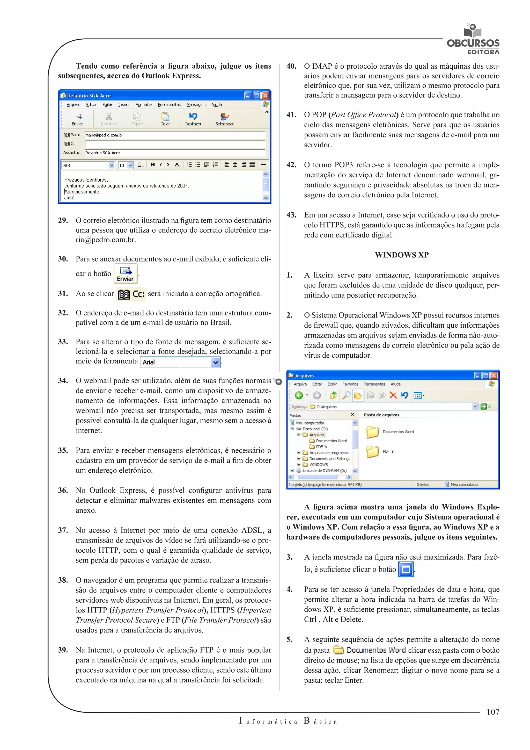 107 
I n f o r m á t i c a B á s i c a 
U 
Tendo como referência a figura abaixo, julgue os itens 
subsequentes, acerca do Outlook Express. 
29. O correio eletrônico ilustrado na figura tem como destinatário 
uma pessoa que utiliza o endereço de correio eletrônico ma-ria@ 
pedro.com.br. 
30. Para se anexar documentos ao e-mail exibido, é suficiente cli-car 
o botão . 
31. Ao se clicar será iniciada a correção ortográfica. 
32. O endereço de e-mail do destinatário tem uma estrutura com-patível 
com a de um e-mail de usuário no Brasil. 
33. Para se alterar o tipo de fonte da mensagem, é suficiente se-lecioná- 
la e selecionar a fonte desejada, selecionando-a por 
meio da ferramenta . 
34. O webmail pode ser utilizado, além de suas funções normais 
de enviar e receber e-mail, como um dispositivo de armaze-namento 
de informações. Essa informação armazenada no 
webmail não precisa ser transportada, mas mesmo assim é 
possível consultá-la de qualquer lugar, mesmo sem o acesso à 
internet. 
35. Para enviar e receber mensagens eletrônicas, é necessário o 
cadastro em um provedor de serviço de e-mail a fim de obter 
um endereço eletrônico. 
36. No Outlook Express, é possível configurar antivírus para 
detectar e eliminar malwares existentes em mensagens com 
anexo. 
37. No acesso à Internet por meio de uma conexão ADSL, a 
transmissão de arquivos de vídeo se fará utilizando-se o pro-tocolo 
HTTP, com o qual é garantida qualidade de serviço, 
sem perda de pacotes e variação de atraso. 
38. O navegador é um programa que permite realizar a transmis-são 
de arquivos entre o computador cliente e computadores 
servidores web disponíveis na Internet. Em geral, os protoco-los 
HTTP (Hypertext Transfer Protocol), HTTPS (Hypertext 
Transfer Protocol Secure) e FTP (File Transfer Protocol) são 
usados para a transferência de arquivos. 
39. Na Internet, o protocolo de aplicação FTP é o mais popular 
para a transferência de arquivos, sendo implementado por um 
processo servidor e por um processo cliente, sendo este último 
executado na máquina na qual a transferência foi solicitada. 
40. O IMAP é o protocolo através do qual as máquinas dos usu-ários 
podem enviar mensagens para os servidores de correio 
eletrônico que, por sua vez, utilizam o mesmo protocolo para 
transferir a mensagem para o servidor de destino. 
41. O POP (Post Ofﬁce Protocol) é um protocolo que trabalha no 
ciclo das mensagens eletrônicas. Serve para que os usuários 
possam enviar facilmente suas mensagens de e-mail para um 
servidor. 
42. O termo POP3 refere-se à tecnologia que permite a imple-mentação 
do serviço de Internet denominado webmail, ga-rantindo 
segurança e privacidade absolutas na troca de men-sagens 
do correio eletrônico pela Internet. 
43. Em um acesso à Internet, caso seja verificado o uso do proto-colo 
HTTPS, está garantido que as informações trafegam pela 
rede com certificado digital. 
WINDOWS XP 
1. A lixeira serve para armazenar, temporariamente arquivos 
que foram excluídos de uma unidade de disco qualquer, per-mitindo 
uma posterior recuperação. 
2. O Sistema Operacional Windows XP possui recursos internos 
de firewall que, quando ativados, dificultam que informações 
armazenadas em arquivos sejam enviadas de forma não-auto-rizada 
como mensagens de correio eletrônico ou pela ação de 
vírus de computador. 
A figura acima mostra uma janela do Windows Explo-rer, 
executada em um computador cujo Sistema operacional é 
o Windows XP. Com relação a essa figura, ao Windows XP e a 
hardware de computadores pessoais, julgue os itens seguintes. 
3. A janela mostrada na figura não está maximizada. Para fazê-lo, 
é suficiente clicar o botão . 
4. Para se ter acesso à janela Propriedades de data e hora, que 
permite alterar a hora indicada na barra de tarefas do Win-dows 
XP, é suficiente pressionar, simultaneamente, as teclas 
Ctrl , Alt e Delete. 
5. A seguinte sequência de ações permite a alteração do nome 
da pasta clicar essa pasta com o botão 
direito do mouse; na lista de opções que surge em decorrência 
dessa ação, clicar Renomear; digitar o novo nome para se a 
pasta; teclar Enter. 
 