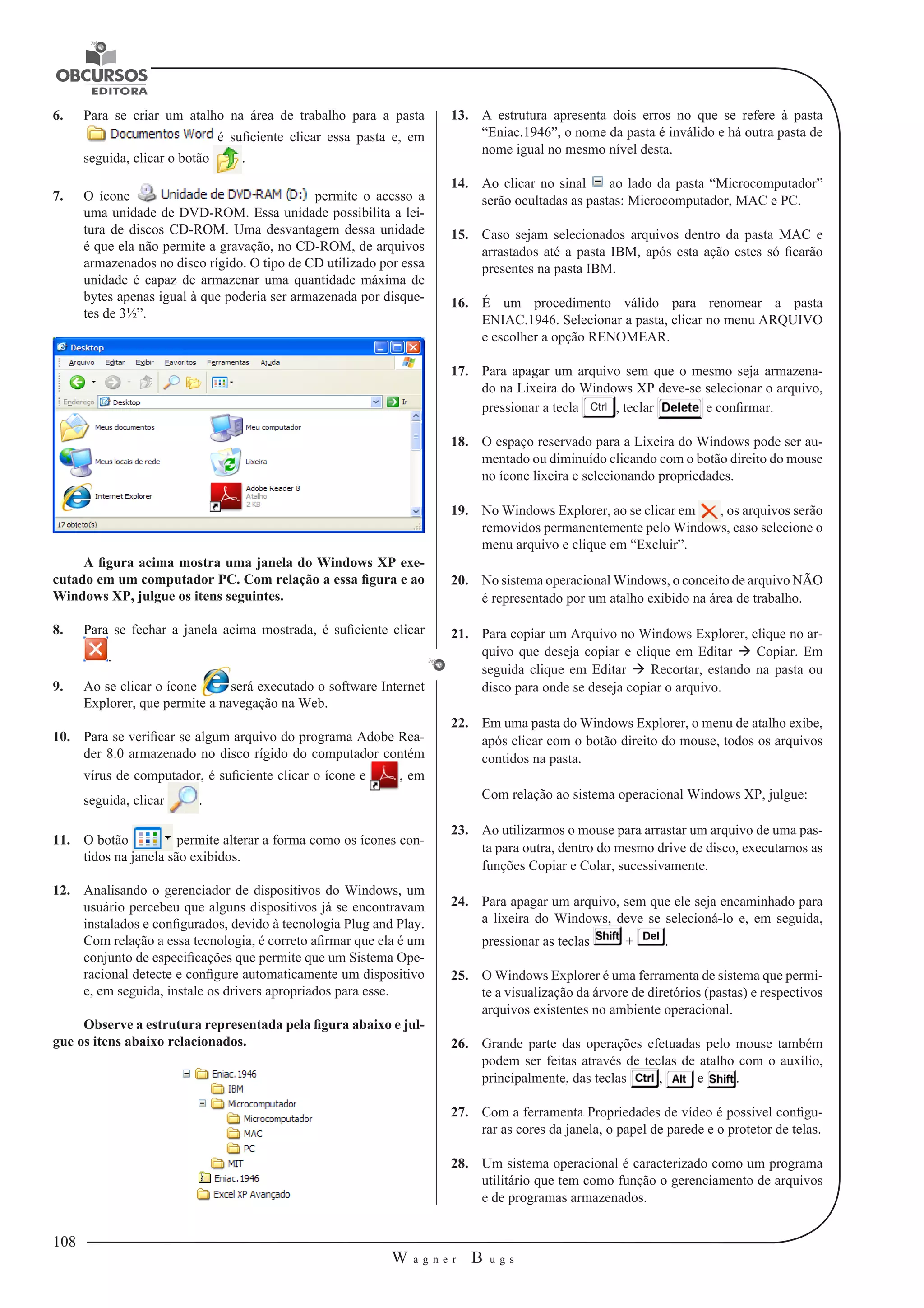 108 
W a g n e r B u g s 
U 
6. Para se criar um atalho na área de trabalho para a pasta 
é suficiente clicar essa pasta e, em 
seguida, clicar o botão . 
7. O ícone permite o acesso a 
uma unidade de DVD-ROM. Essa unidade possibilita a lei-tura 
de discos CD-ROM. Uma desvantagem dessa unidade 
é que ela não permite a gravação, no CD-ROM, de arquivos 
armazenados no disco rígido. O tipo de CD utilizado por essa 
unidade é capaz de armazenar uma quantidade máxima de 
bytes apenas igual à que poderia ser armazenada por disque-tes 
de 3½”. 
A figura acima mostra uma janela do Windows XP exe-cutado 
em um computador PC. Com relação a essa figura e ao 
Windows XP, julgue os itens seguintes. 
8. Para se fechar a janela acima mostrada, é suficiente clicar 
. 
9. Ao se clicar o ícone será executado o software Internet 
Explorer, que permite a navegação na Web. 
10. Para se verificar se algum arquivo do programa Adobe Rea-der 
8.0 armazenado no disco rígido do computador contém 
vírus de computador, é suficiente clicar o ícone e , em 
seguida, clicar . 
11. O botão permite alterar a forma como os ícones con-tidos 
na janela são exibidos. 
12. Analisando o gerenciador de dispositivos do Windows, um 
usuário percebeu que alguns dispositivos já se encontravam 
instalados e configurados, devido à tecnologia Plug and Play. 
Com relação a essa tecnologia, é correto afirmar que ela é um 
conjunto de especificações que permite que um Sistema Ope-racional 
detecte e configure automaticamente um dispositivo 
e, em seguida, instale os drivers apropriados para esse. 
Observe a estrutura representada pela figura abaixo e jul-gue 
os itens abaixo relacionados. 
13. A estrutura apresenta dois erros no que se refere à pasta 
“Eniac.1946”, o nome da pasta é inválido e há outra pasta de 
nome igual no mesmo nível desta. 
14. Ao clicar no sinal ao lado da pasta “Microcomputador” 
serão ocultadas as pastas: Microcomputador, MAC e PC. 
15. Caso sejam selecionados arquivos dentro da pasta MAC e 
arrastados até a pasta IBM, após esta ação estes só ficarão 
presentes na pasta IBM. 
16. É um procedimento válido para renomear a pasta 
ENIAC.1946. Selecionar a pasta, clicar no menu ARQUIVO 
e escolher a opção RENOMEAR. 
17. Para apagar um arquivo sem que o mesmo seja armazena-do 
na Lixeira do Windows XP deve-se selecionar o arquivo, 
pressionar a tecla , teclar e confirmar. 
18. O espaço reservado para a Lixeira do Windows pode ser au-mentado 
ou diminuído clicando com o botão direito do mouse 
no ícone lixeira e selecionando propriedades. 
19. No Windows Explorer, ao se clicar em , os arquivos serão 
removidos permanentemente pelo Windows, caso selecione o 
menu arquivo e clique em “Excluir”. 
20. No sistema operacional Windows, o conceito de arquivo NÃO 
é representado por um atalho exibido na área de trabalho. 
21. Para copiar um Arquivo no Windows Explorer, clique no ar-quivo 
que deseja copiar e clique em Editar  Copiar. Em 
seguida clique em Editar  Recortar, estando na pasta ou 
disco para onde se deseja copiar o arquivo. 
22. Em uma pasta do Windows Explorer, o menu de atalho exibe, 
após clicar com o botão direito do mouse, todos os arquivos 
contidos na pasta. 
Com relação ao sistema operacional Windows XP, julgue: 
23. Ao utilizarmos o mouse para arrastar um arquivo de uma pas-ta 
para outra, dentro do mesmo drive de disco, executamos as 
funções Copiar e Colar, sucessivamente. 
24. Para apagar um arquivo, sem que ele seja encaminhado para 
a lixeira do Windows, deve se selecioná-lo e, em seguida, 
pressionar as teclas + . 
25. O Windows Explorer é uma ferramenta de sistema que permi-te 
a visualização da árvore de diretórios (pastas) e respectivos 
arquivos existentes no ambiente operacional. 
26. Grande parte das operações efetuadas pelo mouse também 
podem ser feitas através de teclas de atalho com o auxílio, 
principalmente, das teclas , e . 
27. Com a ferramenta Propriedades de vídeo é possível configu-rar 
as cores da janela, o papel de parede e o protetor de telas. 
28. Um sistema operacional é caracterizado como um programa 
utilitário que tem como função o gerenciamento de arquivos 
e de programas armazenados. 
 