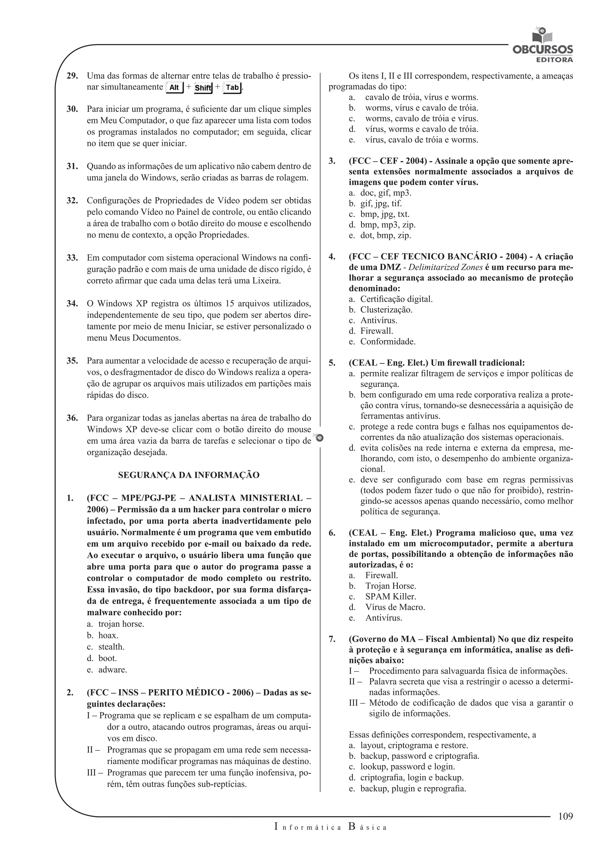 109 
I n f o r m á t i c a B á s i c a 
U 
29. Uma das formas de alternar entre telas de trabalho é pressio-nar 
simultaneamente + + . 
30. Para iniciar um programa, é suficiente dar um clique simples 
em Meu Computador, o que faz aparecer uma lista com todos 
os programas instalados no computador; em seguida, clicar 
no item que se quer iniciar. 
31. Quando as informações de um aplicativo não cabem dentro de 
uma janela do Windows, serão criadas as barras de rolagem. 
32. Configurações de Propriedades de Vídeo podem ser obtidas 
pelo comando Vídeo no Painel de controle, ou então clicando 
a área de trabalho com o botão direito do mouse e escolhendo 
no menu de contexto, a opção Propriedades. 
33. Em computador com sistema operacional Windows na confi-guração 
padrão e com mais de uma unidade de disco rígido, é 
correto afirmar que cada uma delas terá uma Lixeira. 
34. O Windows XP registra os últimos 15 arquivos utilizados, 
independentemente de seu tipo, que podem ser abertos dire-tamente 
por meio de menu Iniciar, se estiver personalizado o 
menu Meus Documentos. 
35. Para aumentar a velocidade de acesso e recuperação de arqui-vos, 
o desfragmentador de disco do Windows realiza a opera-ção 
de agrupar os arquivos mais utilizados em partições mais 
rápidas do disco. 
36. Para organizar todas as janelas abertas na área de trabalho do 
Windows XP deve-se clicar com o botão direito do mouse 
em uma área vazia da barra de tarefas e selecionar o tipo de 
organização desejada. 
SEGURANÇA DA INFORMAÇÃO 
1. (FCC – MPE/PGJ-PE – ANALISTA MINISTERIAL – 
2006) – Permissão da a um hacker para controlar o micro 
infectado, por uma porta aberta inadvertidamente pelo 
usuário. Normalmente é um programa que vem embutido 
em um arquivo recebido por e-mail ou baixado da rede. 
Ao executar o arquivo, o usuário libera uma função que 
abre uma porta para que o autor do programa passe a 
controlar o computador de modo completo ou restrito. 
Essa invasão, do tipo backdoor, por sua forma disfarça-da 
de entrega, é frequentemente associada a um tipo de 
malware conhecido por: 
a. trojan horse. 
b. hoax. 
c. stealth. 
d. boot. 
e. adware. 
2. (FCC – INSS – PERITO MÉDICO - 2006) – Dadas as se-guintes 
declarações: 
I – Programa que se replicam e se espalham de um computa-dor 
a outro, atacando outros programas, áreas ou arqui-vos 
em disco. 
II – Programas que se propagam em uma rede sem necessa-riamente 
modificar programas nas máquinas de destino. 
III – Programas que parecem ter uma função inofensiva, po-rém, 
têm outras funções sub-reptícias. 
Os itens I, II e III correspondem, respectivamente, a ameaças 
programadas do tipo: 
a. cavalo de tróia, vírus e worms. 
b. worms, vírus e cavalo de tróia. 
c. worms, cavalo de tróia e vírus. 
d. vírus, worms e cavalo de tróia. 
e. vírus, cavalo de tróia e worms. 
3. (FCC – CEF - 2004) - Assinale a opção que somente apre-senta 
extensões normalmente associados a arquivos de 
imagens que podem conter vírus. 
a. doc, gif, mp3. 
b. gif, jpg, tif. 
c. bmp, jpg, txt. 
d. bmp, mp3, zip. 
e. dot, bmp, zip. 
4. (FCC – CEF TECNICO BANCÁRIO - 2004) - A criação 
de uma DMZ - Delimitarized Zones é um recurso para me-lhorar 
a segurança associado ao mecanismo de proteção 
denominado: 
a. Certificação digital. 
b. Clusterização. 
c. Antivírus. 
d. Firewall. 
e. Conformidade. 
5. (CEAL – Eng. Elet.) Um firewall tradicional: 
a. permite realizar filtragem de serviços e impor políticas de 
segurança. 
b. bem configurado em uma rede corporativa realiza a prote-ção 
contra vírus, tornando-se desnecessária a aquisição de 
ferramentas antivírus. 
c. protege a rede contra bugs e falhas nos equipamentos de-correntes 
da não atualização dos sistemas operacionais. 
d. evita colisões na rede interna e externa da empresa, me-lhorando, 
com isto, o desempenho do ambiente organiza-cional. 
e. deve ser configurado com base em regras permissivas 
(todos podem fazer tudo o que não for proibido), restrin-gindo- 
se acessos apenas quando necessário, como melhor 
política de segurança. 
6. (CEAL – Eng. Elet.) Programa malicioso que, uma vez 
instalado em um microcomputador, permite a abertura 
de portas, possibilitando a obtenção de informações não 
autorizadas, é o: 
a. Firewall. 
b. Trojan Horse. 
c. SPAM Killer. 
d. Vírus de Macro. 
e. Antivírus. 
7. (Governo do MA – Fiscal Ambiental) No que diz respeito 
à proteção e à segurança em informática, analise as defi-nições 
abaixo: 
I – Procedimento para salvaguarda física de informações. 
II – Palavra secreta que visa a restringir o acesso a determi-nadas 
informações. 
III – Método de codificação de dados que visa a garantir o 
sigilo de informações. 
Essas definições correspondem, respectivamente, a 
a. layout, criptograma e restore. 
b. backup, password e criptografia. 
c. lookup, password e login. 
d. criptografia, login e backup. 
e. backup, plugin e reprografia. 
 