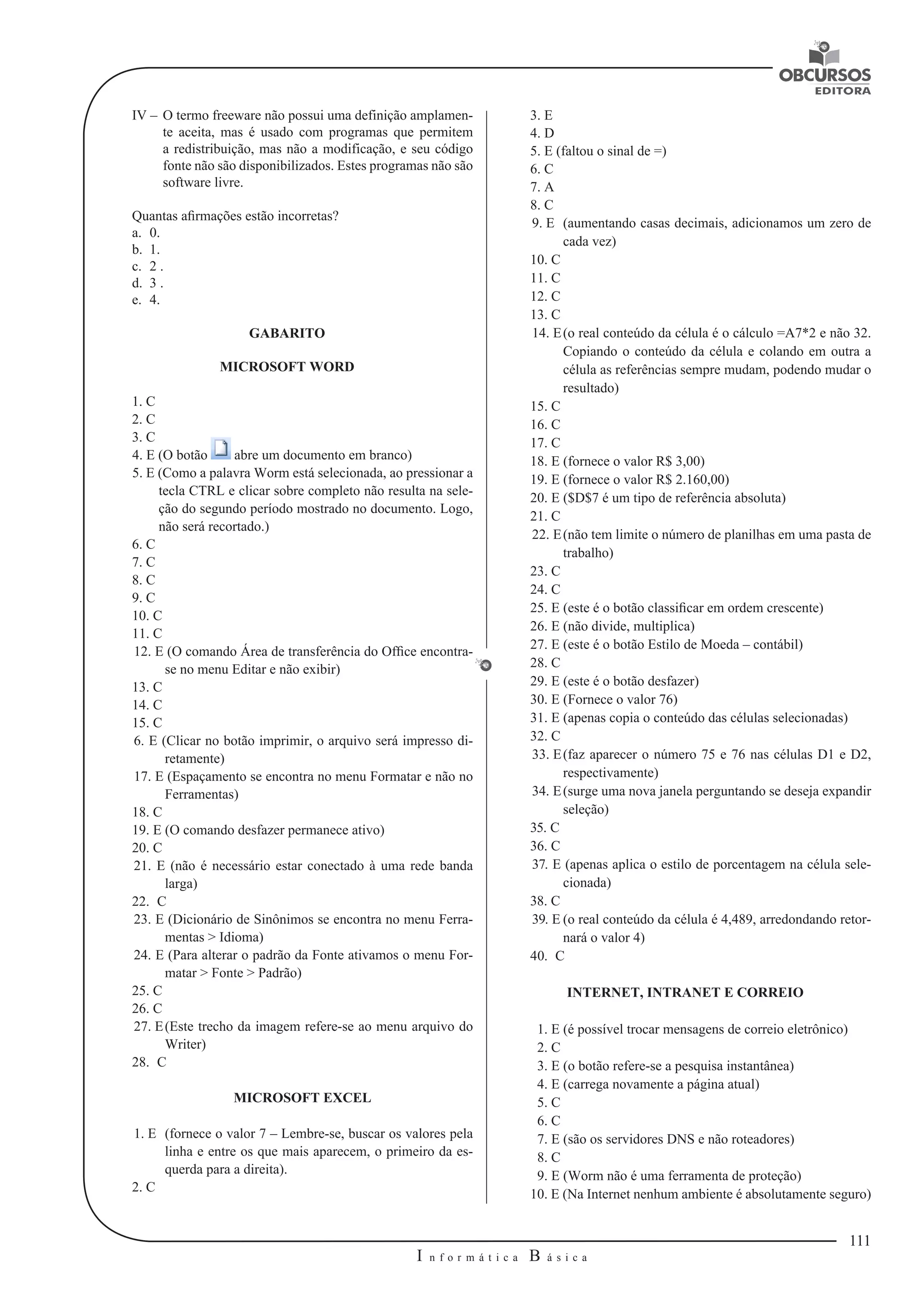 111 
I n f o r m á t i c a B á s i c a 
U 
IV – O termo freeware não possui uma definição amplamen-te 
aceita, mas é usado com programas que permitem 
a redistribuição, mas não a modificação, e seu código 
fonte não são disponibilizados. Estes programas não são 
software livre. 
Quantas afirmações estão incorretas? 
a. 0. 
b. 1. 
c. 2 . 
d. 3 . 
e. 4. 
GABARITO 
MICROSOFT WORD 
1. C 
2. C 
3. C 
4. E (O botão abre um documento em branco) 
5. E (Como a palavra Worm está selecionada, ao pressionar a 
tecla CTRL e clicar sobre completo não resulta na sele-ção 
do segundo período mostrado no documento. Logo, 
não será recortado.) 
6. C 
7. C 
8. C 
9. C 
10. C 
11. C 
12. E (O comando Área de transferência do Office encontra-se 
no menu Editar e não exibir) 
13. C 
14. C 
15. C 
6. E (Clicar no botão imprimir, o arquivo será impresso di-retamente) 
17. E (Espaçamento se encontra no menu Formatar e não no 
Ferramentas) 
18. C 
19. E (O comando desfazer permanece ativo) 
20. C 
21. E (não é necessário estar conectado à uma rede banda 
larga) 
22. C 
23. E (Dicionário de Sinônimos se encontra no menu Ferra-mentas 
> Idioma) 
24. E (Para alterar o padrão da Fonte ativamos o menu For-matar 
> Fonte > Padrão) 
25. C 
26. C 
27. E (Este trecho da imagem refere-se ao menu arquivo do 
Writer) 
28. C 
MICROSOFT EXCEL 
1. E (fornece o valor 7 – Lembre-se, buscar os valores pela 
linha e entre os que mais aparecem, o primeiro da es-querda 
para a direita). 
2. C 
3. E 
4. D 
5. E (faltou o sinal de =) 
6. C 
7. A 
8. C 
9. E (aumentando casas decimais, adicionamos um zero de 
cada vez) 
10. C 
11. C 
12. C 
13. C 
14. E (o real conteúdo da célula é o cálculo =A7*2 e não 32. 
Copiando o conteúdo da célula e colando em outra a 
célula as referências sempre mudam, podendo mudar o 
resultado) 
15. C 
16. C 
17. C 
18. E (fornece o valor R$ 3,00) 
19. E (fornece o valor R$ 2.160,00) 
20. E ($D$7 é um tipo de referência absoluta) 
21. C 
22. E (não tem limite o número de planilhas em uma pasta de 
trabalho) 
23. C 
24. C 
25. E (este é o botão classificar em ordem crescente) 
26. E (não divide, multiplica) 
27. E (este é o botão Estilo de Moeda – contábil) 
28. C 
29. E (este é o botão desfazer) 
30. E (Fornece o valor 76) 
31. E (apenas copia o conteúdo das células selecionadas) 
32. C 
33. E (faz aparecer o número 75 e 76 nas células D1 e D2, 
respectivamente) 
34. E (surge uma nova janela perguntando se deseja expandir 
seleção) 
35. C 
36. C 
37. E (apenas aplica o estilo de porcentagem na célula sele-cionada) 
38. C 
39. E (o real conteúdo da célula é 4,489, arredondando retor-nará 
o valor 4) 
40. C 
INTERNET, INTRANET E CORREIO 
1. E (é possível trocar mensagens de correio eletrônico) 
2. C 
3. E (o botão refere-se a pesquisa instantânea) 
4. E (carrega novamente a página atual) 
5. C 
6. C 
7. E (são os servidores DNS e não roteadores) 
8. C 
9. E (Worm não é uma ferramenta de proteção) 
10. E (Na Internet nenhum ambiente é absolutamente seguro) 
 
