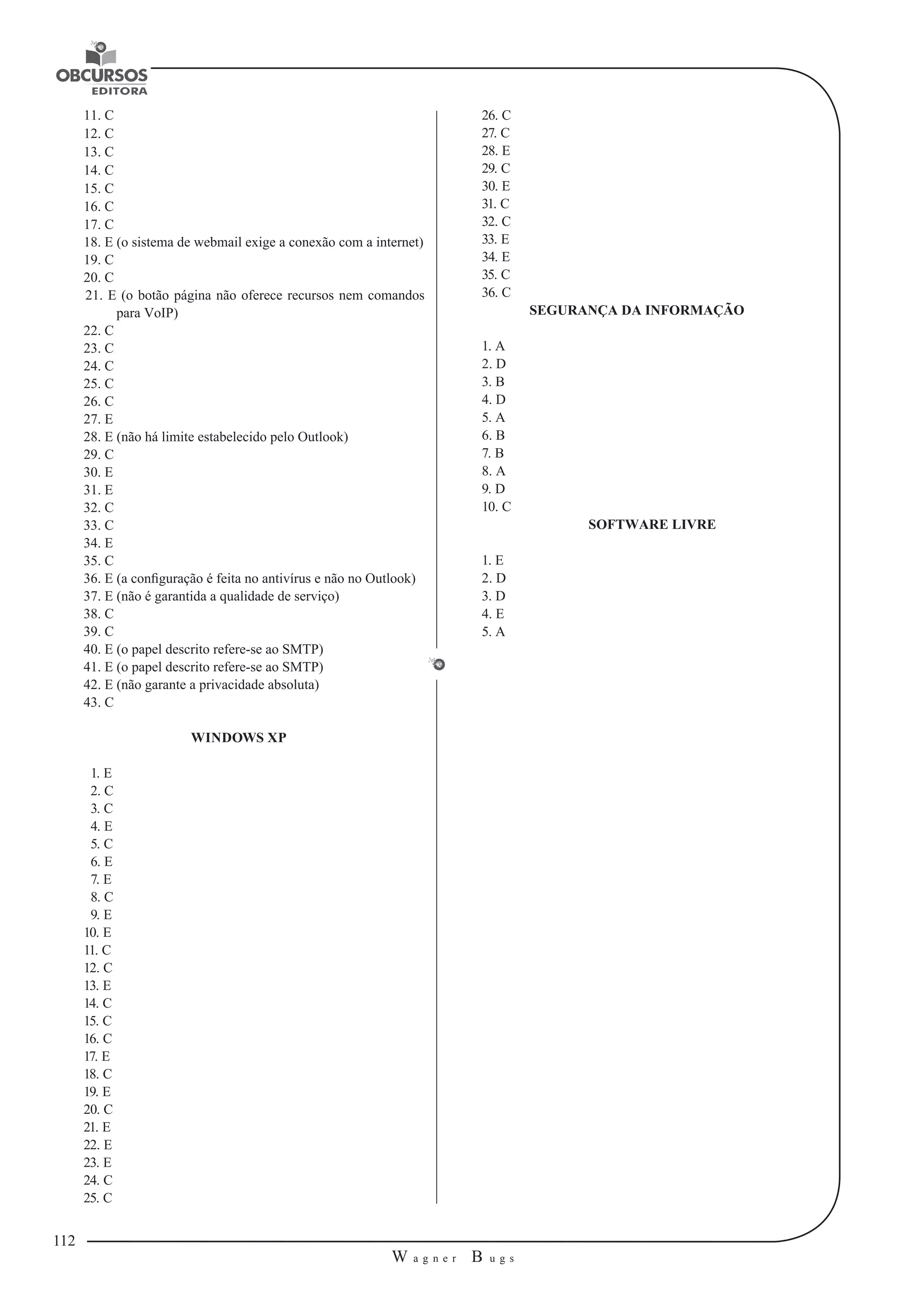 112 
W a g n e r B u g s 
U 
11. C 
12. C 
13. C 
14. C 
15. C 
16. C 
17. C 
18. E (o sistema de webmail exige a conexão com a internet) 
19. C 
20. C 
21. E (o botão página não oferece recursos nem comandos 
para VoIP) 
22. C 
23. C 
24. C 
25. C 
26. C 
27. E 
28. E (não há limite estabelecido pelo Outlook) 
29. C 
30. E 
31. E 
32. C 
33. C 
34. E 
35. C 
36. E (a configuração é feita no antivírus e não no Outlook) 
37. E (não é garantida a qualidade de serviço) 
38. C 
39. C 
40. E (o papel descrito refere-se ao SMTP) 
41. E (o papel descrito refere-se ao SMTP) 
42. E (não garante a privacidade absoluta) 
43. C 
WINDOWS XP 
1. E 
2. C 
3. C 
4. E 
5. C 
6. E 
7. E 
8. C 
9. E 
10. E 
11. C 
12. C 
13. E 
14. C 
15. C 
16. C 
17. E 
18. C 
19. E 
20. C 
21. E 
22. E 
23. E 
24. C 
25. C 
26. C 
27. C 
28. E 
29. C 
30. E 
31. C 
32. C 
33. E 
34. E 
35. C 
36. C 
SEGURANÇA DA INFORMAÇÃO 
1. A 
2. D 
3. B 
4. D 
5. A 
6. B 
7. B 
8. A 
9. D 
10. C 
SOFTWARE LIVRE 
1. E 
2. D 
3. D 
4. E 
5. A 
