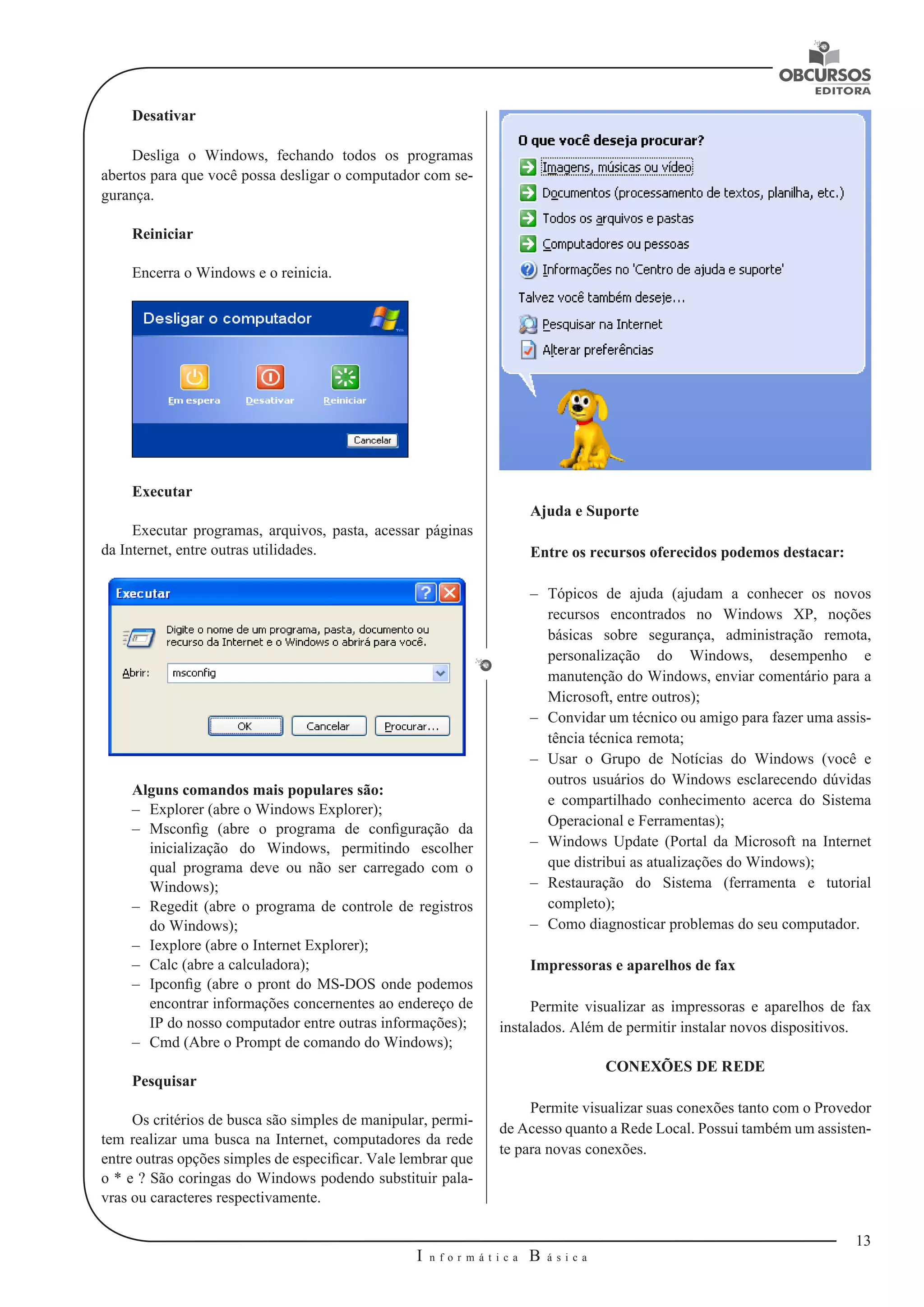 13 
I n f o r m á t i c a B á s i c a 
U 
Desativar 
Desliga o Windows, fechando todos os programas 
abertos para que você possa desligar o computador com se-gurança. 
Reiniciar 
Encerra o Windows e o reinicia. 
Executar 
Executar programas, arquivos, pasta, acessar páginas 
da Internet, entre outras utilidades. 
Alguns comandos mais populares são: 
–– Explorer (abre o Windows Explorer); 
–– Msconfig (abre o programa de configuração da 
inicialização do Windows, permitindo escolher 
qual programa deve ou não ser carregado com o 
Windows); 
–– Regedit (abre o programa de controle de registros 
do Windows); 
–– Iexplore (abre o Internet Explorer); 
–– Calc (abre a calculadora); 
–– Ipconfig (abre o pront do MS-DOS onde podemos 
encontrar informações concernentes ao endereço de 
IP do nosso computador entre outras informações); 
–– Cmd (Abre o Prompt de comando do Windows); 
Pesquisar 
Os critérios de busca são simples de manipular, permi-tem 
realizar uma busca na Internet, computadores da rede 
entre outras opções simples de especificar. Vale lembrar que 
o * e ? São coringas do Windows podendo substituir pala-vras 
ou caracteres respectivamente. 
Ajuda e Suporte 
Entre os recursos oferecidos podemos destacar: 
–– Tópicos de ajuda (ajudam a conhecer os novos 
recursos encontrados no Windows XP, noções 
básicas sobre segurança, administração remota, 
personalização do Windows, desempenho e 
manutenção do Windows, enviar comentário para a 
Microsoft, entre outros); 
–– Convidar um técnico ou amigo para fazer uma assis-tência 
técnica remota; 
–– Usar o Grupo de Notícias do Windows (você e 
outros usuários do Windows esclarecendo dúvidas 
e compartilhado conhecimento acerca do Sistema 
Operacional e Ferramentas); 
–– Windows Update (Portal da Microsoft na Internet 
que distribui as atualizações do Windows); 
–– Restauração do Sistema (ferramenta e tutorial 
completo); 
–– Como diagnosticar problemas do seu computador. 
Impressoras e aparelhos de fax 
Permite visualizar as impressoras e aparelhos de fax 
instalados. Além de permitir instalar novos dispositivos. 
CONEXÕES DE REDE 
Permite visualizar suas conexões tanto com o Provedor 
de Acesso quanto a Rede Local. Possui também um assisten-te 
para novas conexões. 
 