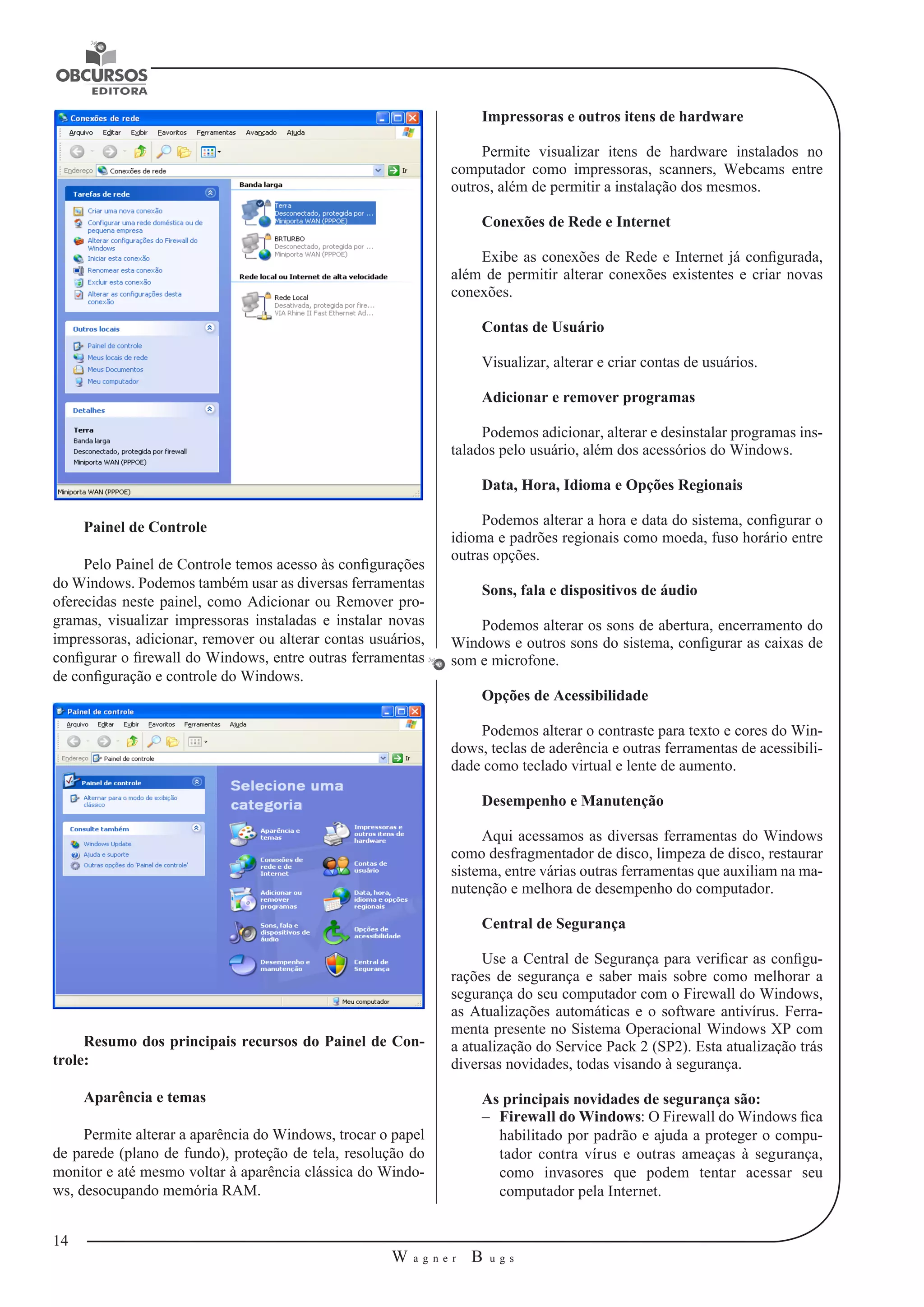14 
W a g n e r B u g s 
U 
Painel de Controle 
Pelo Painel de Controle temos acesso às configurações 
do Windows. Podemos também usar as diversas ferramentas 
oferecidas neste painel, como Adicionar ou Remover pro-gramas, 
visualizar impressoras instaladas e instalar novas 
impressoras, adicionar, remover ou alterar contas usuários, 
configurar o firewall do Windows, entre outras ferramentas 
de configuração e controle do Windows. 
Resumo dos principais recursos do Painel de Con-trole: 
Aparência e temas 
Permite alterar a aparência do Windows, trocar o papel 
de parede (plano de fundo), proteção de tela, resolução do 
monitor e até mesmo voltar à aparência clássica do Windo-ws, 
desocupando memória RAM. 
Impressoras e outros itens de hardware 
Permite visualizar itens de hardware instalados no 
computador como impressoras, scanners, Webcams entre 
outros, além de permitir a instalação dos mesmos. 
Conexões de Rede e Internet 
Exibe as conexões de Rede e Internet já configurada, 
além de permitir alterar conexões existentes e criar novas 
conexões. 
Contas de Usuário 
Visualizar, alterar e criar contas de usuários. 
Adicionar e remover programas 
Podemos adicionar, alterar e desinstalar programas ins-talados 
pelo usuário, além dos acessórios do Windows. 
Data, Hora, Idioma e Opções Regionais 
Podemos alterar a hora e data do sistema, configurar o 
idioma e padrões regionais como moeda, fuso horário entre 
outras opções. 
Sons, fala e dispositivos de áudio 
Podemos alterar os sons de abertura, encerramento do 
Windows e outros sons do sistema, configurar as caixas de 
som e microfone. 
Opções de Acessibilidade 
Podemos alterar o contraste para texto e cores do Win-dows, 
teclas de aderência e outras ferramentas de acessibili-dade 
como teclado virtual e lente de aumento. 
Desempenho e Manutenção 
Aqui acessamos as diversas ferramentas do Windows 
como desfragmentador de disco, limpeza de disco, restaurar 
sistema, entre várias outras ferramentas que auxiliam na ma-nutenção 
e melhora de desempenho do computador. 
Central de Segurança 
Use a Central de Segurança para verificar as configu-rações 
de segurança e saber mais sobre como melhorar a 
segurança do seu computador com o Firewall do Windows, 
as Atualizações automáticas e o software antivírus. Ferra-menta 
presente no Sistema Operacional Windows XP com 
a atualização do Service Pack 2 (SP2). Esta atualização trás 
diversas novidades, todas visando à segurança. 
As principais novidades de segurança são: 
–– Firewall do Windows: O Firewall do Windows fica 
habilitado por padrão e ajuda a proteger o compu-tador 
contra vírus e outras ameaças à segurança, 
como invasores que podem tentar acessar seu 
computador pela Internet. 
 