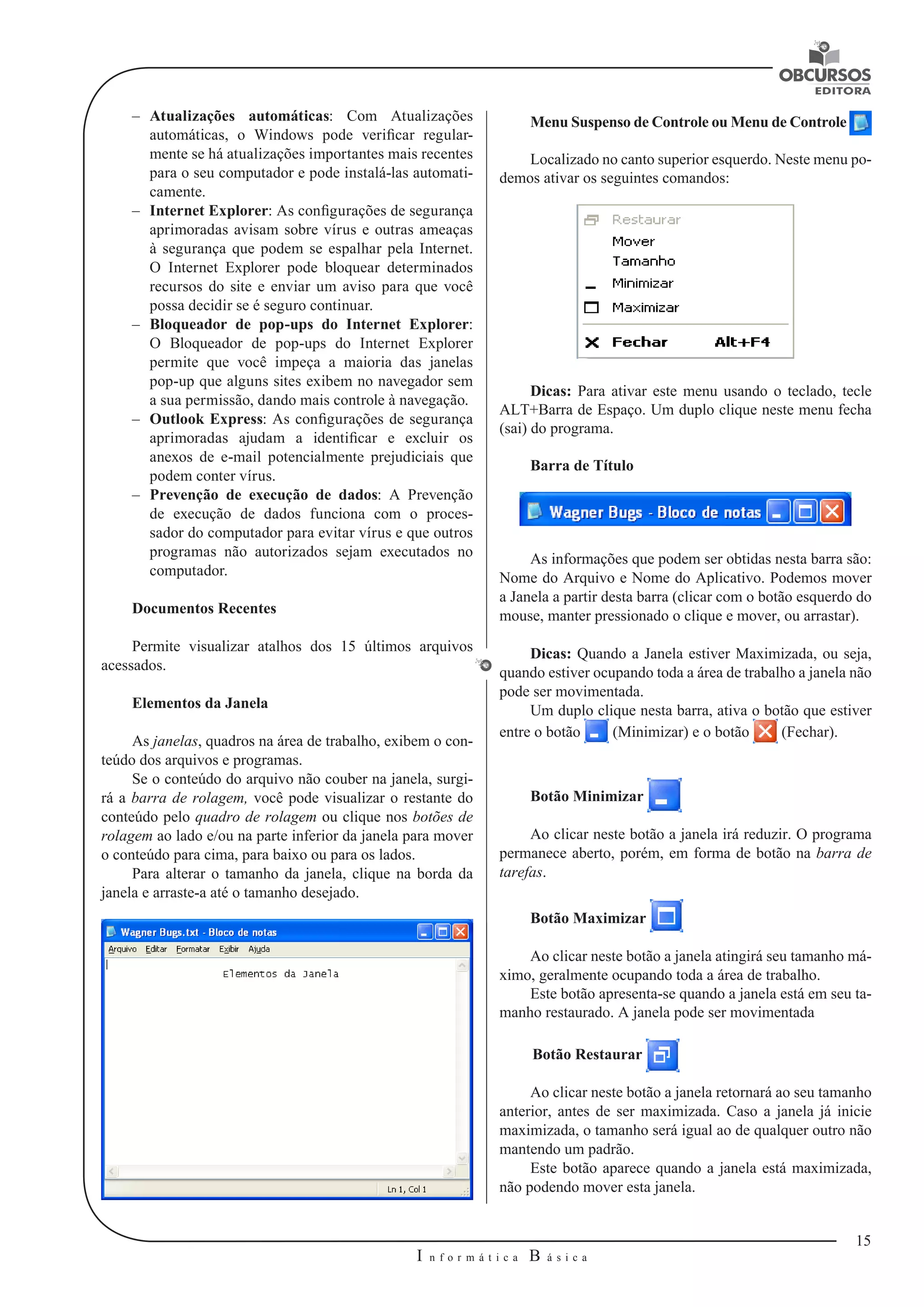 15 
I n f o r m á t i c a B á s i c a 
U 
–– Atualizações automáticas: Com Atualizações 
automáticas, o Windows pode verificar regular-mente 
se há atualizações importantes mais recentes 
para o seu computador e pode instalá-las automati-camente. 
–– Internet Explorer: As configurações de segurança 
aprimoradas avisam sobre vírus e outras ameaças 
à segurança que podem se espalhar pela Internet. 
O Internet Explorer pode bloquear determinados 
recursos do site e enviar um aviso para que você 
possa decidir se é seguro continuar. 
–– Bloqueador de pop-ups do Internet Explorer: 
O Bloqueador de pop-ups do Internet Explorer 
permite que você impeça a maioria das janelas 
pop-up que alguns sites exibem no navegador sem 
a sua permissão, dando mais controle à navegação. 
–– Outlook Express: As configurações de segurança 
aprimoradas ajudam a identificar e excluir os 
anexos de e-mail potencialmente prejudiciais que 
podem conter vírus. 
–– Prevenção de execução de dados: A Prevenção 
de execução de dados funciona com o proces-sador 
do computador para evitar vírus e que outros 
programas não autorizados sejam executados no 
computador. 
Documentos Recentes 
Permite visualizar atalhos dos 15 últimos arquivos 
acessados. 
Elementos da Janela 
As janelas, quadros na área de trabalho, exibem o con-teúdo 
dos arquivos e programas. 
Se o conteúdo do arquivo não couber na janela, surgi-rá 
a barra de rolagem, você pode visualizar o restante do 
conteúdo pelo quadro de rolagem ou clique nos botões de 
rolagem ao lado e/ou na parte inferior da janela para mover 
o conteúdo para cima, para baixo ou para os lados. 
Para alterar o tamanho da janela, clique na borda da 
janela e arraste-a até o tamanho desejado. 
Menu Suspenso de Controle ou Menu de Controle 
Localizado no canto superior esquerdo. Neste menu po-demos 
ativar os seguintes comandos: 
Dicas: Para ativar este menu usando o teclado, tecle 
ALT+Barra de Espaço. Um duplo clique neste menu fecha 
(sai) do programa. 
Barra de Título 
As informações que podem ser obtidas nesta barra são: 
Nome do Arquivo e Nome do Aplicativo. Podemos mover 
a Janela a partir desta barra (clicar com o botão esquerdo do 
mouse, manter pressionado o clique e mover, ou arrastar). 
Dicas: Quando a Janela estiver Maximizada, ou seja, 
quando estiver ocupando toda a área de trabalho a janela não 
pode ser movimentada. 
Um duplo clique nesta barra, ativa o botão que estiver 
entre o botão (Minimizar) e o botão (Fechar). 
Botão Minimizar 
Ao clicar neste botão a janela irá reduzir. O programa 
permanece aberto, porém, em forma de botão na barra de 
tarefas. 
Botão Maximizar 
Ao clicar neste botão a janela atingirá seu tamanho má-ximo, 
geralmente ocupando toda a área de trabalho. 
Este botão apresenta-se quando a janela está em seu ta-manho 
restaurado. A janela pode ser movimentada 
Botão Restaurar 
Ao clicar neste botão a janela retornará ao seu tamanho 
anterior, antes de ser maximizada. Caso a janela já inicie 
maximizada, o tamanho será igual ao de qualquer outro não 
mantendo um padrão. 
Este botão aparece quando a janela está maximizada, 
não podendo mover esta janela. 
 