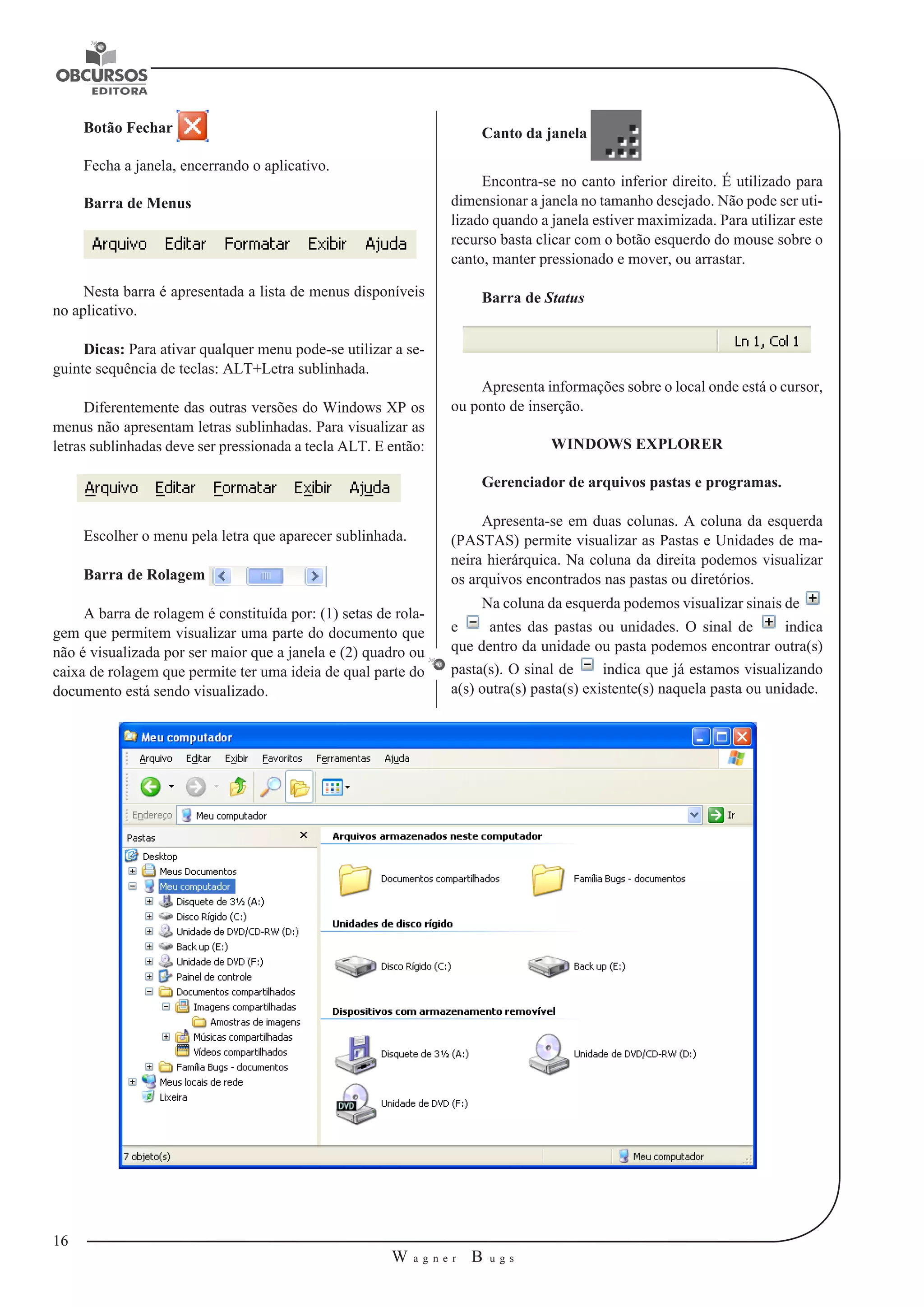 16 
W a g n e r B u g s 
U 
Botão Fechar 
Fecha a janela, encerrando o aplicativo. 
Barra de Menus 
Nesta barra é apresentada a lista de menus disponíveis 
no aplicativo. 
Dicas: Para ativar qualquer menu pode-se utilizar a se-guinte 
sequência de teclas: ALT+Letra sublinhada. 
Diferentemente das outras versões do Windows XP os 
menus não apresentam letras sublinhadas. Para visualizar as 
letras sublinhadas deve ser pressionada a tecla ALT. E então: 
Escolher o menu pela letra que aparecer sublinhada. 
Barra de Rolagem 
A barra de rolagem é constituída por: (1) setas de rola-gem 
que permitem visualizar uma parte do documento que 
não é visualizada por ser maior que a janela e (2) quadro ou 
caixa de rolagem que permite ter uma ideia de qual parte do 
documento está sendo visualizado. 
Canto da janela 
Encontra-se no canto inferior direito. É utilizado para 
dimensionar a janela no tamanho desejado. Não pode ser uti-lizado 
quando a janela estiver maximizada. Para utilizar este 
recurso basta clicar com o botão esquerdo do mouse sobre o 
canto, manter pressionado e mover, ou arrastar. 
Barra de Status 
Apresenta informações sobre o local onde está o cursor, 
ou ponto de inserção. 
WINDOWS EXPLORER 
Gerenciador de arquivos pastas e programas. 
Apresenta-se em duas colunas. A coluna da esquerda 
(PASTAS) permite visualizar as Pastas e Unidades de ma-neira 
hierárquica. Na coluna da direita podemos visualizar 
os arquivos encontrados nas pastas ou diretórios. 
Na coluna da esquerda podemos visualizar sinais de 
e antes das pastas ou unidades. O sinal de indica 
que dentro da unidade ou pasta podemos encontrar outra(s) 
pasta(s). O sinal de indica que já estamos visualizando 
a(s) outra(s) pasta(s) existente(s) naquela pasta ou unidade. 
 