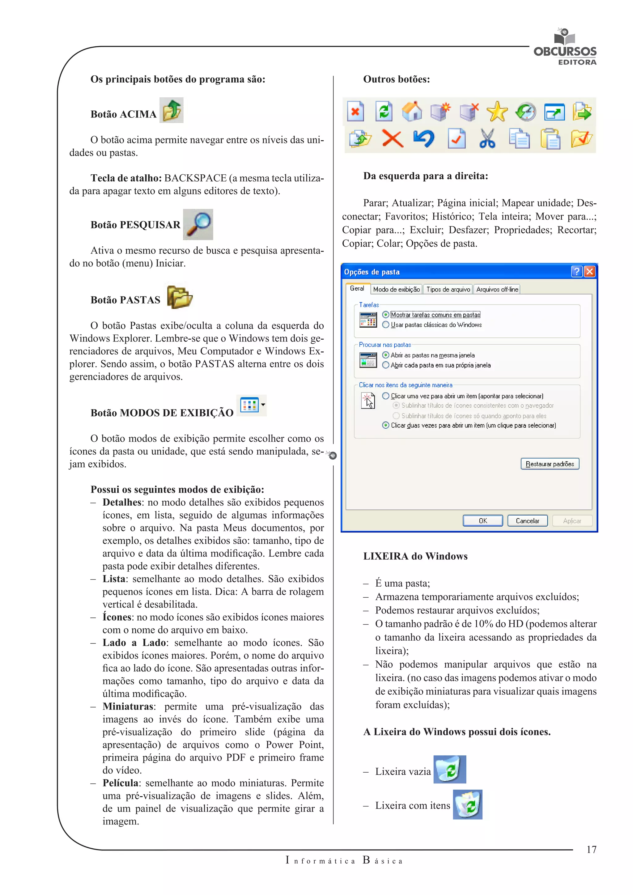 17 
I n f o r m á t i c a B á s i c a 
U 
Os principais botões do programa são: 
Botão ACIMA 
O botão acima permite navegar entre os níveis das uni-dades 
ou pastas. 
Tecla de atalho: BACKSPACE (a mesma tecla utiliza-da 
para apagar texto em alguns editores de texto). 
Botão PESQUISAR 
Ativa o mesmo recurso de busca e pesquisa apresenta-do 
no botão (menu) Iniciar. 
Botão PASTAS 
O botão Pastas exibe/oculta a coluna da esquerda do 
Windows Explorer. Lembre-se que o Windows tem dois ge-renciadores 
de arquivos, Meu Computador e Windows Ex-plorer. 
Sendo assim, o botão PASTAS alterna entre os dois 
gerenciadores de arquivos. 
Botão MODOS DE EXIBIÇÃO 
O botão modos de exibição permite escolher como os 
ícones da pasta ou unidade, que está sendo manipulada, se-jam 
exibidos. 
Possui os seguintes modos de exibição: 
–– Detalhes: no modo detalhes são exibidos pequenos 
ícones, em lista, seguido de algumas informações 
sobre o arquivo. Na pasta Meus documentos, por 
exemplo, os detalhes exibidos são: tamanho, tipo de 
arquivo e data da última modificação. Lembre cada 
pasta pode exibir detalhes diferentes. 
–– Lista: semelhante ao modo detalhes. São exibidos 
pequenos ícones em lista. Dica: A barra de rolagem 
vertical é desabilitada. 
–– Ícones: no modo ícones são exibidos ícones maiores 
com o nome do arquivo em baixo. 
–– Lado a Lado: semelhante ao modo ícones. São 
exibidos ícones maiores. Porém, o nome do arquivo 
fica ao lado do ícone. São apresentadas outras infor-mações 
como tamanho, tipo do arquivo e data da 
última modificação. 
–– Miniaturas: permite uma pré-visualização das 
imagens ao invés do ícone. Também exibe uma 
pré-visualização do primeiro slide (página da 
apresentação) de arquivos como o Power Point, 
primeira página do arquivo PDF e primeiro frame 
do vídeo. 
–– Película: semelhante ao modo miniaturas. Permite 
uma pré-visualização de imagens e slides. Além, 
de um painel de visualização que permite girar a 
imagem. 
Outros botões: 
Da esquerda para a direita: 
Parar; Atualizar; Página inicial; Mapear unidade; Des-conectar; 
Favoritos; Histórico; Tela inteira; Mover para...; 
Copiar para...; Excluir; Desfazer; Propriedades; Recortar; 
Copiar; Colar; Opções de pasta. 
LIXEIRA do Windows 
–– É uma pasta; 
–– Armazena temporariamente arquivos excluídos; 
–– Podemos restaurar arquivos excluídos; 
–– O tamanho padrão é de 10% do HD (podemos alterar 
o tamanho da lixeira acessando as propriedades da 
lixeira); 
–– Não podemos manipular arquivos que estão na 
lixeira. (no caso das imagens podemos ativar o modo 
de exibição miniaturas para visualizar quais imagens 
foram excluídas); 
A Lixeira do Windows possui dois ícones. 
–– Lixeira vazia 
–– Lixeira com itens 
 