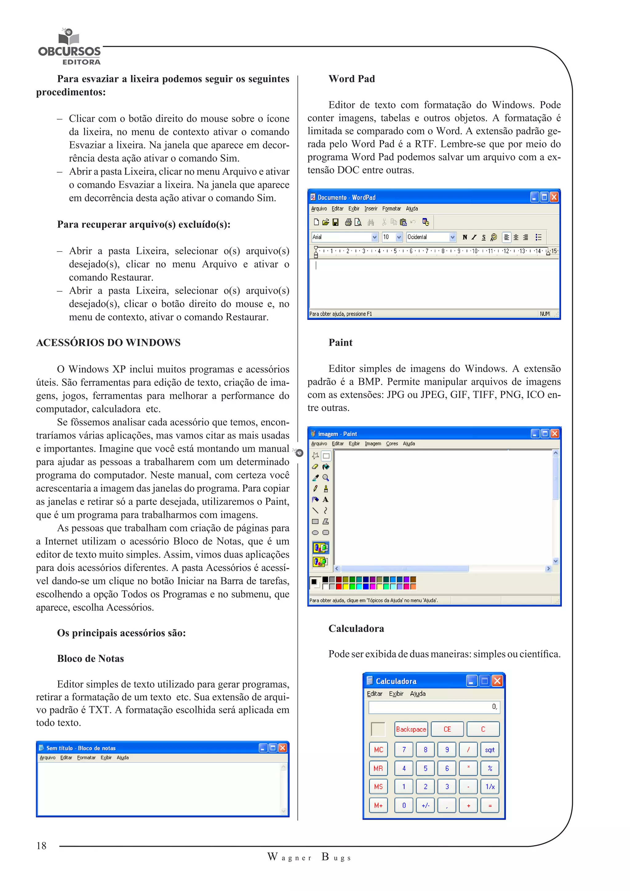 18 
W a g n e r B u g s 
U 
Para esvaziar a lixeira podemos seguir os seguintes 
procedimentos: 
–– Clicar com o botão direito do mouse sobre o ícone 
da lixeira, no menu de contexto ativar o comando 
Esvaziar a lixeira. Na janela que aparece em decor-rência 
desta ação ativar o comando Sim. 
–– Abrir a pasta Lixeira, clicar no menu Arquivo e ativar 
o comando Esvaziar a lixeira. Na janela que aparece 
em decorrência desta ação ativar o comando Sim. 
Para recuperar arquivo(s) excluído(s): 
–– Abrir a pasta Lixeira, selecionar o(s) arquivo(s) 
desejado(s), clicar no menu Arquivo e ativar o 
comando Restaurar. 
–– Abrir a pasta Lixeira, selecionar o(s) arquivo(s) 
desejado(s), clicar o botão direito do mouse e, no 
menu de contexto, ativar o comando Restaurar. 
ACESSÓRIOS DO WINDOWS 
O Windows XP inclui muitos programas e acessórios 
úteis. São ferramentas para edição de texto, criação de ima-gens, 
jogos, ferramentas para melhorar a performance do 
computador, calculadora etc. 
Se fôssemos analisar cada acessório que temos, encon-traríamos 
várias aplicações, mas vamos citar as mais usadas 
e importantes. Imagine que você está montando um manual 
para ajudar as pessoas a trabalharem com um determinado 
programa do computador. Neste manual, com certeza você 
acrescentaria a imagem das janelas do programa. Para copiar 
as janelas e retirar só a parte desejada, utilizaremos o Paint, 
que é um programa para trabalharmos com imagens. 
As pessoas que trabalham com criação de páginas para 
a Internet utilizam o acessório Bloco de Notas, que é um 
editor de texto muito simples. Assim, vimos duas aplicações 
para dois acessórios diferentes. A pasta Acessórios é acessí-vel 
dando-se um clique no botão Iniciar na Barra de tarefas, 
escolhendo a opção Todos os Programas e no submenu, que 
aparece, escolha Acessórios. 
Os principais acessórios são: 
Bloco de Notas 
Editor simples de texto utilizado para gerar programas, 
retirar a formatação de um texto etc. Sua extensão de arqui-vo 
padrão é TXT. A formatação escolhida será aplicada em 
todo texto. 
Word Pad 
Editor de texto com formatação do Windows. Pode 
conter imagens, tabelas e outros objetos. A formatação é 
limitada se comparado com o Word. A extensão padrão ge-rada 
pelo Word Pad é a RTF. Lembre-se que por meio do 
programa Word Pad podemos salvar um arquivo com a ex-tensão 
DOC entre outras. 
Paint 
Editor simples de imagens do Windows. A extensão 
padrão é a BMP. Permite manipular arquivos de imagens 
com as extensões: JPG ou JPEG, GIF, TIFF, PNG, ICO en-tre 
outras. 
Calculadora 
Pode ser exibida de duas maneiras: simples ou científica. 
 