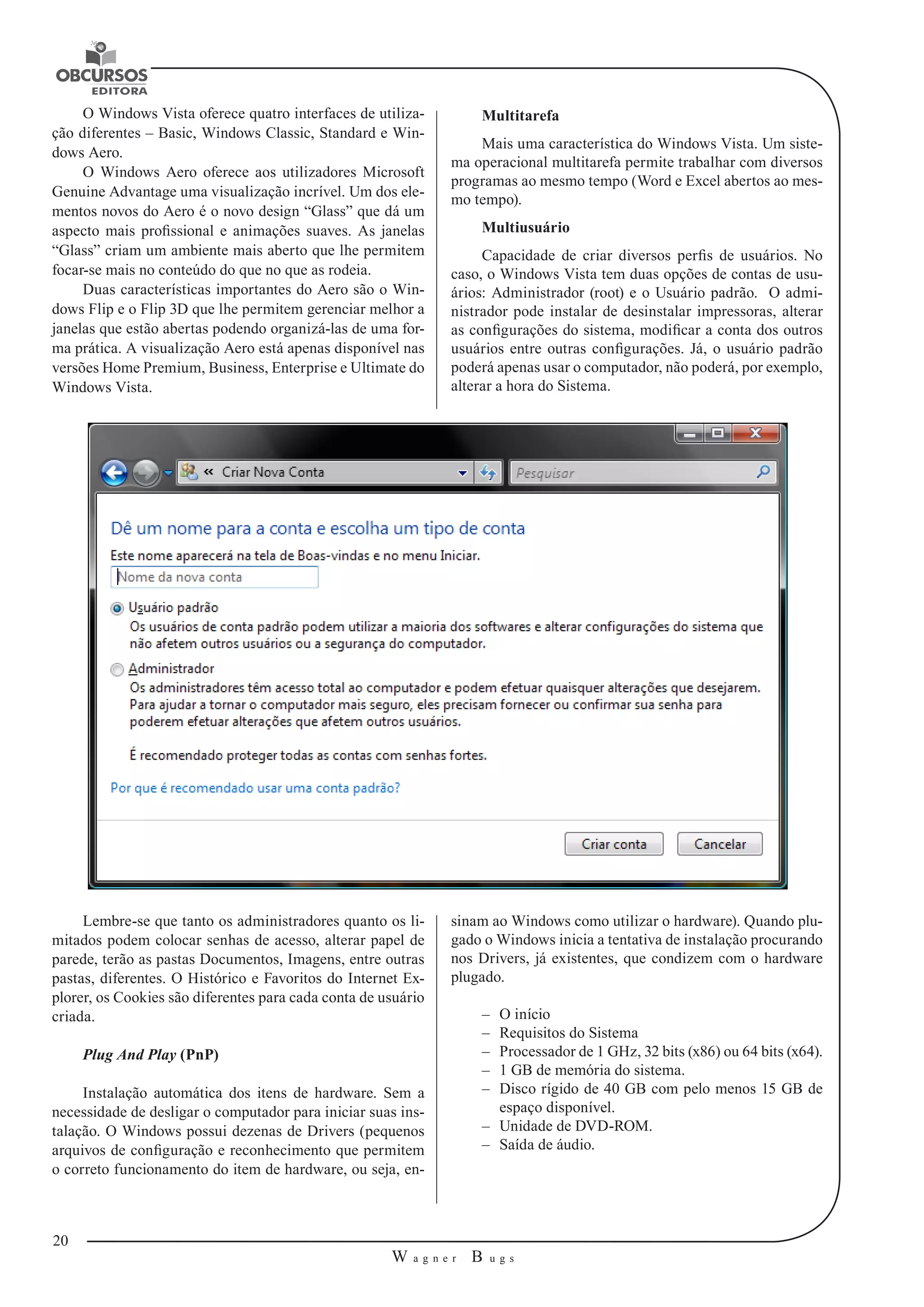 20 
W a g n e r B u g s 
U 
O Windows Vista oferece quatro interfaces de utiliza-ção 
diferentes – Basic, Windows Classic, Standard e Win-dows 
Aero. 
O Windows Aero oferece aos utilizadores Microsoft 
Genuine Advantage uma visualização incrível. Um dos ele-mentos 
novos do Aero é o novo design “Glass” que dá um 
aspecto mais profissional e animações suaves. As janelas 
“Glass” criam um ambiente mais aberto que lhe permitem 
focar-se mais no conteúdo do que no que as rodeia. 
Duas características importantes do Aero são o Win-dows 
Flip e o Flip 3D que lhe permitem gerenciar melhor a 
janelas que estão abertas podendo organizá-las de uma for-ma 
prática. A visualização Aero está apenas disponível nas 
versões Home Premium, Business, Enterprise e Ultimate do 
Windows Vista. 
Multitarefa 
Mais uma característica do Windows Vista. Um siste-ma 
operacional multitarefa permite trabalhar com diversos 
programas ao mesmo tempo (Word e Excel abertos ao mes-mo 
tempo). 
Multiusuário 
Capacidade de criar diversos perfis de usuários. No 
caso, o Windows Vista tem duas opções de contas de usu-ários: 
Administrador (root) e o Usuário padrão. O admi-nistrador 
pode instalar de desinstalar impressoras, alterar 
as configurações do sistema, modificar a conta dos outros 
usuários entre outras configurações. Já, o usuário padrão 
poderá apenas usar o computador, não poderá, por exemplo, 
alterar a hora do Sistema. 
Lembre-se que tanto os administradores quanto os li-mitados 
podem colocar senhas de acesso, alterar papel de 
parede, terão as pastas Documentos, Imagens, entre outras 
pastas, diferentes. O Histórico e Favoritos do Internet Ex-plorer, 
os Cookies são diferentes para cada conta de usuário 
criada. 
Plug And Play (PnP) 
Instalação automática dos itens de hardware. Sem a 
necessidade de desligar o computador para iniciar suas ins-talação. 
O Windows possui dezenas de Drivers (pequenos 
arquivos de configuração e reconhecimento que permitem 
o correto funcionamento do item de hardware, ou seja, en-sinam 
ao Windows como utilizar o hardware). Quando plu-gado 
o Windows inicia a tentativa de instalação procurando 
nos Drivers, já existentes, que condizem com o hardware 
plugado. 
–– O início 
–– Requisitos do Sistema 
–– Processador de 1 GHz, 32 bits (x86) ou 64 bits (x64). 
–– 1 GB de memória do sistema. 
–– Disco rígido de 40 GB com pelo menos 15 GB de 
espaço disponível. 
–– Unidade de DVD-ROM. 
–– Saída de áudio. 
 