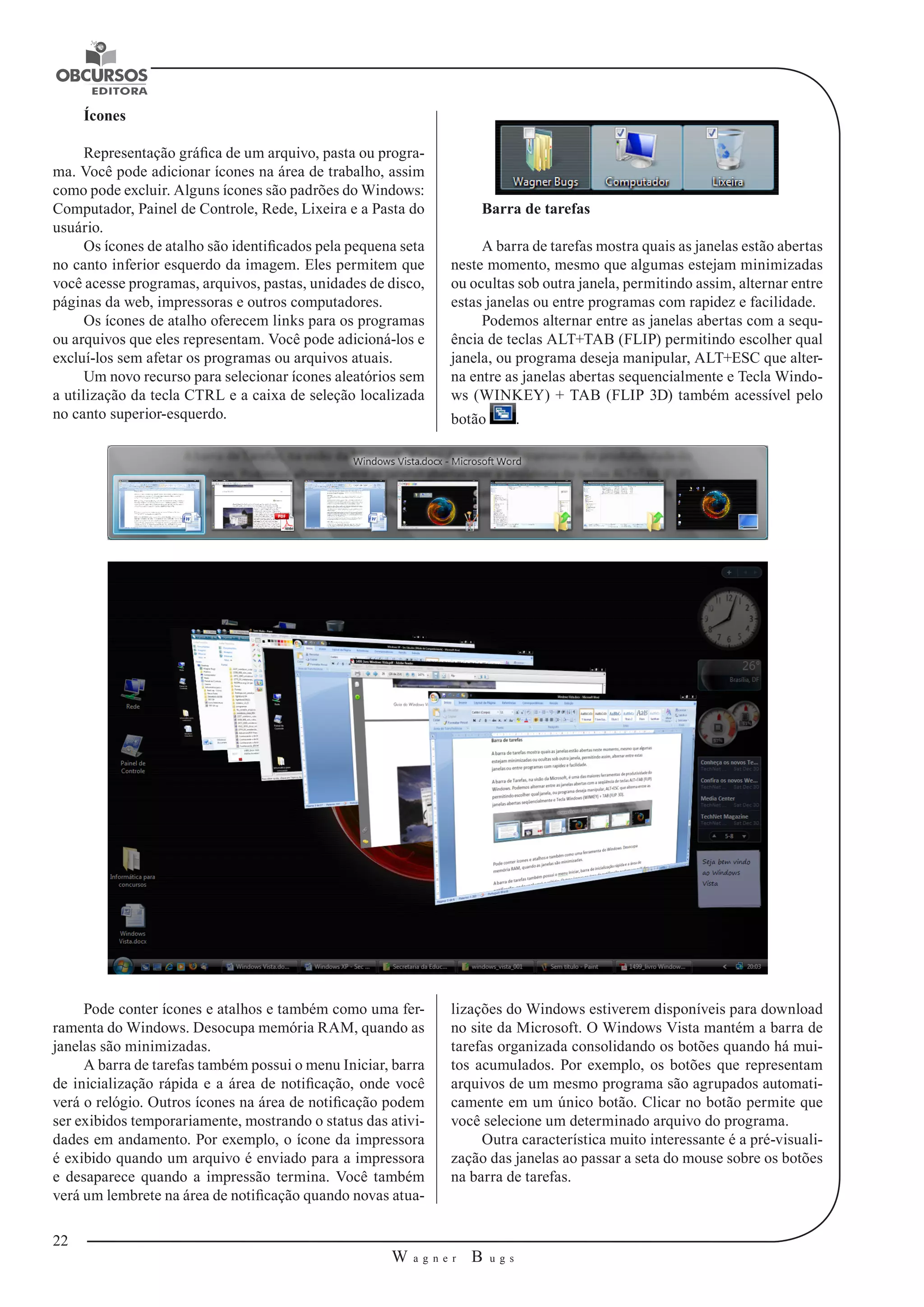 22 
W a g n e r B u g s 
U 
Ícones 
Representação gráfica de um arquivo, pasta ou progra-ma. 
Você pode adicionar ícones na área de trabalho, assim 
como pode excluir. Alguns ícones são padrões do Windows: 
Computador, Painel de Controle, Rede, Lixeira e a Pasta do 
usuário. 
Os ícones de atalho são identificados pela pequena seta 
no canto inferior esquerdo da imagem. Eles permitem que 
você acesse programas, arquivos, pastas, unidades de disco, 
páginas da web, impressoras e outros computadores. 
Os ícones de atalho oferecem links para os programas 
ou arquivos que eles representam. Você pode adicioná-los e 
excluí-los sem afetar os programas ou arquivos atuais. 
Um novo recurso para selecionar ícones aleatórios sem 
a utilização da tecla CTRL e a caixa de seleção localizada 
no canto superior-esquerdo. 
Barra de tarefas 
A barra de tarefas mostra quais as janelas estão abertas 
neste momento, mesmo que algumas estejam minimizadas 
ou ocultas sob outra janela, permitindo assim, alternar entre 
estas janelas ou entre programas com rapidez e facilidade. 
Podemos alternar entre as janelas abertas com a sequ-ência 
de teclas ALT+TAB (FLIP) permitindo escolher qual 
janela, ou programa deseja manipular, ALT+ESC que alter-na 
entre as janelas abertas sequencialmente e Tecla Windo-ws 
(WINKEY) + TAB (FLIP 3D) também acessível pelo 
botão . 
Pode conter ícones e atalhos e também como uma fer-ramenta 
do Windows. Desocupa memória RAM, quando as 
janelas são minimizadas. 
A barra de tarefas também possui o menu Iniciar, barra 
de inicialização rápida e a área de notificação, onde você 
verá o relógio. Outros ícones na área de notificação podem 
ser exibidos temporariamente, mostrando o status das ativi-dades 
em andamento. Por exemplo, o ícone da impressora 
é exibido quando um arquivo é enviado para a impressora 
e desaparece quando a impressão termina. Você também 
verá um lembrete na área de notificação quando novas atua-lizações 
do Windows estiverem disponíveis para download 
no site da Microsoft. O Windows Vista mantém a barra de 
tarefas organizada consolidando os botões quando há mui-tos 
acumulados. Por exemplo, os botões que representam 
arquivos de um mesmo programa são agrupados automati-camente 
em um único botão. Clicar no botão permite que 
você selecione um determinado arquivo do programa. 
Outra característica muito interessante é a pré-visuali-zação 
das janelas ao passar a seta do mouse sobre os botões 
na barra de tarefas. 
 