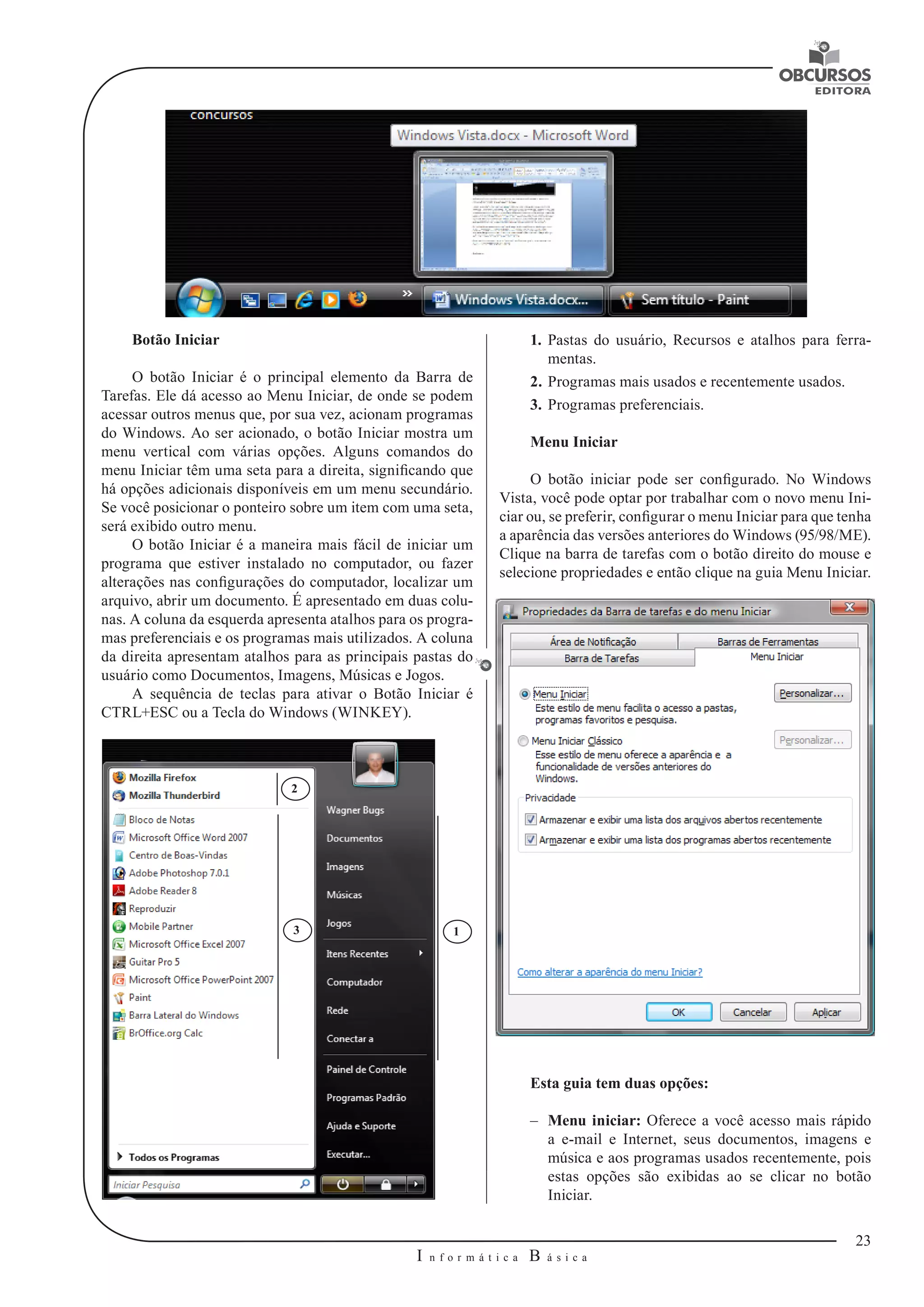 23 
I n f o r m á t i c a B á s i c a 
U 
1. Pastas do usuário, Recursos e atalhos para ferra-mentas. 
2. Programas mais usados e recentemente usados. 
3. Programas preferenciais. 
Menu Iniciar 
O botão iniciar pode ser configurado. No Windows 
Vista, você pode optar por trabalhar com o novo menu Ini-ciar 
ou, se preferir, configurar o menu Iniciar para que tenha 
a aparência das versões anteriores do Windows (95/98/ME). 
Clique na barra de tarefas com o botão direito do mouse e 
selecione propriedades e então clique na guia Menu Iniciar. 
Esta guia tem duas opções: 
–– Menu iniciar: Oferece a você acesso mais rápido 
a e-mail e Internet, seus documentos, imagens e 
música e aos programas usados recentemente, pois 
estas opções são exibidas ao se clicar no botão 
Iniciar. 
Botão Iniciar 
O botão Iniciar é o principal elemento da Barra de 
Tarefas. Ele dá acesso ao Menu Iniciar, de onde se podem 
acessar outros menus que, por sua vez, acionam programas 
do Windows. Ao ser acionado, o botão Iniciar mostra um 
menu vertical com várias opções. Alguns comandos do 
menu Iniciar têm uma seta para a direita, significando que 
há opções adicionais disponíveis em um menu secundário. 
Se você posicionar o ponteiro sobre um item com uma seta, 
será exibido outro menu. 
O botão Iniciar é a maneira mais fácil de iniciar um 
programa que estiver instalado no computador, ou fazer 
alterações nas configurações do computador, localizar um 
arquivo, abrir um documento. É apresentado em duas colu-nas. 
A coluna da esquerda apresenta atalhos para os progra-mas 
preferenciais e os programas mais utilizados. A coluna 
da direita apresentam atalhos para as principais pastas do 
usuário como Documentos, Imagens, Músicas e Jogos. 
A sequência de teclas para ativar o Botão Iniciar é 
CTRL+ESC ou a Tecla do Windows (WINKEY). 
3 1 
2 
 