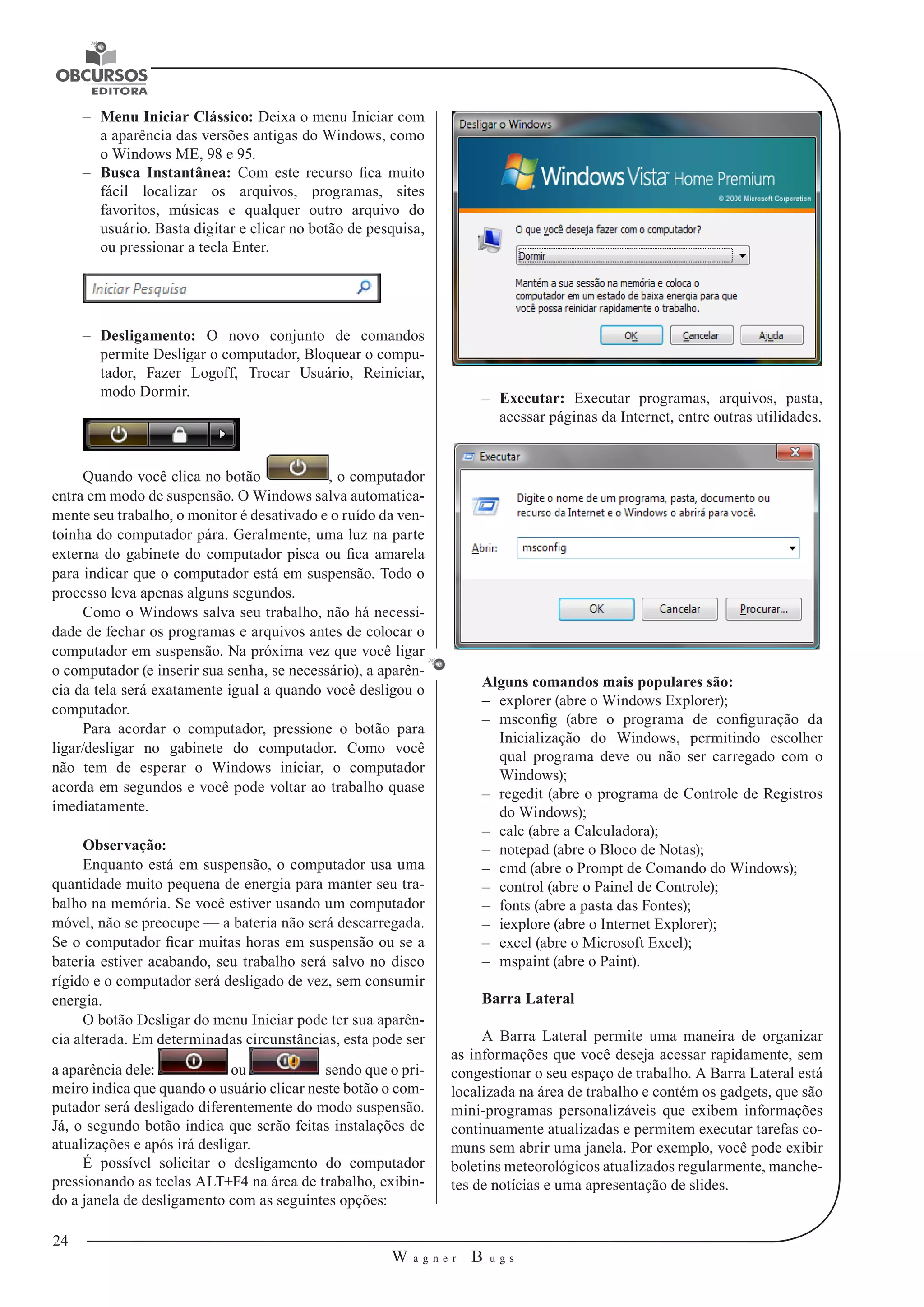 24 
W a g n e r B u g s 
U 
–– Menu Iniciar Clássico: Deixa o menu Iniciar com 
a aparência das versões antigas do Windows, como 
o Windows ME, 98 e 95. 
–– Busca Instantânea: Com este recurso fica muito 
fácil localizar os arquivos, programas, sites 
favoritos, músicas e qualquer outro arquivo do 
usuário. Basta digitar e clicar no botão de pesquisa, 
ou pressionar a tecla Enter. 
–– Desligamento: O novo conjunto de comandos 
permite Desligar o computador, Bloquear o compu-tador, 
Fazer Logoff, Trocar Usuário, Reiniciar, 
modo Dormir. 
Quando você clica no botão , o computador 
entra em modo de suspensão. O Windows salva automatica-mente 
seu trabalho, o monitor é desativado e o ruído da ven-toinha 
do computador pára. Geralmente, uma luz na parte 
externa do gabinete do computador pisca ou fica amarela 
para indicar que o computador está em suspensão. Todo o 
processo leva apenas alguns segundos. 
Como o Windows salva seu trabalho, não há necessi-dade 
de fechar os programas e arquivos antes de colocar o 
computador em suspensão. Na próxima vez que você ligar 
o computador (e inserir sua senha, se necessário), a aparên-cia 
da tela será exatamente igual a quando você desligou o 
computador. 
Para acordar o computador, pressione o botão para 
ligar/desligar no gabinete do computador. Como você 
não tem de esperar o Windows iniciar, o computador 
acorda em segundos e você pode voltar ao trabalho quase 
imediatamente. 
Observação: 
Enquanto está em suspensão, o computador usa uma 
quantidade muito pequena de energia para manter seu tra-balho 
na memória. Se você estiver usando um computador 
móvel, não se preocupe — a bateria não será descarregada. 
Se o computador ficar muitas horas em suspensão ou se a 
bateria estiver acabando, seu trabalho será salvo no disco 
rígido e o computador será desligado de vez, sem consumir 
energia. 
O botão Desligar do menu Iniciar pode ter sua aparên-cia 
alterada. Em determinadas circunstâncias, esta pode ser 
a aparência dele: ou sendo que o pri-meiro 
indica que quando o usuário clicar neste botão o com-putador 
será desligado diferentemente do modo suspensão. 
Já, o segundo botão indica que serão feitas instalações de 
atualizações e após irá desligar. 
É possível solicitar o desligamento do computador 
pressionando as teclas ALT+F4 na área de trabalho, exibin-do 
a janela de desligamento com as seguintes opções: 
–– Executar: Executar programas, arquivos, pasta, 
acessar páginas da Internet, entre outras utilidades. 
Alguns comandos mais populares são: 
–– explorer (abre o Windows Explorer); 
–– msconfig (abre o programa de configuração da 
Inicialização do Windows, permitindo escolher 
qual programa deve ou não ser carregado com o 
Windows); 
–– regedit (abre o programa de Controle de Registros 
do Windows); 
–– calc (abre a Calculadora); 
–– notepad (abre o Bloco de Notas); 
–– cmd (abre o Prompt de Comando do Windows); 
–– control (abre o Painel de Controle); 
–– fonts (abre a pasta das Fontes); 
–– iexplore (abre o Internet Explorer); 
–– excel (abre o Microsoft Excel); 
–– mspaint (abre o Paint). 
Barra Lateral 
A Barra Lateral permite uma maneira de organizar 
as informações que você deseja acessar rapidamente, sem 
congestionar o seu espaço de trabalho. A Barra Lateral está 
localizada na área de trabalho e contém os gadgets, que são 
mini-programas personalizáveis que exibem informações 
continuamente atualizadas e permitem executar tarefas co-muns 
sem abrir uma janela. Por exemplo, você pode exibir 
boletins meteorológicos atualizados regularmente, manche-tes 
de notícias e uma apresentação de slides. 
 