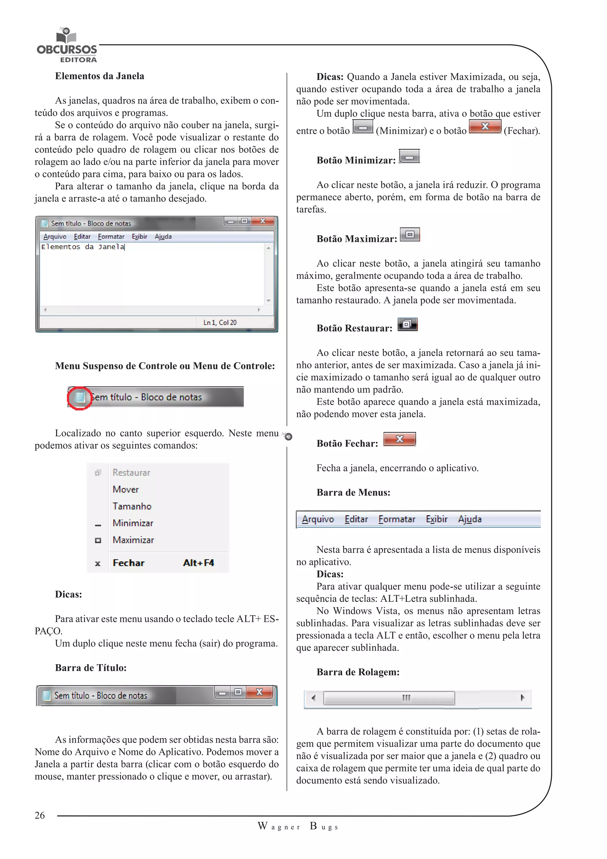 26 
W a g n e r B u g s 
U 
Elementos da Janela 
As janelas, quadros na área de trabalho, exibem o con-teúdo 
dos arquivos e programas. 
Se o conteúdo do arquivo não couber na janela, surgi-rá 
a barra de rolagem. Você pode visualizar o restante do 
conteúdo pelo quadro de rolagem ou clicar nos botões de 
rolagem ao lado e/ou na parte inferior da janela para mover 
o conteúdo para cima, para baixo ou para os lados. 
Para alterar o tamanho da janela, clique na borda da 
janela e arraste-a até o tamanho desejado. 
Menu Suspenso de Controle ou Menu de Controle: 
Localizado no canto superior esquerdo. Neste menu 
podemos ativar os seguintes comandos: 
Dicas: 
Para ativar este menu usando o teclado tecle ALT+ ES-PAÇO. 
Um duplo clique neste menu fecha (sair) do programa. 
Barra de Título: 
As informações que podem ser obtidas nesta barra são: 
Nome do Arquivo e Nome do Aplicativo. Podemos mover a 
Janela a partir desta barra (clicar com o botão esquerdo do 
mouse, manter pressionado o clique e mover, ou arrastar). 
Dicas: Quando a Janela estiver Maximizada, ou seja, 
quando estiver ocupando toda a área de trabalho a janela 
não pode ser movimentada. 
Um duplo clique nesta barra, ativa o botão que estiver 
entre o botão (Minimizar) e o botão (Fechar). 
Botão Minimizar: 
Ao clicar neste botão, a janela irá reduzir. O programa 
permanece aberto, porém, em forma de botão na barra de 
tarefas. 
Botão Maximizar: 
Ao clicar neste botão, a janela atingirá seu tamanho 
máximo, geralmente ocupando toda a área de trabalho. 
Este botão apresenta-se quando a janela está em seu 
tamanho restaurado. A janela pode ser movimentada. 
Botão Restaurar: 
Ao clicar neste botão, a janela retornará ao seu tama-nho 
anterior, antes de ser maximizada. Caso a janela já ini-cie 
maximizado o tamanho será igual ao de qualquer outro 
não mantendo um padrão. 
Este botão aparece quando a janela está maximizada, 
não podendo mover esta janela. 
Botão Fechar: 
Fecha a janela, encerrando o aplicativo. 
Barra de Menus: 
Nesta barra é apresentada a lista de menus disponíveis 
no aplicativo. 
Dicas: 
Para ativar qualquer menu pode-se utilizar a seguinte 
sequência de teclas: ALT+Letra sublinhada. 
No Windows Vista, os menus não apresentam letras 
sublinhadas. Para visualizar as letras sublinhadas deve ser 
pressionada a tecla ALT e então, escolher o menu pela letra 
que aparecer sublinhada. 
Barra de Rolagem: 
A barra de rolagem é constituída por: (1) setas de rola-gem 
que permitem visualizar uma parte do documento que 
não é visualizada por ser maior que a janela e (2) quadro ou 
caixa de rolagem que permite ter uma ideia de qual parte do 
documento está sendo visualizado. 
 