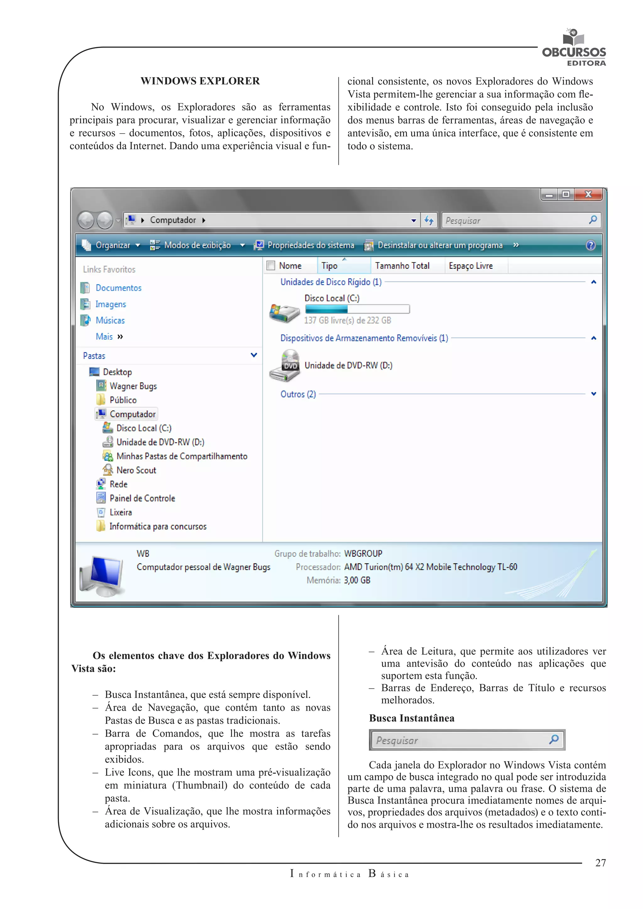 27 
I n f o r m á t i c a B á s i c a 
U 
WINDOWS EXPLORER 
No Windows, os Exploradores são as ferramentas 
principais para procurar, visualizar e gerenciar informação 
e recursos – documentos, fotos, aplicações, dispositivos e 
conteúdos da Internet. Dando uma experiência visual e fun- 
–– Área de Leitura, que permite aos utilizadores ver 
uma antevisão do conteúdo nas aplicações que 
suportem esta função. 
–– Barras de Endereço, Barras de Título e recursos 
melhorados. 
Busca Instantânea 
Cada janela do Explorador no Windows Vista contém 
um campo de busca integrado no qual pode ser introduzida 
parte de uma palavra, uma palavra ou frase. O sistema de 
Busca Instantânea procura imediatamente nomes de arqui-vos, 
propriedades dos arquivos (metadados) e o texto conti-do 
nos arquivos e mostra-lhe os resultados imediatamente. 
Os elementos chave dos Exploradores do Windows 
Vista são: 
–– Busca Instantânea, que está sempre disponível. 
–– Área de Navegação, que contém tanto as novas 
Pastas de Busca e as pastas tradicionais. 
–– Barra de Comandos, que lhe mostra as tarefas 
apropriadas para os arquivos que estão sendo 
exibidos. 
–– Live Icons, que lhe mostram uma pré-visualização 
em miniatura (Thumbnail) do conteúdo de cada 
pasta. 
–– Área de Visualização, que lhe mostra informações 
adicionais sobre os arquivos. 
cional consistente, os novos Exploradores do Windows 
Vista permitem-lhe gerenciar a sua informação com fle-xibilidade 
e controle. Isto foi conseguido pela inclusão 
dos menus barras de ferramentas, áreas de navegação e 
antevisão, em uma única interface, que é consistente em 
todo o sistema. 
 