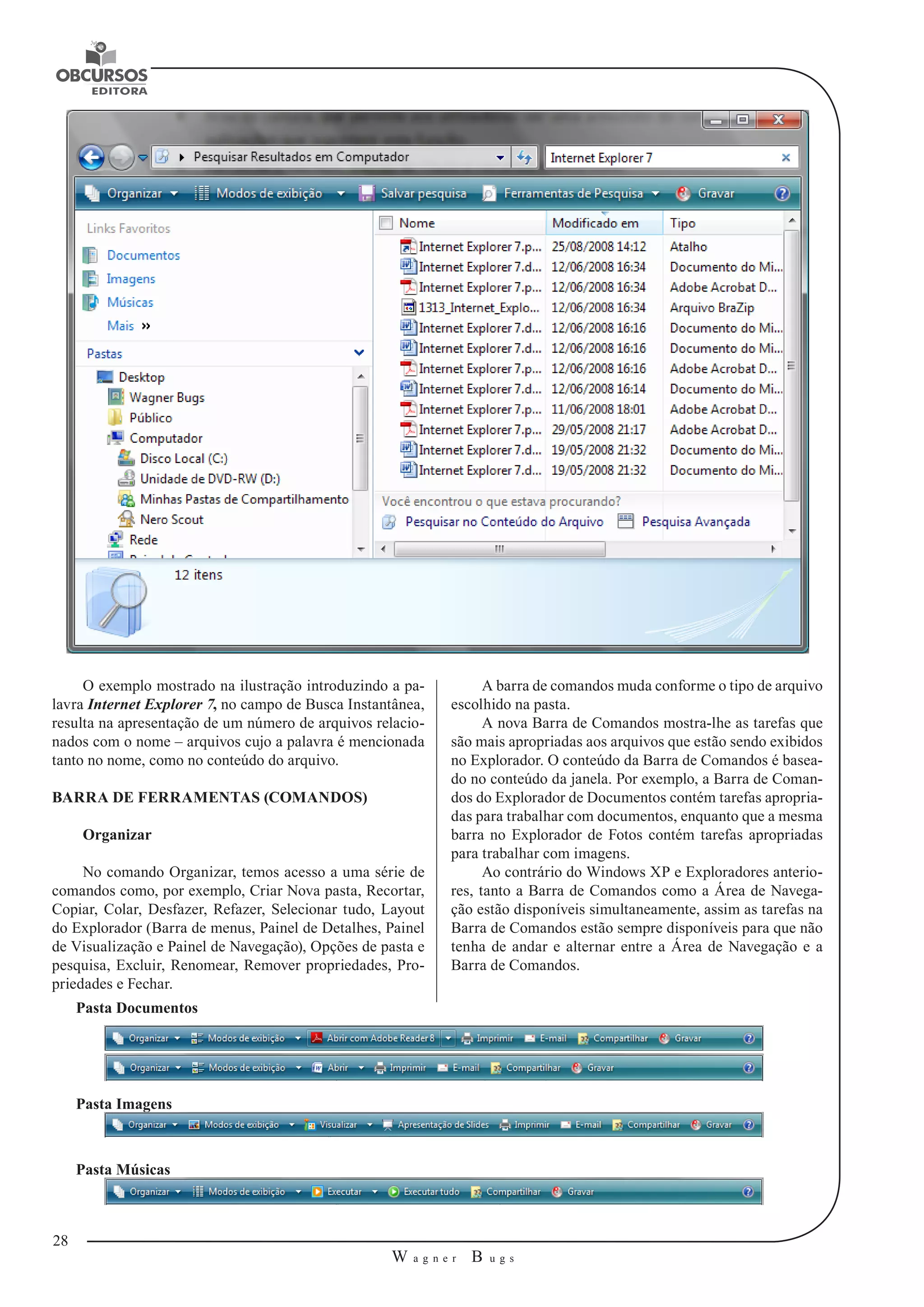 28 
W a g n e r B u g s 
U 
O exemplo mostrado na ilustração introduzindo a pa-lavra 
Internet Explorer 7, no campo de Busca Instantânea, 
resulta na apresentação de um número de arquivos relacio-nados 
com o nome – arquivos cujo a palavra é mencionada 
tanto no nome, como no conteúdo do arquivo. 
BARRA DE FERRAMENTAS (COMANDOS) 
Organizar 
No comando Organizar, temos acesso a uma série de 
comandos como, por exemplo, Criar Nova pasta, Recortar, 
Copiar, Colar, Desfazer, Refazer, Selecionar tudo, Layout 
do Explorador (Barra de menus, Painel de Detalhes, Painel 
de Visualização e Painel de Navegação), Opções de pasta e 
pesquisa, Excluir, Renomear, Remover propriedades, Pro-priedades 
e Fechar. 
A barra de comandos muda conforme o tipo de arquivo 
escolhido na pasta. 
A nova Barra de Comandos mostra-lhe as tarefas que 
são mais apropriadas aos arquivos que estão sendo exibidos 
no Explorador. O conteúdo da Barra de Comandos é basea-do 
no conteúdo da janela. Por exemplo, a Barra de Coman-dos 
do Explorador de Documentos contém tarefas apropria-das 
para trabalhar com documentos, enquanto que a mesma 
barra no Explorador de Fotos contém tarefas apropriadas 
para trabalhar com imagens. 
Ao contrário do Windows XP e Exploradores anterio-res, 
tanto a Barra de Comandos como a Área de Navega-ção 
estão disponíveis simultaneamente, assim as tarefas na 
Barra de Comandos estão sempre disponíveis para que não 
tenha de andar e alternar entre a Área de Navegação e a 
Barra de Comandos. 
Pasta Documentos 
Pasta Imagens 
Pasta Músicas 
 