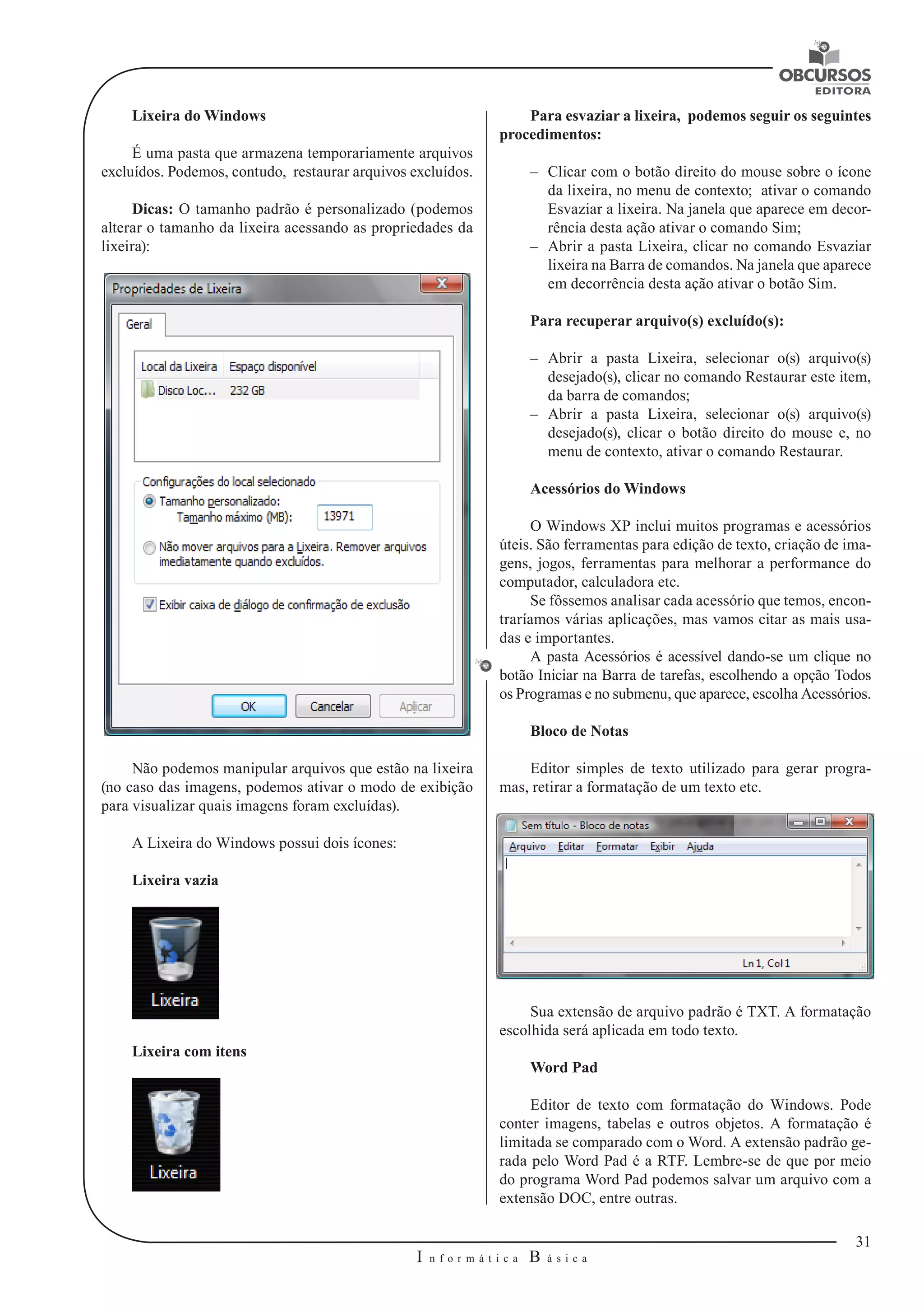 31 
I n f o r m á t i c a B á s i c a 
U 
Lixeira do Windows 
É uma pasta que armazena temporariamente arquivos 
excluídos. Podemos, contudo, restaurar arquivos excluídos. 
Dicas: O tamanho padrão é personalizado (podemos 
alterar o tamanho da lixeira acessando as propriedades da 
lixeira): 
Não podemos manipular arquivos que estão na lixeira 
(no caso das imagens, podemos ativar o modo de exibição 
para visualizar quais imagens foram excluídas). 
A Lixeira do Windows possui dois ícones: 
Lixeira vazia 
Lixeira com itens 
Para esvaziar a lixeira, podemos seguir os seguintes 
procedimentos: 
–– Clicar com o botão direito do mouse sobre o ícone 
da lixeira, no menu de contexto; ativar o comando 
Esvaziar a lixeira. Na janela que aparece em decor-rência 
desta ação ativar o comando Sim; 
–– Abrir a pasta Lixeira, clicar no comando Esvaziar 
lixeira na Barra de comandos. Na janela que aparece 
em decorrência desta ação ativar o botão Sim. 
Para recuperar arquivo(s) excluído(s): 
–– Abrir a pasta Lixeira, selecionar o(s) arquivo(s) 
desejado(s), clicar no comando Restaurar este item, 
da barra de comandos; 
–– Abrir a pasta Lixeira, selecionar o(s) arquivo(s) 
desejado(s), clicar o botão direito do mouse e, no 
menu de contexto, ativar o comando Restaurar. 
Acessórios do Windows 
O Windows XP inclui muitos programas e acessórios 
úteis. São ferramentas para edição de texto, criação de ima-gens, 
jogos, ferramentas para melhorar a performance do 
computador, calculadora etc. 
Se fôssemos analisar cada acessório que temos, encon-traríamos 
várias aplicações, mas vamos citar as mais usa-das 
e importantes. 
A pasta Acessórios é acessível dando-se um clique no 
botão Iniciar na Barra de tarefas, escolhendo a opção Todos 
os Programas e no submenu, que aparece, escolha Acessórios. 
Bloco de Notas 
Editor simples de texto utilizado para gerar progra-mas, 
retirar a formatação de um texto etc. 
Sua extensão de arquivo padrão é TXT. A formatação 
escolhida será aplicada em todo texto. 
Word Pad 
Editor de texto com formatação do Windows. Pode 
conter imagens, tabelas e outros objetos. A formatação é 
limitada se comparado com o Word. A extensão padrão ge-rada 
pelo Word Pad é a RTF. Lembre-se de que por meio 
do programa Word Pad podemos salvar um arquivo com a 
extensão DOC, entre outras. 
 