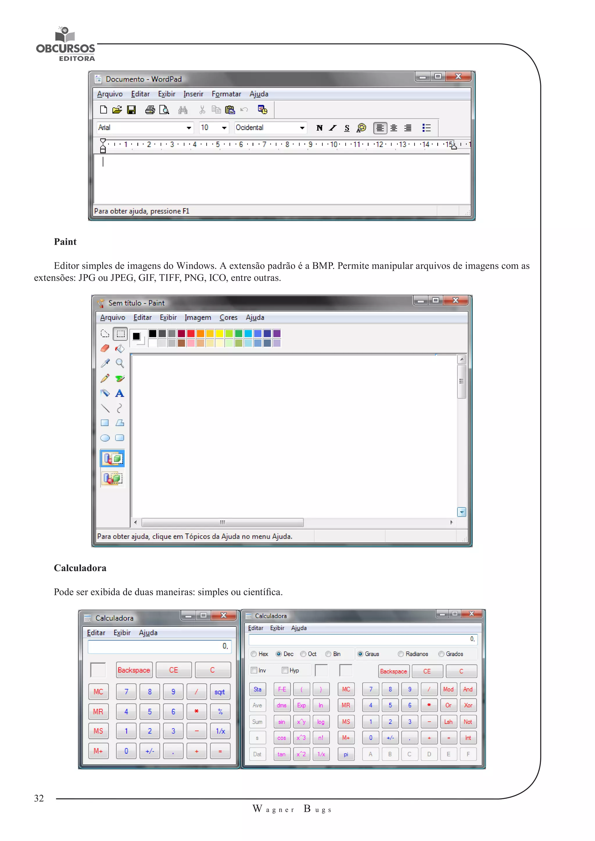 32 
W a g n e r B u g s 
U 
Paint 
Editor simples de imagens do Windows. A extensão padrão é a BMP. Permite manipular arquivos de imagens com as 
extensões: JPG ou JPEG, GIF, TIFF, PNG, ICO, entre outras. 
Calculadora 
Pode ser exibida de duas maneiras: simples ou científica. 
 