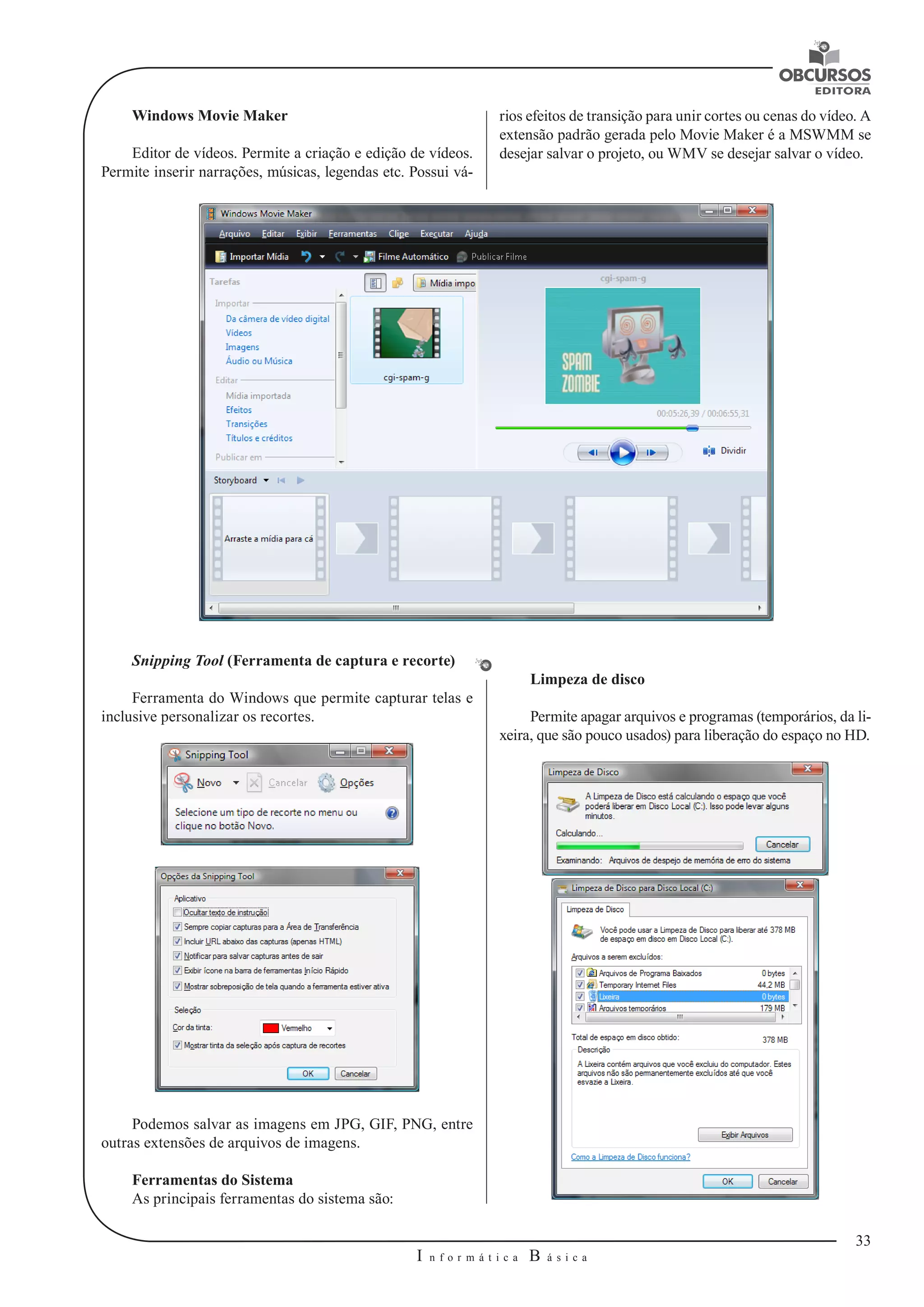 33 
I n f o r m á t i c a B á s i c a 
U 
Windows Movie Maker 
Editor de vídeos. Permite a criação e edição de vídeos. 
Permite inserir narrações, músicas, legendas etc. Possui vá-rios 
efeitos de transição para unir cortes ou cenas do vídeo. A 
extensão padrão gerada pelo Movie Maker é a MSWMM se 
desejar salvar o projeto, ou WMV se desejar salvar o vídeo. 
Snipping Tool (Ferramenta de captura e recorte) 
Ferramenta do Windows que permite capturar telas e 
inclusive personalizar os recortes. 
Podemos salvar as imagens em JPG, GIF, PNG, entre 
outras extensões de arquivos de imagens. 
Ferramentas do Sistema 
As principais ferramentas do sistema são: 
Limpeza de disco 
Permite apagar arquivos e programas (temporários, da li-xeira, 
que são pouco usados) para liberação do espaço no HD. 
 