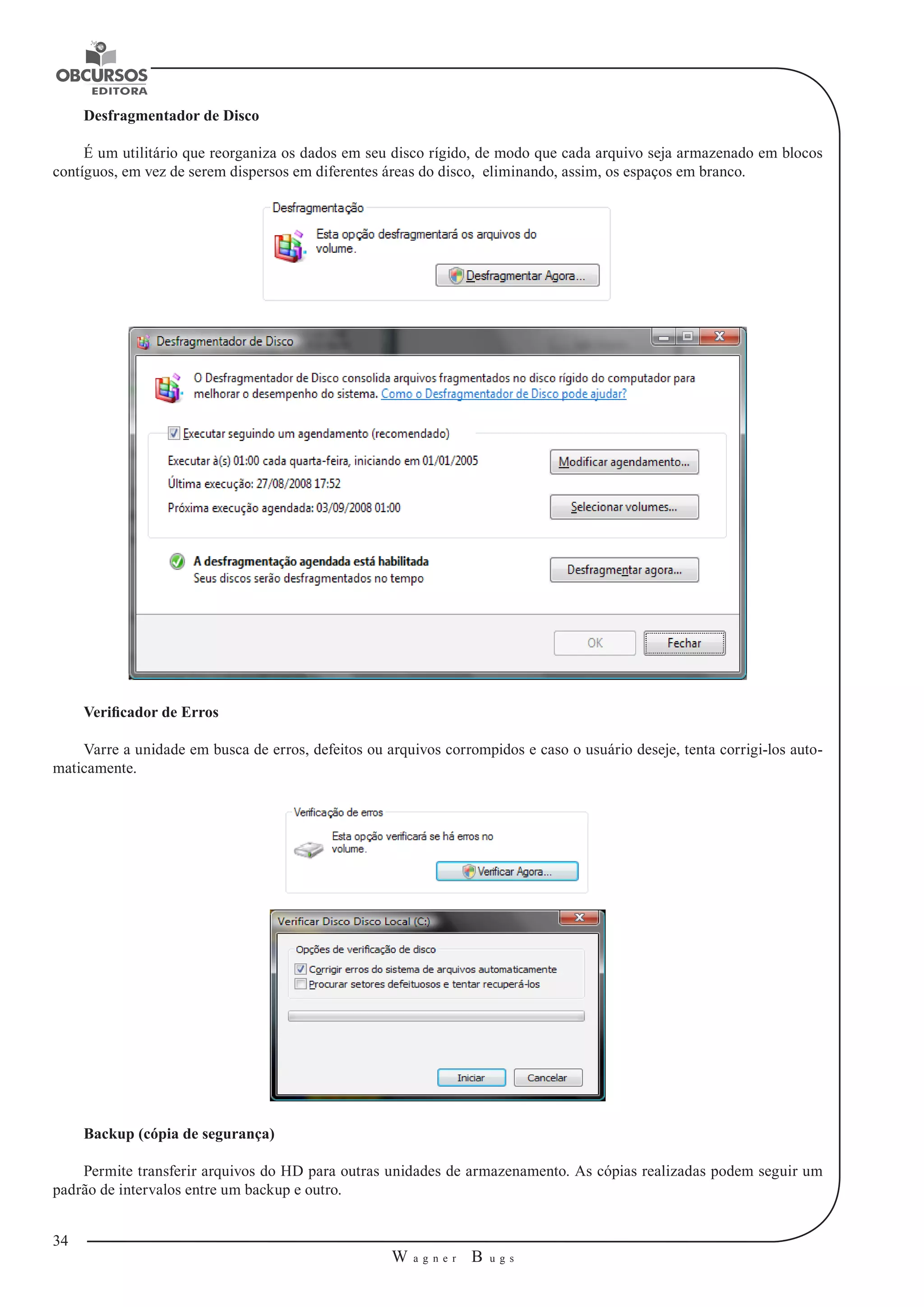 34 
W a g n e r B u g s 
U 
Desfragmentador de Disco 
É um utilitário que reorganiza os dados em seu disco rígido, de modo que cada arquivo seja armazenado em blocos 
contíguos, em vez de serem dispersos em diferentes áreas do disco, eliminando, assim, os espaços em branco. 
Verificador de Erros 
Varre a unidade em busca de erros, defeitos ou arquivos corrompidos e caso o usuário deseje, tenta corrigi-los auto-maticamente. 
Backup (cópia de segurança) 
Permite transferir arquivos do HD para outras unidades de armazenamento. As cópias realizadas podem seguir um 
padrão de intervalos entre um backup e outro. 
 